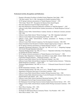 Professional Activities, Recognitions and Publications:
 Program to Recognize Excellence in Student Literary Magazines, State Judge – 1985.
 "The Ohio Lantern," Oct. 8, 1986 - Recognition for Student Journalism Project
 NCTE Spring Conference presentation on "Reader-Response Criticism" – 1987.
 "NEA Today," March 1987 - Recognition for Buckeye Book Award Program
 Ohio State Department Award for Right to Read Program – 1987.
 Ohio State Department of Education publication contributor on "Staff Development." – 1987.
 Jefferson County Public Schools/Gheens Academy presentation on "Reader-Response Criticism" -
Oct. 1987.
 Jefferson County Public Schools/Gheens Academy Seminar on Adolescent Literature presenter
1987, 1988.
 Jefferson County Public Schools "Writer's Exchange," ". Sp. 1988 - Dependant Authorship."
 Jefferson County Public Schools Outstanding Staff Award - 1988 – 1999.
 Jefferson County Public Schools/Gheens Academy presentation on "Reading as Critical
Thinking." - July 1988.
 Jefferson County Public Schools Competency Test Development Committee - 1988-1989.
 Gheens Foundation Grant Recipient to facilitate collegial support groups in Eng/LA - 1988-1989.
 KCTE Spring Conference presentation on "Reader Response Criticism." – 1989.
 Appalachia Educational Laboratory's "The Link," Sp. 1989, vol. 8, no. 2 - "Integrating Language
Arts Growth Through Dependent Authorship."
 "Kentucky Reading Journal," Sp. 1989, vol. 10, no. 2 - "Dependent Authorship; A New Beginning
for Reading and Writing Competency."
 NCTE Spring Conference presentation on "Reader-Response in the Classroom." – 1989.
 Kentucky State Department of Education and Jefferson County Public Schools Middle School
Certification Program Instructor - "Adolescent Literature." - July 1989.
 Jefferson County Public Schools 'New Kid' Macintosh Graduate - July 1989.
 Jefferson County Public Schools/Gheens Academy C & I English Institute Instructor - "Enhancing
Student Response to Literature." - August 1989.
 "Kentucky English Bulletin," fall 1989, vol. 39, no. 1 - "A Research Journal: Record of a Teacher's
Growth."
 KCIRA Scholarship Committee - 1989 – 1991.
 "Kentucky Reading Journal," fall 1989, vol. 11, no.1 - "Reader Response in the Classroom."
 Department of Education State Eng/LA Curriculum Committee – 1990.
 Jefferson County Public Schools/Gheens Academy Writing Assessment Team – 1990.
 Jefferson County Public Schools/University of Louisville Recipient of Collaborative Arts Grant to
promote Drama in the Schools - 1991 – 1993.
 Jefferson County Public Schools MacIntosh Educational Instructor 1990 – 1994.
 KY. Shakespeare Festival Folger Extension Institute Graduate – 1991.
 KY Shakespeare Festival Folger Extension Institute Student Scene Festival Adviser - 1991 – 1997.
 Jefferson County Public Schools/Gheens Academy KERA Writing Assessment Committee - 1991
– 1997.
 Who's Who in Teaching - 1991 – 1995.
 KERA School Liaison - 1992 – 1995.
 Not Ready for Shakespeare Players Community Theatre - Vice President - 1992 – 1993.
 Who's Who in Drama - 1993 – 1995.
 