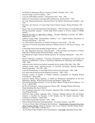  Not Ready for Shakespeare Players Community Theatre - President -1993 – 1995.
 Kenyon College Career Fair Speaker – 1994.
 Louisville AIDS Walk Committee - Entertainment Chair - 1994 – 1998.
 Radio & TV presentations concerning AIDS and Education, WHAS, WAVE – 1995.
 KY. State Department/Kentucky Education Reform Act (KERA) Writing Grant Recipient - June
1995.
 Developer and Instructor of Central High School Student Summer Writing Workshop 1995 –
1998.
 Rotary Club of Louisville Educational Grant Recipient – 1995: Developer of Central High School
"Roving Responder" program - Central High School students as revision coaches in Middle
Schools
 What Do You Say to a Man Who is Dying.... Passages Publishing, Louisville, KY. ISBN1-
8886036-06-3. 1995.
 Jefferson County Public Schools/Gheens Academy C & I English Institute Presentation on
"Revision and Editing." – July 1995.
 Ky. AVID Institute Presentation on "Portfolio Writing in Content Areas." - July 1995.
 University of Louisville presentation (Education Methods classes) on "Revision & Editing" - fall
1995.
 Central High School Senior Readings Program Sponsor - 1995 -1999.
 Ky. State Department Innovative Grant Recipient – 1996: Developer and Instructor of Central
High School Student Summer Writing Workshop - August 1996.
 KY Shakespeare Folger Extension Institute presenter on "Teaching Shakespeare." - June 1996 –
1998.
 School Technology Coordinator - Curriculum Development, Training/In-service Developer and
Presenter, Troubleshooter, Liaison to Technology Department for Purchasing and Installation -
1996 – 2000.
 Jefferson County Teachers Association Community Service Award (AIDs work) - May 1999.
 Jefferson County Public Schools/University of Louisville Pre-Student Teaching Mentoring
Program Participant - Fall 1999 – 2003.
 Louisville Writing Project, Central High School Extension Site participant - 1998 - 2000
 ESL School Based Professional Development Committee - 2000 – 2003.
 Kentucky Council of Teachers of English Conference presentation on "Building Writing
Communities." Spring 2000.
 Louisville Writing Project Quarterly, "A Model for Professional Development In the New
Millennium: Meeting the Real Need of Faculty and Students." Spring 2000.
 National Writing Project Quarterly, "A Cure for Writer's Block: Writing for Real Audiences." vol.
22, no. 2, Spring 2000.
 KCTE/LA Presentation - Annual Conference February 2001, "Paradigm Shifting: Why Keep
Doing Something That Doesn't Work?"
 NEA Foundation Innovative Grant Recipient, September 2001, Portfolio Appropriate Content
Area Writing Workshop.
 NWP/ESL Grant recipient, September 2001, "Creating a Dialogue Between ESL and English
Teachers to Facilitate the Transition of ESL Students into the English Classroom." Mini
Conference Coordinator – March 2002.
 School Based Leadership Committee - 2001 – 2002.
 National Board Professional Teaching Standards – Assessment Training – June 2002.
 “A Cure for Writer’s Block: Writing for Real Audiences.” Breakthroughs: Classroom Discoveries
About Teaching Writing. Edited by Bauman, Amy & Art Peterson. National Writing Project.
Berkeley, CA. 2002. ISBN #1-883920-18-3.
 “Do You Want to Shoot People? A First Year Reflection.” Front Sight. September/October 2002.
 