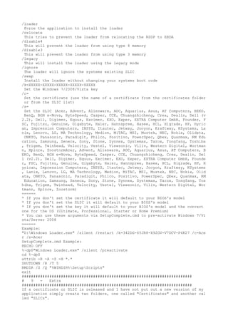 /loader 
Force the application to install the loader 
/relocate 
This tries to prevent the loader from relocating the RSDP to EBDA 
/disable4 
This will prevent the loader from using type 4 memory 
/disable3 
This will prevent the loader from using type 3 memory 
/legacy 
This will install the loader using the legacy mode 
/ignore 
The loader will ignore the systems existing SLIC 
/swap 
Install the loader without changing your systems boot code 
/k=XXXXX-XXXXX-XXXXX-XXXXX-XXXXX 
Set the Windows 7/2008/Vista key 
/c= 
Set the certificate (use the name of a certificate from the certificates folder 
or from the SLIC list) 
/s= 
Set the SLIC (Acer, Advent, Alienware, AOC, Aquarius, Asus, AT Computers, BEKO, 
BenQ, BGH e-Nova, ByteSpeed, Casper, CCE, Chuangzhicheng, Crea, Dealin, Dell (v 
2.2), Dell, Digimer, Equus, Excimer, EXO, Exper, EXTRA Computer GmbH, Founder, F 
SC, Fujitsu, Genuine, Gigabyte, Haier, Hannspree, Hasee, HCL, Higrade, HP, Hyric 
an, Impression Computers, INSYS, Itautec, Jetway, Jooyon, Kraftway, KSystems, La 
nix, Lenovo, LG, MA Technology, Medion, MiTAC, MSI, Mustek, NEC, Nokia, Olidata, 
ONKYO, Panasonic, Paradigit, Philco, Positivo, PowerSpec, Qbex, Quanmax, RM Edu 
cation, Samsung, Seneca, Sony, Stone, Synnex, Systemax, Tarox, Tongfang, Toshiba 
, Trigem, Twinhead, Velocity, Vestel, Viewsonic, Viliv, Western Digital, Wortman 
n, Xplore, ZoostormAcer, Advent, Alienware, AOC, Aquarius, Asus, AT Computers, B 
EKO, BenQ, BGH e-Nova, ByteSpeed, Casper, CCE, Chuangzhicheng, Crea, Dealin, Del 
l (v2.2), Dell, Digimer, Equus, Excimer, EXO, Exper, EXTRA Computer GmbH, Founde 
r, FSC, Fujitsu, Genuine, Gigabyte, Haier, Hannspree, Hasee, HCL, Higrade, HP, H 
yrican, Impression Computers, INSYS, Itautec, Jetway, Jooyon, Kraftway, KSystems 
, Lanix, Lenovo, LG, MA Technology, Medion, MiTAC, MSI, Mustek, NEC, Nokia, Olid 
ata, ONKYO, Panasonic, Paradigit, Philco, Positivo, PowerSpec, Qbex, Quanmax, RM 
Education, Samsung, Seneca, Sony, Stone, Synnex, Systemax, Tarox, Tongfang, Tos 
hiba, Trigem, Twinhead, Velocity, Vestel, Viewsonic, Viliv, Western Digital, Wor 
tmann, Xplore, Zoostorm) 
====== 
* If you don't set the certificate it will default to your BIOS's model 
* If you don't set the SLIC it will default to your BIOS's model 
* If you don't set the key it will default to your BIOS's model and the correct 
one for the OS (Ultimate, Professional, Starter or Home Premium) 
* You can use these arguments via SetupComplete.cmd to pre-activate Windows 7/Vi 
sta/Server 2008 
====== 
Example: 
"D:Windows Loader.exe" /silent /restart /k=342DG-6YJR8-X92GV-V7DCV-P4K27 /c=Ace 
r /s=Acer 
SetupComplete.cmd Example: 
@ECHO OFF 
%~dp0"Windows Loader.exe" /silent /preactivate 
cd %~dp0 
attrib -R -A -S -H *.* 
SHUTDOWN /R /T 5 
RMDIR /S /Q "%WINDIR%SetupScripts" 
exit 
########################################################################## 
# 9 - Extra 
########################################################################## 
If a certificate or SLIC is released and I have not put out a new version of my 
application simply create two folders, one called "Certificates" and another cal 
led "SLICs". 
 