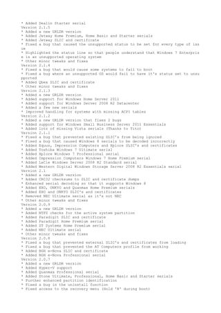 * Added Dealin Starter serial 
Version 2.1.5 
* Added a new GRLDR version 
* Added Jetway Home Premium, Home Basic and Starter serials 
* Added Jetway SLIC and certificate 
* Fixed a bug that caused the unsupported status to be set for every type of iss 
ue 
* Highlighted the status line so that people understand that Windows 7 Enterpris 
e is an unsupported operating system 
* Other minor tweaks and fixes 
Version 2.1.4 
* Fixed a bug that would cause some systems to fail to boot 
* Fixed a bug where an unsupported OS would fail to have it's status set to unsu 
pported 
* Added Qbex SLIC and certificate 
* Other minor tweaks and fixes 
Version 2.1.3 
* Added a new GRLDR version 
* Added support for Windows Home Server 2011 
* Added support for Windows Server 2008 R2 Datacenter 
* Added a few new serials 
* Improved handling for systems with missing ACPI tables 
Version 2.1.2 
* Added a new GRLDR version that fixes 2 bugs 
* Added support for Windows Small Business Server 2011 Essentials 
* Added lots of missing Vista serials (Thanks to Tito) 
Version 2.1.1 
* Fixed a bug that prevented existing SLIC's from being ignored 
* Fixed a bug that caused Windows 8 serials to be decoded incorrectly 
* Added Equus, Impression Computers and Xplore SLIC's and certificates 
* Added Toshiba Windows 7 Ultimate serial 
* Added Xplore Windows 7 Professional serial 
* Added Impression Computers Windows 7 Home Premium serial 
* Added LaCie Windows Server 2008 R2 Standard serial 
* Added Western Digital Windows Storage Server 2008 R2 Essentials serial 
Version 2.1 
* Added a new GRLDR version 
* Added CRC32 checksums to SLIC and certificate dumps 
* Enhanced serial decoding so that it supports Windows 8 
* Added EXO, ONKYO and Quanmax Home Premium serials 
* Added EXO and ONKYO SLIC's and certificates 
* Removed NEC Ultimate serial as it's not NEC 
* Other minor tweaks and fixes 
Version 2.0.9 
* Added a new GRLDR version 
* Added NTFS checks for the active system partition 
* Added Paradigit SLIC and certificate 
* Added Paradigit Home Premium serial 
* Added ZT Systems Home Premium serial 
* Added NEC Ultimate serial 
* Other minor tweaks and fixes 
Version 2.0.8 
* Fixed a bug that prevented external SLIC's and certificates from loading 
* Fixed a bug that prevented the AT Computers profile from working 
* Added BGH e-Nova SLIC and certificate 
* Added BGH e-Nova Professional serial 
Version 2.0.7 
* Added a new GRLDR version 
* Added Hyper-V support 
* Added Quanmax Professional serial 
* Added Stone Ultimate, Professional, Home Basic and Starter serials 
* Further enhanced partition identification 
* Fixed a bug in the uninstall function 
* Fixed access to the recovery menu (Hold 'R' during boot) 
 