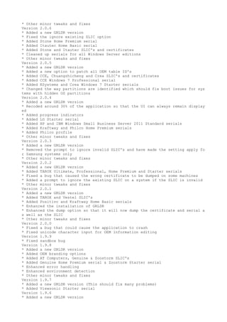 * Other minor tweaks and fixes 
Version 2.0.6 
* Added a new GRLDR version 
* Fixed the ignore existing SLIC option 
* Added Stone Home Premium serial 
* Added Itautec Home Basic serial 
* Added Stone and Itautec SLIC's and certificates 
* Cleaned up serials for all Windows Server editions 
* Other minor tweaks and fixes 
Version 2.0.5 
* Added a new GRLDR version 
* Added a new option to patch all OEM table ID's 
* Added CCE, Chuangzhicheng and Crea SLIC's and certificates 
* Added CCE Windows 7 Professional serial 
* Added KSystems and Crea Windows 7 Starter serials 
* Changed the way partitions are identified which should fix boot issues for sys 
tems with hidden OS partitions 
Version 2.0.4 
* Added a new GRLDR version 
* Recoded around 30% of the application so that the UI can always remain display 
ed 
* Added progress indicators 
* Added LG Starter serial 
* Added HP and IBM Windows Small Business Server 2011 Standard serials 
* Added Kraftway and Philco Home Premium serials 
* Added Philco profile 
* Other minor tweaks and fixes 
Version 2.0.3 
* Added a new GRLDR version 
* Removed the prompt to ignore invalid SLIC's and have made the setting apply fo 
r Samsung systems only 
* Other minor tweaks and fixes 
Version 2.0.2 
* Added a new GRLDR version 
* Added TAROX Ultimate, Professional, Home Premium and Starter serials 
* Fixed a bug that caused the wrong certificate to be dumped on some machines 
* Added a prompt to ignore the existing SLIC on a system if the SLIC is invalid 
* Other minor tweaks and fixes 
Version 2.0.1 
* Added a new GRLDR version 
* Added TAROX and Vestel SLIC's 
* Added Positivo and Kraftway Home Basic serials 
* Enhanced the installation of GRLDR 
* Enhanced the dump option so that it will now dump the certificate and serial a 
s well as the SLIC 
* Other minor tweaks and fixes 
Version 2.0.0 
* Fixed a bug that could cause the application to crash 
* Fixed unicode character input for OEM information editing 
Version 1.9.9 
* Fixed sandbox bug 
Version 1.9.8 
* Added a new GRLDR version 
* Added OEM branding options 
* Added AT Computers, Genuine & Zoostorm SLIC's 
* Added Genuine Home Premium serial & Zoostorm Starter serial 
* Enhanced error handling 
* Enhanced environment detection 
* Other minor tweaks and fixes 
Version 1.9.7 
* Added a new GRLDR version (This should fix many problems) 
* Added Viewsonic Starter serial 
Version 1.9.6 
* Added a new GRLDR version 
 