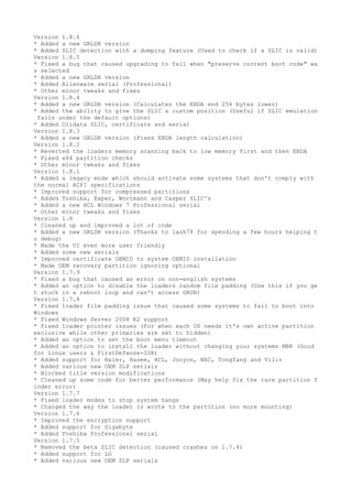 Version 1.8.6 
* Added a new GRLDR version 
* Added SLIC detection with a dumping feature (Used to check if a SLIC is valid) 
Version 1.8.5 
* Fixed a bug that caused upgrading to fail when "preserve current boot code" wa 
s selected 
* Added a new GRLDR version 
* Added Alienware serial (Professional) 
* Other minor tweaks and fixes 
Version 1.8.4 
* Added a new GRLDR version (Calculates the EBDA end 256 bytes lower) 
* Added the ability to give the SLIC a custom position (Useful if SLIC emulation 
fails under the default options) 
* Added Olidata SLIC, certificate and serial 
Version 1.8.3 
* Added a new GRLDR version (Fixes EBDA length calculation) 
Version 1.8.2 
* Reverted the loaders memory scanning back to low memory first and then EBDA 
* Fixed x64 partition checks 
* Other minor tweaks and fixes 
Version 1.8.1 
* Added a legacy mode which should activate some systems that don't comply with 
the normal ACPI specifications 
* Improved support for compressed partitions 
* Added Toshiba, Exper, Wortmann and Casper SLIC's 
* Added a new HCL Windows 7 Professional serial 
* Other minor tweaks and fixes 
Version 1.8 
* Cleaned up and improved a lot of code 
* Added a new GRLDR version (Thanks to lash78 for spending a few hours helping t 
o debug) 
* Made the UI even more user friendly 
* Added some new serials 
* Improved certificate OEMID to system OEMID installation 
* Made OEM recovery partition ignoring optional 
Version 1.7.9 
* Fixed a bug that caused an error on non-english systems 
* Added an option to disable the loaders random file padding (Use this if you ge 
t stuck in a reboot loop and can't access GRUB) 
Version 1.7.8 
* Fixed loader file padding issue that caused some systems to fail to boot into 
Windows 
* Fixed Windows Server 2008 R2 support 
* Fixed loader pointer issues (For when each OS needs it's own active partition 
exclusive while other primaries are set to hidden) 
* Added an option to set the boot menu timeout 
* Added an option to install the loader without changing your systems MBR (Good 
for Linux users & FirstDefense-ISR) 
* Added support for Haier, Hasee, HCL, Jooyon, NEC, Tongfang and Viliv 
* Added various new OEM SLP serials 
* Blocked title version modifications 
* Cleaned up some code for better performance (May help fix the rare partition f 
inder error) 
Version 1.7.7 
* Fixed loader modes to stop system hangs 
* Changed the way the loader is wrote to the partition (no more mounting) 
Version 1.7.6 
* Improved the encryption support 
* Added support for Gigabyte 
* Added Toshiba Professional serial 
Version 1.7.5 
* Removed the beta SLIC detection (caused crashes on 1.7.4) 
* Added support for LG 
* Added various new OEM SLP serials 
 