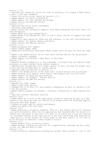 Version 1.7.4 
* Improved SLIC detection (still not tied to anything, it's simply a BETA featur 
e until I get more feedback) 
* Fixed file write errors caused by version 1.7.3 
* Added support for Server Standard R2 
* Added support for FSC, Quanmax and Trigem 
* Added various new OEM SLP serials 
Version 1.7.3 
* Improved free drive letter assignment 
* Corrected some grammar 
* Added random SLIC encryption support, this means everyones SLIC will have a un 
ique encryption 
* Added GRLDR file size randomization 
* Added GRLDR v0.97-DAZ+SEC-R2. This is just a minor version to support the rand 
om encryption 
* Added SLIC table detection (BIOS mod and software, it can tell the difference) 
* Added support for Advent, Medion and Nokia 
* Added various new OEM SLP serials 
Version 1.7.2 
* Added encrypted SLIC support 
* Added random loader names 
* Added byte differences (everyones GRLDR loader won't be byte for byte the same 
) 
* Added a new GRLDR version (0.97) from zsmin (custom edition for my program) 
* Added /norestart argument 
* Added support for Windows 7 Home Basic (4 new keys) 
Version 1.7.1 
* Removed window transparency to fix a Windows 7 artifacts bug and improve respo 
nsiveness on older systems using onboard graphics 
* Improved the "Custom menu.lst" loader option. It will now show all people usin 
g this setting the GRUB menu at system startup 
* Upgraded some certificates to version 2.1 
* Added a new GRLDR version (0.96) from zsmin (custom edition for my program) 
* Added external SLIC support (read "How to add support.txt" for more info) 
* Added support for BenQ and Sony machines 
* Added support for Windows 7 Starter Edition 
* Added various new OEM SLP serials 
Version 1.7 
* Removed the older loader 
* Added loader mode options 
* Changed the UI so that it's now slightly transparent as well as resized to sui 
t the new options 
* Added Samsung support for Windows 7 Ultimate, Professional & Home Premium edit 
ions 
* Improved internal resources security 
Version 1.6.9 
* Added amber as a color to the application integrity checking as well as a few 
tweaks to the existing code (you should still always check the displayed applica 
tion path even when green) 
* Cleaned up some code for better performance 
* Added new GRLDR 0.94 from zsmin 
Version 1.6.8 
* Added application integrity checking. This is a new feature which will display 
you with information about how the application was launched when the mouse is h 
overed over the green or red icon. It's goal is to inform you if you are running 
an untouched version of the application or one that could have been modified in 
some way by a script kiddie. Of course green is the best result, if it's red th 
en be cautious as someone's likely binded a trojan! 
Version 1.6.7 
* Fixed Windows Vista activation status 
* Added Windows 7 Enterprise editions as a supported OS, although you will need 
to wait for OEM SLP keys to leak 
Version 1.6.6 
* Fixed activation checking for non-english systems (This release is just to add 
 