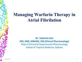Managing Warfarin Therapy in
Atrial Fibrilation
Dr. Sukanta Sen
MD, DNB, MNAMS, DM (Clinical Pharmacology)
Dept of Clinical & Experimental Pharmacology
School of Tropical Medicine, Kolkata
08/12/15 1
 
