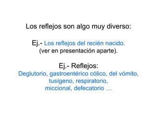 Los reflejos son algo muy diverso:
Ej.- Los reflejos del recién nacido.
(ver en presentación aparte).
Ej.- Reflejos:
Deglutorio, gastroentérico cólico, del vómito,
tusígeno, respiratorio,
miccional, defecatorio …
 