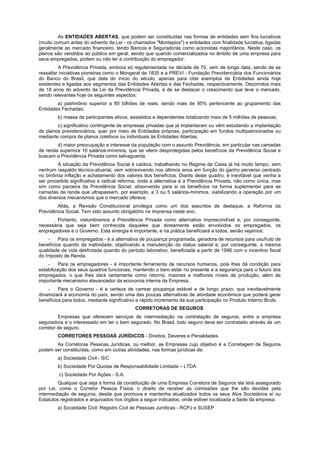 As ENTIDADES ABERTAS, que podem ser constituídas nas formas de entidades sem fins lucrativos
(muito comum antes do advento da Lei - os chamados "Montepios") e entidades com finalidade lucrativa, ligadas
geralmente ao mercado financeiro, tendo Bancos e Seguradoras como acionistas majoritários. Neste caso, os
planos são vendidos ao público em geral, sendo que quando comercializados no âmbito de uma empresa para
seus empregados, podem ou não ter a contribuição do empregador.
         A Previdência Privada, embora só regulamentada na década de 70, vem de longa data, sendo de se
ressaltar iniciativas pioneiras como o Mongeral de 1835 e a PREVI - Fundação Previdenciária dos Funcionários
do Banco do Brasil, que data do início do século, apenas para citar exemplos de Entidades ainda hoje
existentes e ligadas aos segmentos das Entidades Abertas e das Fechadas, respectivamente. Decorridos mais
de 18 anos do advento da Lei da Previdência Privada, é de se destacar o crescimento que teve o mercado,
sendo relevantes hoje os seguintes aspectos:
        a) patrimônio superior a 60 bilhões de reais, sendo mais de 95% pertencente ao grupamento das
Entidades Fechadas;
        b) massa de participantes ativos, assistidos e dependentes totalizando mais de 5 milhões de pessoas;
        c) significativo contingente de empresas privadas que já implantaram ou vêm estudando a implantação
de planos previdenciários, quer por meio de Entidades próprias, participação em fundos multipatrocinados ou
mediante compra de planos coletivos ou individuais às Entidades Abertas;
        d) maior preocupação e interesse da população com o assunto Previdência, em particular nas camadas
de renda superiora 10 salários-mínimos, que se vêem desprotegidas pelos benefícios da Previdência Social e
buscam a Previdência Privada como salvaguarda.
         A situação da Previdência Social é caótica, trabalhando no Regime de Caixa já há muito tempo, sem
nenhum respaldo técnico-atuarial, vem sobrevivendo nos últimos anos em função do ganho perverso centrado
no binômia inflação e achatamento dos valores dos benefícios. Diante deste quadro, é inevitável que venha a
ser procedida significativa e radical reforma, onde a alternativa é a Previdência Privada, não como única, mas
sim como parceira da Previdência Social, absorvendo para si os benefícios na forma suplementar para as
camadas de renda que ultrapassem, por exemplo, a 3 ou 5 salários-mínimos, viabilizando a operação por um
dos diversos mecanismos que o mercado oferece.
        Aliás, a Revisão Constitucional privilegia como um dos assuntos de destaque, a Reforma da
Previdência Social. Tem sido assunto obrigatório na imprensa neste ano.
        Portanto, vislumbramos a Previdência Privada como alternativa imprescindível e, por conseguinte,
necessária que seja bem conhecida daqueles que diretamente estão envolvidos os empregados, os
empregadores e o Governo. Esta sinergia é importante, e na prática beneficiará a todos, senão vejamos:
    -    Para os empregados - é a alternativa de poupança programada, geradora de recursos para usufruto de
benefícios quando da inatividade, objetivando a manutenção do status salarial e, por conseguinte, a mesma
qualidade de vida desfrutada quando do período laborativo, beneficiada a partir de 1996 com o incentivo fiscal
do Imposto de Renda.
    -     Para os empregadores - é importante ferramenta de recursos humanos, pois lhes dá condição para
estabilização dos seus quadros funcionais, mantendo o bem estar no presente e a segurança para o futuro dos
empregados, o que lhes dará certamente como retorno, maiores e melhores níveis de produção, além de
importante mecanismo alavancador da economia interna da Empresa.
    -    Para o Governo - é a certeza de carrear poupança estável e de longo prazo, que inevitavelmente
dinamizará a economia do país, sendo uma das poucas alternativas de atividade econômica que poderá gerar
benefícios para todos, mediante significativo e rápido incremento da sua participação no Produto Interno Bruto.
                                            CORRETORAS DE SEGUROS
         Empresas que oferecem serviços de intermediação na contratação de seguros, entre a empresa
seguradora e o interessado em ter o bem segurado. No Brasil, todo seguro deve ser contratado através de um
corretor de seguro.
        CORRETORES PESSOAS JURÍDICOS - Direitos, Deveres e Penalidades.
       As Corretoras Pessoas Jurídicas, ou melhor, as Empresas cujo objetivo é a Corretagem de Seguros
podem ser constituídas, como em outras atividades, nas formas jurídicas de:
        a) Sociedade Civil - S/C
        b) Sociedade Por Quotas de Responsabilidade Limitada – LTDA
         c) Sociedade Por Ações - S.A.
        Qualquer que seja a forma de constituição de uma Empresa Corretora de Seguros ela terá assegurado
por Lei, como o Corretor Pessoa Física, o direito de receber as comissões que lhe são devidas pela
intermediação de seguros, desde que promova e mantenha atualizados todos os seus Atos Societários e/ ou
Estatutos registrados e arquivados nos órgãos a seguir indicados, onde estiver localizada a Sede da empresa:
        a) Sociedade Civil: Registro Civil de Pessoas Jurídicas - RCPJ e SUSEP
 