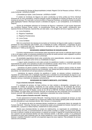 b) Sociedade Por Quotas de Responsabilidade Limitada: Registro Civil de Pessoas Jurídicas - RCPJ ou
Junta Comercial - JUCERJA e SUSEP
        c) Sociedade por Ações: Junta Comercial - JUCERJA e SUSEP
         É vedado às Corretoras de Seguros de serem constituídas na forma jurídica de Firma Individual
(Empresa de um único proprietário), conforme restrição contida na legislação do Imposto de Renda, por ser uma
empresa de serviços. Por outro lado, na forma de Micro e Pequenas Empresas, os benefícios fiscais concedidos
pelas legislações Federal e Municipal excluem a atividade de seguros, e, por conseqüência, as Corretoras de
Seguros.
        Quanto às penalidades aplicáveis às Corretoras de Seguros o tratamento é igual aquele dispensado
aos Corretores Pessoas Físicas, porém, os procedimentos fiscais são mais amplos, considerando seus
aspectos formais de Empresas, impondo-lhes, por esta razão, o uso obrigatório de livros e registros, tais como:
        a) - Livros Societários
        b) - Registros Trabalhistas
        c) - Registros Previdenciários
        d) - Livros Fiscais
        e) - Livros Contábeis
         Além do cumprimento dos deveres já enunciados as Corretoras de Seguros estão sujeitas à inspeções
periódicas de rotina efetuadas pela SUSEP, com a finalidade de auditar, diretamente, a angariação de seus
negócios, e o cumprimento das Leis, regulamentos e resoluções em vigor, conforme preceitua o Art. 127 do
Decreto-Lei n° 73/66 (Lei de Seguros).
                                SOCIEDADES ADMINISTRADORAS DE SEGURO-SAÚDE
        O produto majoritariamente comercializado pelas seguradoras está incluído na definição legal de plano
e não no de seguro saúde, as empresas prestadoras de serviços de saúde precisam estar engajadas na política
de saúde, valorizando a promoção à saúde e a prevenção.
         As sociedades seguradoras devem estar constituídas como especializadas, vedando em seu estatuto
social a atuação em quaisquer outros ramos ou modalidades de seguro.
         - o seguro saúde enquadra-se como plano privado de assistência à saúde e a sociedade seguradora
especializada em saúde como operadora de plano de assistência à saúde, dessa forma, a fim de operar esses
planos as sociedades seguradoras deverão promover a sua especialização.
         - operadoras de planos privados de assistência à saúde: toda e qualquer pessoa jurídica de direito
privado, independente da forma jurídica de sua constituição, que ofereça tais planos mediante contraprestações
pecuniárias, com atendimento em serviços próprios ou de terceiros;
         - operadoras de seguros privados de assistência à saúde: as pessoas jurídicas constituídas e
reguladas em conformidade com a legislação específica para a atividade de comercialização de seguros e que
garantam a cobertura de riscos de assistência à saúde, mediante livre escolha pelo segurado do prestador do
respectivo serviço e reembolso de despesas, exclusivamente.
                                  SOCIEDADES DE FOMENTO MERCANTIL (FACTORING)
        O que é fomento mercantil - factoring
         É a prestação de serviços, em base contínua, os mais variados e abrangentes, conjugada com a
aquisição de créditos de empresas, resultantes de suas vendas mercantis ou de prestação de serviços,
realizadas a prazo. Esta definição, aprovada na Convenção Diplomática de Ottawa, em maio de 1988, da qual
participou o Brasil com mais 52 Nações, consta do Art. 28 da Lei 8981/95. No Brasil, traduzimos a expressão
FACTORING, de origem latina, para fomento mercantil. As empresas aqui são conhecidas como sociedades de
fomento mercantil. São sociedades mercantis, registradas e arquivadas nas Juntas Comerciais.
        Como se opera o fomento mercantil - factoring
        O ciclo operacional do Fomento Mercantil - Factoring inicia-se com a prestação de serviços, os mais
variados e abrangentes e se completa com a compra dos créditos (dos direitos) gerados pelas vendas mercantis
que são efetuadas por suas empresas-clientes. São 2 tempos e 2 componentes:
          1º - Os serviços de apoio às empresas-clientes constituem-se o pressuposto básico da operação de
Fomento Mercantil - Factoring. Serviços que normalmente presta uma sociedade de fomento mercantil à sua
clientela-alvo, a pequena e média empresa, notadamente do setor produtivo.
         Orienta suas empresas-clientes na compra de matéria-prima, na organização da contabilidade, no
controle do fluxo de caixa, no acompanhamento de suas contas a receber e a pagar, na busca novos clientes,
de modo a melhorar o padrão de seus produtos e a expandir as vendas. O Agente de Fomento Mercantil tem de
ser o parceiro de suas empresas-clientes com elas mantendo estreito, e até diário, contato. É um profissional
polivalente que deve estar preparado para dar ampla assistência a suas empresasclientes, possibilitando-lhes
alcançar o equilíbrio financeiro e permitir uma expansão segura dos seus negócios. Pela prestação de serviços
cobra-se uma comissão.
 