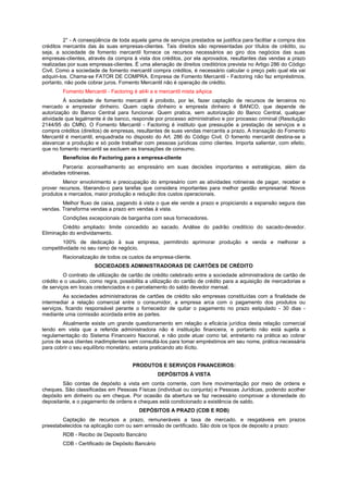 2° - A conseqüência de toda aquela gama de serviços prestados se justifica para facilitar a compra dos
créditos mercantis das às suas empresas-clientes. Tais direitos são representadas por títulos de crédito, ou
seja, a sociedade de fomento mercantil fornece os recursos necessários ao giro dos negócios das suas
empresas-clientes, através da compra à vista dos créditos, por ela aprovados, resultantes das vendas a prazo
realizadas por suas empresas-clientes. É uma alienação de direitos creditórios prevista no Artigo 286 do Código
Civil. Como a sociedade de fomento mercantil compra créditos, é necessário calcular o preço pelo qual ela vai
adquiri-los. Chama-se FATOR DE COMPRA. Empresa de Fomento Mercantil - Factoring não faz empréstimos,
portanto, não pode cobrar juros. Fomento Mercantil não é operação de crédito.
        Fomento Mercantil - Factoring é ati4i a e mercantil mista aApica
         À sociedade de fomento mercantil é proibido, por lei, fazer captação de recursos de terceiros no
mercado e emprestar dinheiro. Quem capta dinheiro e empresta dinheiro é BANCO, que depende de
autorização do Banco Central para funcionar. Quem pratica, sem autorização do Banco Central, qualquer
atividade que legalmente é de banco, responde por processo administrativo e por processo criminal (Resolução
2144/95 do CMN). O Fomento Mercantil - Factoring é instituto que pressupõe a prestação de serviços e a
compra créditos (direitos) de empresas, resultantes de suas vendas mercantis a prazo. A transação do Fomento
Mercantil é mercantil, enquadrada no disposto do Art. 286 do Código Civil. O fomento mercantil destina-se a
alavancar a produção e só pode trabalhar com pessoas jurídicas como clientes. Importa salientar, com efeito,
que no fomento mercantil se excluem as transações de consumo.
        Benefícios do Factoring para a empresa-cliente
         Parceria: aconselhamento ao empresário em suas decisões importantes e estratégicas, além da
atividades rotineiras.
         Menor envolvimento e preocupação do empresário com as atividades rotineiras de pagar, receber e
prover recursos, liberando-o para tarefas que considera importantes para melhor gestão empresarial: Novos
produtos e mercados, maior produção e redução dos custos operacionais.
        Melhor fluxo de caixa, pagando à vista o que ele vende a prazo e propiciando a expansão segura das
vendas. Transforma vendas a prazo em vendas à vista.
        Condições excepcionais de barganha com seus fornecedores.
        Crédito ampliado: limite concedido ao sacado. Análise do padrão creditício do sacado-devedor.
Eliminação do endividamento.
         100% de dedicação à sua empresa, permitindo aprimorar produção e venda e melhorar a
competitividade no seu ramo de negócio.
        Racionalização de todos os custos da empresa-cliente.
                      SOCIEDADES ADMINISTRADORAS DE CARTÕES DE CRÉDITO
         O contrato de utilização de cartão de crédito celebrado entre a sociedade administradora de cartão de
crédito e o usuário, como regra, possibilita a utilização do cartão de crédito para a aquisição de mercadorias e
de serviços em locais credenciados e o parcelamento do saldo devedor mensal.
         As sociedades administradoras de cartões de crédito são empresas constituídas com a finalidade de
intermediar a relação comercial entre o consumidor, a empresa arca com o pagamento dos produtos ou
serviços, ficando responsável perante o fornecedor de quitar o pagamento no prazo estipulado - 30 dias -
mediante uma comissão acordada entre as partes.
         Atualmente existe um grande questionamento em relação a eficácia jurídica desta relação comercial
tendo em vista que a referida administradora não é instituição financeira, e portanto não está sujeita a
regulamentação do Sistema Financeiro Nacional, e não pode atuar como tal, entretanto na prática ao cobrar
juros de seus clientes inadimplentes sem consultá-los para tomar empréstimos em seu nome, prática necessária
para cobrir o seu equilíbrio monetário, estaria praticando ato ilícito.


                                      PRODUTOS E SERVIÇOS FINANCEIROS:
                                                 DEPÓSITOS À VISTA
        São contas de depósito a vista em conta corrente, com livre movimentação por meio de ordens e
cheques. São classificadas em Pessoas Físicas (individual ou conjunta) e Pessoas Jurídicas, podendo acolher
depósito em dinheiro ou em cheque. Por ocasião da abertura se faz necessário comprovar a idoneidade do
depositante, e o pagamento de ordens e cheques está condicionado a existência de saldo.
                                         DEPÓSITOS A PRAZO (CDB E RDB)
        Captação de recursos a prazo, remuneráveis a taxa de mercado. e resgatáveis em prazos
preestabelecidos na aplicação com ou sem emissão de certificado. São dois os tipos de deposito a prazo:
        RDB - Recibo de Deposito Bancário
        CDB - Certificado de Depósito Bancário
 
