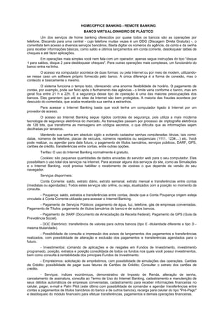 HOME/OFFICE BANKING - REMOTE BANKING
                                     BANCO VIRTUAL-DINHEIRO DE PLÁSTICO
         Um dos serviços de home banking oferecidos por quase todos os bancos são as operações por
telefone. Discando para uma central - cujo telefone muitas vezes é um DDG (Discagem Direta Gratuita) -, o
correntista tem acesso a diversos serviços bancários. Basta digitar os números da agência, da conta e da senha
para receber informações básicas, como saldo e últimos lançamentos em conta corrente, desbloquear talões de
cheques e até fazer aplicações.
        Em operações mais simples você nem fala com um operador, apenas segue instruções do tipo "disque
1 para saldos, disque 2 para desbloquear cheques". Para outras operações mais complexas, um funcionário do
banco entra na linha.
        O acesso via computador acontece de duas formas: ou pela Internet ou por meio de modem, utilizando-
se nesse caso um software próprio fornecido pelo banco. A única diferença é a forma de conexão, mas o
conteúdo é basicamente o mesmo.
         O sistema funciona o tempo todo, oferecendo uma enorme flexibilidade de horário. O pagamento de
contas, por exemplo, pode ser feito após o fechamento das agências - o limite varia conforme o banco, mas em
geral fica entre 21 h e 22h. E a segurança desse tipo de operação é uma das maiores preocupações dos
bancos. Eles garantem que até os sites da Internet são bem protegidos. A maioria das fraudes acontece por
descuido do correntista, que acaba revelando sua senha a estranhos.
        Para acessar o Internet Banking basta que você tenha um computador ligado à Internet por um
provedor de acesso.
         O acesso ao Internet Banking segue rígidos controles de segurança, pois utiliza a mais moderna
tecnologia de segurança eletrônica do mercado. As transações passam por processo de criptografia eletrônica
de 128 bits, que transforma as mensagens em códigos secretos, o que dificulta que as informações sejam
decifradas por terceiros.
         Mantendo sua senha em absoluto sigilo e evitando cadastrar senhas consideradas óbvias, tais como:
datas, números de telefone, placas de veículos, números repetidos ou seqüenciais (1111, 1234,...) etc. Você
pode realizar, ou agendar para data futura, o pagamento de títulos bancários, serviços públicos, DARF, GPS,
cartões de crédito, transferências entre contas, entre outras opções.
        Tarifas: O uso do Internet Banking normalmente é gratuito.
          Cookies: são pequenas quantidades de dados enviadas do servidor web para o seu computador. Eles
possibilitam o uso total dos serviços na Internet. Para acessar alguns dos serviços do site, como as Simulações
e o Internet Banking, você precisa habilitar o recebimento de cookies o que depende da versão do seu
navegador.
        Serviços disponíveis:
         Conta Corrente: saldo, extrato diário, extrato semanal, extrato mensal e transferências entre contas
(imediatas ou agendadas). Todos estes serviços são online, ou seja, atualizados com a posição no momento da
consulta.
        - Poupança: saldo, extratos e transferências entre contas, desde que a Conta Poupança origem esteja
vinculada à Conta Corrente utilizada para acessar o Internet Banking.
      - Pagamento de Serviços Públicos: pagamento de água, luz, telefone, gás de empresas conveniadas.
Pagamento de Títulos: pagamento de títulos bancários do banco e de outros bancos.
        - Pagamento de DARF (Documento de Arrecadação da Receita Federal). Pagamento de GPS (Guia da
Previdência Social).
       - DOC Eletrônico: transferência de valores para outros bancos (tipo E -titularidade diferente e tipo D -
mesma titularidade).
         - Possibilidade de consulta e impressão dos avisos de lançamentos dos pagamentos e transferências
realizados, com possibilidade de alteração e exclusão dos pagamentos e transferências agendados para o
futuro.
       - Investimentos: comando de aplicações e de resgates em Fundos de Investimento, investimento
programado, posição, extratos e posição consolidada de todos os fundos nos quais você possui investimentos,
bem como consulta à rentabilidade dos principais Fundos de Investimento.
         - Empréstimos: solicitação de empréstimos, com possibilidade de simulações das operações. Cartões
de Crédito: possibilidade de pagar suas faturas de Cartões de Crédito; Consultar o extrato dos cartões de
crédito.
          - Serviços: índices econômicos, demonstrativo de Imposto de Renda, alteração de senha,
cancelamento de assinatura, consulta ao Termo de Uso do Internet Banking, cadastramento e manutenção de
seus débitos automáticos de empresas conveniadas, cadastramento para receber informações financeiras no
celular, pager, e-mail e Palm Pilot (este último com possibilidade de comandar e agendar transferências entre
contas e pagamentos de títulos bancários do banco e de outros bancos), recarga para celular do tipo "Pré-Pago"
e desbloqueio do módulo financeiro para efetuar transferências, pagamentos e demais operações financeiras.
 