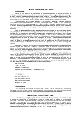 VENDOR FINANCE / COMPROR FINANCE;
        Vendor Finance
          Trata-se de uma operação de financiamento de vendas fundamentada no princípio da cessão de
crédito, que permite a uma empresa vender o seu produto a prazo e receber o pagamento à vista. A operação
de vendor pressupõe que a empresa compradora seja cliente conhecido e habitual da empresa vendedora, pois
será esta que irá assumir o risco do negócio junto ao banco. A empresa vendedora transfere seu crédito ao
banco e este, em troca de uma taxa de intermediação, paga ao vendedor à vista e financia o comprador.
         A grande vantagem para a empresa vendedora é a de que, como a venda não é financiada diretamente
por ela, a base de cálculo para a cobrança de impostos, comissões de venda e royalties, no caso de fabricação
sob licença, torna-se menor, reduzindo a carga de IPI, ICM, PIS e Cofins que incide sobre o valor da Nota Fiscal
da empresa vendedora. Se ela estivesse financiando a venda, teria que embutir no preço os custos financeiros,
o que agravaria o valor dos impostos a pagar. Deste modo, torna-se possível vender por um preço mais
competitivo.
          Assim, ao receber à vista, a empresa registra um imediato fluxo positivo no seu caixa. Dessa forma, o
comprador (cliente da empresa vendedora) garante taxas de financiamento que são menores do que as
praticadas para um financiamento isolado a uma única empresa, pois está obtendo um preço à vista financiado
por um empréstimo ao custo do risco de crédito do vendedor, ou seja, no vendor o fabricante ou vendedor
estabelece um "acordo" com o banco, de modo que os créditos sejam concedidos rapidamente, dispensando a
verificação do risco de crédito do tomador final (comprador do produto e cliente preferencial da empresa
vendedora), que recebe uma espécie de aval do seu fornecedor. Importa ainda realçar que o vendor não
interfere na gestão da cobrança de seus títulos, pois, apesar do financiamento ser concedido pelo banco, a
empresa vendedora pode dar descontos ou prazos maiores de pagamento, caso haja atraso na entrega dos
produtos.
         Resumindo, é uma forma de financiamento de vendas para empresas onde quem contrata o crédito é o
vendedor do bem, mas quem paga o crédito é o comprador. Assim, as empresas vendedoras deixam de
financiar os clientes, e param de recorrer aos empréstimos de capital de giro nos bancos ou aos seus recursos
próprios para não se descapitalizarem e/ou pressionarem seu caixa. O vendor também permite financiamentos
por prazos mais longos que os habituais 30 dias concedidos pelo fabricante.
          As operações podem ser pré-fixadas de 30 a 90 dias, pós-fixadas corrigidas pela TR de 120 a 360 dias,
e acima de 360 dias corrigidas pelo IPC-R. Podem também ser feitas operações de vendor com correção
cambial de 90 a 180 dias, com a realização de operações de swaps que transformem a correção pré ou pós-
fixada em cambial. Os bancos diminuem a burocracia do vendor ao estabelecerem limite de crédito para os
vendedores e fabricantes dentro dos quais as operações são feitas sem a necessidade de elaboração de um
novo contrato a cada operação. As duas partes assinam um contratomãe sem mencionar prazo de validade ou
valor, e as operações são realizadas até o limite do crédito preestabelecido.
        SEM O VENDOR
        À VISTA R$ 100,00
        EMPRESA VENDEDORA
        EMPRESA COMPRADORA OU A PRAZO R$ 110,00


        COM O VENDOR
         EMPRESA VENDEDORA
         EMPRESA COMPRADORA
         À VISTA R$ 100.00 BANCO
         A PRAZO R$ 108.00


        Compror/Finance
          É uma operação de financiamento de compras onde a iniciativa parte do comprador, que concentra em
si o risco de crédito. O Compror visa financiar as compras de clientes do banco junto aos fornecedores. O risco
da operação concentra-se no comprador, não existindo regresso contra o fornecedor (vendedor).


                                LEASING (TIPOS, FUNCIONAMENTO, BENS)
         A palavra leasing, em inglês, significa aluguel, arrendamento. Assim, o leasing é um contrato especial
de aluguel ou arrendamento de bens duráveis, móveis ou imóveis, novos ou usados, no fim do qual é
assegurado a arrendatária (empresa de leasing) ou adquiri-lo por um preço previamente estipulado no contrato.
Esse preço é conhecido por "valor residual garantido". As prestações correspondentes ao aluguel, também
chamadas "contraprestações", podem ser fixas ou reajustáveis de acordo com a variação cambial ou de outro
indexador qualquer. No Brasil, há cerca de 20 anos tem prevalecido a forma reajustável, isto é, prestações pós-
fixadas, sendo mais utilizados como indexadores o IGPM, a TR e a correção cambial.
 