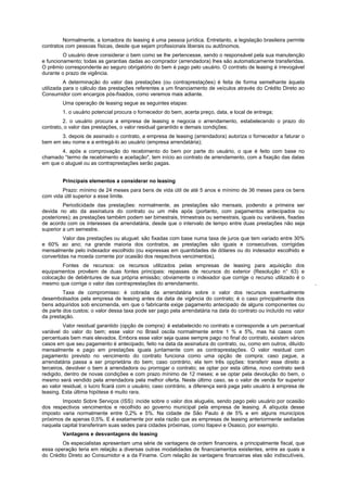 Normalmente, a tomadora do leasing é uma pessoa jurídica. Entretanto, a legislação brasileira permite
contratos com pessoas físicas, desde que sejam profissionais liberais ou autônomos.
         O usuário deve considerar o bem como se lhe pertencesse, sendo o responsável pela sua manutenção
e funcionamento; todas as garantias dadas ao comprador (arrendadora) lhes são automaticamente transferidas.
O prêmio correspondente ao seguro obrigatório do bem é pago pelo usuário. O contrato de leasing é irrevogável
durante o prazo de vigência.
          A determinação do valor das prestações (ou contraprestações) é feita de forma semelhante àquela
utilizada para o cálculo das prestações referentes a um financiamento de veículos através do Crédito Direto ao
Consumidor com encargos pós-fixados, como veremos mais adiante.
        Uma operação de leasing segue as seguintes etapas:
        1. o usuário potencial procura o fornecedor do bem, acerta preço, data, e local de entrega;
         2. o usuário procura a empresa de leasing e negocia o arrendamento, estabelecendo o prazo do
contrato, o valor das prestações, o valor residual garantido e demais condições;
       3. depois de assinado o contrato, a empresa de leasing (arrendadora) autoriza o fornecedor a faturar o
bem em seu nome e a entregá-lo ao usuário (empresa arrendatária);
        4. após a comprovação do recebimento do bem por parte do usuário, o que é feito com base no
chamado °termo de recebimento e aceitação", tem início ao contrato de arrendamento, com a fixação das datas
em que o aluguel ou as contraprestações serão pagas.


        Principais elementos a considerar no leasing
        Prazo: mínimo de 24 meses para bens de vida útil de até 5 anos e mínimo de 36 meses para os bens
com vida útil superior a esse limite.
         Periodicidade das prestações: normalmente, as prestações são mensais, podendo a primeira ser
devida no ato da assinatura do contrato ou um mês após (portanto, com pagamentos antecipados ou
posteriores); as prestações também podem ser bimestrais, trimestrais ou semestrais, iguais ou variáveis, fixadas
de acordo com os interesses da arrendatária, desde que o intervalo de tempo entre duas prestações não seja
superior a um semestre.
         Valor das prestações ou aluguel: são fixadas com base numa taxa de juros que tem variado entre 30%
e 60% ao ano; na grande maioria dos contratos, as prestações são iguais e consecutivas, corrigidas
mensalmente pelo indexador escolhido (ou expressas em quantidades de dólares ou do indexador escolhido e
convertidas na moeda corrente por ocasião dos respectivos vencimentos).
        Fontes de recursos: os recursos utilizados pelas empresas de leasing para aquisição dos
equipamentos provêem de duas fontes principais: repasses de recursos do exterior (Resolução n° 63) e
colocação de debêntures de sua própria emissão; obviamente o indexador que corrige o recurso utilizado é o
mesmo que corrige o valor das contraprestações do arrendamento.                                                    .
         Taxa de compromisso: é cobrada da arrendatária sobre o valor dos recursos eventualmente
desembolsados pela empresa de leasing antes da data de vigência do contrato; é o caso principalmente dos
bens adquiridos sob encomenda, em que o fabricante exige pagamento antecipado de alguns componentes ou
de parte dos custos; o valor dessa taxa pode ser pago pela arrendatária na data do contrato ou incluído no valor
da prestação.
         Valor residual garantido (opção de compra): é estabelecido no contrato e corresponde a um percentual
variável do valor do bem; esse valor no Brasil oscila normalmente entre 1 % e 5%, mas há casos com
percentuais bem mais elevados. Embora esse valor seja quase sempre pago no final do contrato, existem vários
casos em que seu pagamento é antecipado, feito na data da assinatura do contrato, ou, como em outros, diluído
mensalmente e pago em prestações iguais juntamente com as contraprestações. O valor residual com
pagamento previsto no vencimento do contrato funciona como uma opção de compra; caso pague, a
arrendatária passa a ser proprietária do bem; caso contrário, ela tem três opções: transferir esse direito a
terceiros, devolver o bem à arrendadora ou prorrogar o contrato; se optar por esta última, novo contrato será
redigido, dentro de novas condições e com prazo mínimo de 12 meses; e se optar pela devolução do bem, o
mesmo será vendido pela arrendadora pela melhor oferta. Neste último caso, se o valor de venda for superior
ao valor residual, o lucro ficará com o usuário; caso contrário, a diferença será paga pelo usuário à empresa de
leasing. Esta última hipótese é muito rara.
        Imposto Sobre Serviços (ISS): incide sobre o valor dos aluguéis, sendo pago pelo usuário por ocasião
dos respectivos vencimentos e recolhido ao governo municipal pela empresa de leasing. A alíquota desse
imposto varia normalmente entre 0,2% e 5%. Na cidade de São Paulo é de 5% e em alguns municípios
próximos de apenas 0,5%. E é exatamente por esta razão que as empresas de leasing anteriormente sediadas
naquela capital transferiram suas sedes para cidades próximas, como Itapevi e Osasco, por exemplo.
        Vantagens e desvantagens do leasing
        Os especialistas apresentam uma série de vantagens de ordem financeira, e principalmente fiscal, que
essa operação teria em relação a diversas outras modalidades de financiamentos existentes, entre as quais a
do Crédito Direto ao Consumidor e a da Finame. Com relação às vantagens financeiras elas são indiscutíveis,
 
