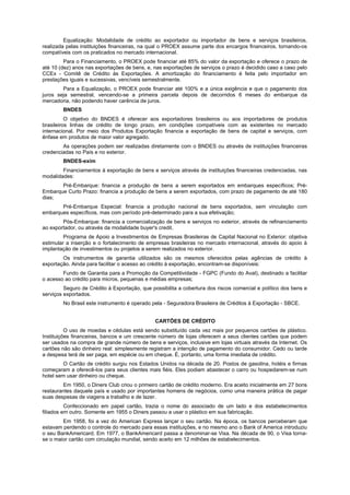 Equalização: Modalidade de crédito ao exportador ou importador de bens e serviços brasileiros,
realizada pelas instituições financeiras, na qual o PROEX assume parte dos encargos financeiros, tornando-os
compatíveis com os praticados no mercado internacional.
         Para o Financiamento, o PROEX pode financiar até 85% do valor da exportação e oferece o prazo de
até 10 (dez) anos nas exportações de bens, e, nas exportações de serviços o prazo é decidido caso a caso pelo
CCEx - Comitê de Crédito às Exportações. A amortização do financiamento é feita pelo importador em
prestações iguais e sucessivas, vencíveis semestralmente.
        Para a Equalização, o PROEX pode financiar até 100% e a única exigência e que o pagamento dos
juros seja semestral, vencendo-se a primeira parcela depois de decorridos 6 meses do embarque da
mercadoria, não podendo haver carência de juros.
        BNDES
          O objetivo do BNDES é oferecer aos exportadores brasileiros ou aos importadores de produtos
brasileiros linhas de crédito de longo prazo, em condições compatíveis com as existentes no mercado
internacional. Por meio dos Produtos Exportação financia a exportação de bens de capital e serviços, com
ênfase em produtos de maior valor agregado.
        As operações podem ser realizadas diretamente com o BNDES ou através de instituições financeiras
credenciadas no País e no exterior.
        BNDES-exim
        Financiamentos à exportação de bens e serviços através de instituições financeiras credenciadas, nas
modalidades:
       Pré-Embarque: financia a produção de bens a serem exportados em embarques específicos; Pré-
Embarque Curto Prazo: financia a produção de bens a serem exportados, com prazo de pagamento de até 180
dias;
       Pré-Embarque Especial: financia a produção nacional de bens exportados, sem vinculação com
embarques específicos, mas com período pré-determinado para a sua efetivação;
        Pós-Embarque: financia a comercialização de bens e serviços no exterior, através de refinanciamento
ao exportador, ou através da modalidade buyer's credit.
         Programa de Apoio a Investimentos de Empresas Brasileiras de Capital Nacional no Exterior: objetiva
estimular a inserção e o fortalecimento de empresas brasileiras no mercado internacional, através do apoio à
implantação de investimentos ou projetos a serem realizados no exterior.
        Os instrumentos de garantia utilizados são os mesmos oferecidos pelas agências de crédito à
exportação. Ainda para facilitar o acesso ao crédito à exportação, encontram-se disponíveis:
        Fundo de Garantia para a Promoção da Competitividade - FGPC (Fundo do Aval), destinado a facilitar
o acesso ao crédito para micros, pequenas e médias empresas;
         Seguro de Crédito à Exportação, que possibilita a cobertura dos riscos comercial e político dos bens e
serviços exportados.
        No Brasil este instrumento é operado pela - Seguradora Brasileira de Créditos à Exportação - SBCE.


                                               CARTÕES DE CRÉDITO
          O uso de moedas e cédulas está sendo substituído cada vez mais por pequenos cartões de plástico.
Instituições financeiras, bancos e um crescente número de lojas oferecem a seus clientes cartões que podem
ser usados na compra de grande número de bens e serviços, inclusive em lojas virtuais através da Internet. Os
cartões não são dinheiro real: simplesmente registram a intenção de pagamento do consumidor. Cedo ou tarde
a despesa terá de ser paga, em espécie ou em cheque. É, portanto, uma forma imediata de crédito.
         O Cartão de crédito surgiu nos Estados Unidos na década de 20. Postos de gasolina, hotéis e firmas
começaram a oferecê-los para seus clientes mais fiéis. Eles podiam abastecer o carro ou hospedarem-se num
hotel sem usar dinheiro ou cheque.
        Em 1950, o Diners Club criou o primeiro cartão de crédito moderno. Era aceito inicialmente em 27 bons
restaurantes daquele país e usado por importantes homens de negócios, como uma maneira prática de pagar
suas despesas de viagens a trabalho e de lazer.
          Confeccionado em papel cartão, trazia o nome do associado de um lado e dos estabelecimentos
filiados em outro. Somente em 1955 o Diners passou a usar o plástico em sua fabricação.
        Em 1958, foi a vez do American Express lançar o seu cartão. Na época, os bancos perceberam que
estavam perdendo o controle do mercado para essas instituições, e no mesmo ano o Bank of America introduziu
o seu BankAmericard. Em 1977, o BankAmericard passa a denominar-se Visa. Na década de 90, o Visa torna-
se o maior cartão com circulação mundial, sendo aceito em 12 milhões de estabelecimentos.
 