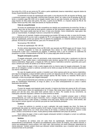 ficar entre 5% e 5,5% ao ano acima da TR, sobre a parte capitalizada (reserva matemática), segundo dados da
Susep (Superintendência de Seguros Privados).
         O rendimento do título de capitalização está sujeito a uma alíquota de 20% de Imposto de Renda, caso
o rendimento supere o valor total pago, incluindo toda a parcela. Assim, se o plano é de 24 parcelas de R$ 100,
tendo o investidor pago R$ 2.400, se no resgate receber mais do que este montante, por exemplo, R$ 2.500,
paga imposto de 20% sobre este ganho. No caso, o ganho foi de R$100, e o imposto devido de R$ 20. Se
receber menos que R$ 2.400, nada será devido ao Imposto de Renda.
        Falta de competitividade
         Os títulos de capitalização não são competitivos em relação aos investimentos de renda fixa. De fato, o
investidor abre mão de boa parte de seus ganhos, podendo ter até rendimento negativo, para poder participar
de sorteios. Para quem aceita este tipo de risco, é mais uma diversão. Como investimento, regra geral, não
pode ser recomendado. A avaliação muda se o consumidor for sorteado.
          Vamos ver um exemplo. Imagine uma poupança que recebe 100 reais por mês, no prazo de 24 meses,
com o rendimento de 6% ao ano mais a variação da TR. E uma segunda aplicação, de mesmo montante, num
título de capitalização, sendo que apenas 75% do dinheiro foi capitalizado, e o restante destinado aos custos e
prêmios. No final dos 24 meses teremos, para uma TR mensal de 0,3%:
        Na poupança: R$ 2.655,90.
        No título de capitalização: R$ 1.991,92.
        Os dois valores depositados foram de R$ 2.400, que equivale aos R$100 pagos por 24 meses. Como
se vê, o dinheiro resgatado no título de capitalização ficou abaixo do valor efetivamente pago, o que
corresponde a dizer que o rendimento foi negativo. A diferença entre o que foi recebido na caderneta de
poupança e no título, correspondente a R$ 663, 98, é o preço pago pelo direito ao sorteio.
        Resgate antecipado e parcial
          O resgate antecipado, antes do vencimento, pode comprometer ainda mais o rendimento do título de
capitalização. É que, nestes casos, a administradora pode devolver apenas 90% do dinheiro que estiver na
reserva matemática. Regra geral, o resgate de 100% da reserva matemática somente é garantido para quem
saca o dinheiro por motivo de sorteio ou no final do contrato.
         Quem deixa de pagar o título e pede resgate entra na mesma regra do resgate antecipado. Ou seja:
além de ser obrigado a cumprir a carência, somente vai ter direito ao saque de 90% dos recursos capitalizados
(da reserva matemática).
          No caso de resgate parcial, quando o investidor quer retirar apenas parte de sua reserva matemática,
para alguma emergência, o saque também pode ser punido com desconto de até 10%. Então, se o valor sacado
da reserva é de R$1.000, a instituição pode entregar apenas R$ 900, ficando os restantes R$100 para a
instituição, a título de punição pelo resgate antecipado.
        Outro ponto fundamental para entender as perdas do resgate antecipado é saber se o título distribui a
parte da capitalização linearmente, ao longo do plano, ou se cobra antecipadamente os custos e valores
destinados aos prêmios.
        Prazo de resgate
          O prazo de resgate varia bastante neste mercado. A maioria dos títulos tem prazos de 36 e 40 meses.
O prazo mínimo para o plano de capitalização é de 12 meses. Não existe prazo máximo. No mercado existem
planos com até dez anos, mas pode haver período maior no futuro. Por ocasião de seu vencimento, as
instituições costumam depositar o dinheiro na conta-corrente do cliente.
        Quanto mais longo o prazo de resgate, maior o risco de o investidor precisar sacar o dinheiro
antecipadamente, por conta de algum imprevisto. Como o resgate antecipado ou parcial costuma ser punido
com um desconto sobre o valor sacado, o investidor corre mais riscos. Planos mais curtos, neste sentido, são
mais seguros, porque vigoram num período que pode ser mais facilmente planejado.
        Carência
          O prazo de carência é o período no qual o aplicador não pode resgatar seu título. Os títulos de
capitalização não podem ter carência superior há 24 meses. O prazo máximo de carência de um título é o prazo
de seu resgate. Desta forma, se o título vence antes de 24 meses, a carência não pode ser superior a este
prazo. Devido a concorrência no setor, muitos planos já estão trabalhando sem prazo de carência.
        Quem deixa de pagar o título e pede resgate antecipado também é obrigado a cumprir as carências,
quando forem definidas em contrato.
        Sorteios
         A freqüência de sorteios varia em cada título de capitalização. Geralmente eles acontecem
semanalmente e mensalmente. Há planos que estabelecem maior número de sorteios, com valores menores, e
outros que estabelecem menos sorteios, com maior valor. São produtos com perfis diferentes, dependendo do
cliente potencial. Também existem títulos que oferecem sorteio instantâneo, que o investidor sabe na hora da
compra do título se foi premiado.
 