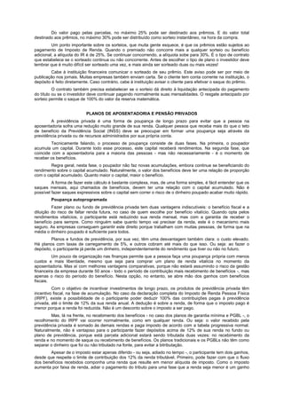 Do valor pago pelas parcelas, no máximo 25% pode ser destinado aos prêmios. E do valor total
destinado aos prêmios, no máximo 30% pode ser distribuído como sorteio instantâneo, na hora da compra.
         Um ponto importante sobre os sorteios, que muita gente esquece, é que os prêmios estão sujeitos ao
pagamento de Imposto de Renda. Quando o premiado não concorre mais a qualquer sorteio ou benefício
adicional, a alíquota do IR é de 25%. Se continuar concorrendo, a alíquota sobe para 30%. É o tipo de contrato
que estabelece se o sorteado continua ou não concorrente. Antes de escolher o tipo de plano o investidor deve
lembrar que é muito difícil ser sorteado uma vez, e mais ainda ser sorteado duas ou mais vezes!
         Cabe à instituição financeira comunicar o sorteado de seu prêmio. Este aviso pode ser por meio de
publicação nos jornais. Muitas empresas também enviam carta. Se o cliente tem conta corrente na instituição, o
depósito é feito diretamente. Caso contrário, cabe à instituição avisar o cliente para efetivar o saque do prêmio.
          O contrato também precisa estabelecer se o sorteio dá direito à liquidação antecipada do pagamento
do título ou se o investidor deve continuar pagando normalmente suas mensalidades. O resgate antecipado por
sorteio permite o saque de 100% do valor da reserva matemática.


                           PLANOS DE APOSENTADORIA E PENSÃO PRIVADOS
        A previdência privada é uma forma de poupança de longo prazo para evitar que a pessoa na
aposentadoria sofra uma redução muito grande de sua renda. Qualquer pessoa que receba mais do que o teto
de benefício da Previdência Social (INSS) deve se preocupar em formar uma poupança seja através da
previdência privada ou de recursos administrados por sua própria conta.
         Tecnicamente falando, o processo de poupança consiste de duas fases. Na primeira, o poupador
acumula um capital. Durante todo esse processo, este capital receberá rendimentos. Na segunda fase, que
coincide com a aposentadoria para a maioria das pessoas - mas não necessariamente - é o momento de
receber os benefícios.
        Regra geral, nesta fase, o poupador não faz novas acumulações, embora continue se beneficiando do
rendimento sobre o capital acumulado. Naturalmente, o valor dos benefícios deve ter uma relação de proporção
com o capital acumulado. Quanto maior o capital, maior o benefício.
         A forma de fazer este cálculo é bastante complexa, mas, de uma forma simples, é fácil entender que os
saques mensais, aqui chamados de benefícios, devem ter uma relação com o capital acumulado. Não é
possível fazer saques expressivos sobre o capital sem correr o risco de o dinheiro poupado acabar muito rápido.
        Poupança autoprogramada
         Fazer plano ou fundo de previdência privada tem duas vantagens indiscutíveis: o benefício fiscal e a
diluição do risco de faltar renda futura, no caso de quem escolhe por benefício vitalício. Quando opta pelos
rendimentos vitalícios, o participante está reduzindo sua renda mensal, mas com a garantia de receber o
benefício para sempre. Como ninguém sabe quanto tempo vai precisar da renda, este é o mecanismo mais
seguro. As empresas conseguem garantir este direito porque trabalham com muitas pessoas, de forma que na
média o dinheiro poupado é suficiente para todos.
         Planos e fundos de previdência, por sua vez, têm uma desvantagem também clara: o custo elevado.
Há planos com taxas de carregamento de 5%, e outros cobram até mais do que isso. Ou seja: ao fazer o
depósito, o participante já perde um dinheiro, independentemente do rendimento que tiver ou não no futuro.
         Um pouco de organização nas finanças permite que a pessoa faça uma poupança própria com menos
custos e mais liberdade, mesmo que seja para comprar um plano de renda vitalícia no momento da
aposentadoria. Mas aí com melhores vantagens comparativas, porque não estará assumindo o risco da gestão
financeira da empresa durante 50 anos - todo o período de contribuição mais recebimento de benefícios -, mas
apenas o risco do período do benefício. Nesta opção, no entanto, se abre mão dos ganhos com benefícios
fiscais.
         Com o objetivo de incentivar investimentos de longo prazo, os produtos de previdência privada têm
incentivo fiscal, na fase de acumulação. No caso da declaração completa do Imposto de Renda Pessoa Física
(IRPF), existe a possibilidade de o participante poder deduzir 100% das contribuições pagas à previdência
privada, até o limite de 12% da sua renda anual. A dedução é sobre a renda, de forma que o imposto pago é
menor porque a renda foi reduzida. Não é um desconto sobre o imposto a ser pago.
        Mas, lá na frente, no recebimento dos benefícios - no caso dos planos de garantia mínima e PGBL -, o
recolhimento do IRPF vai ocorrer normalmente, como em qualquer renda. Ou seja: o valor recebido pela
previdência privada é somado às demais rendas e paga imposto de acordo com a tabela progressiva normal.
Naturalmente, não é vantajoso para o participante fazer depósitos acima de 12% de sua renda no fundo ou
plano de previdência, porque está parcela adicional estará sendo tributada duas vezes: no recebimento da
renda e no momento de saque ou recebimento de benefícios. Os planos tradicionais e os PGBLs não têm como
separar o dinheiro que foi ou não tributado na fonte, para evitar a bitributação.
        Apesar de o imposto estar apenas diferido - ou seja, adiado no tempo -, o participante tem dois ganhos,
desde que respeite o limite de contribuição dos 12% da renda tributável. Primeiro, pode fazer com que o fluxo
dos benefícios recebidos componha uma renda que resulte em menor alíquota de imposto. Como o imposto
aumenta por faixa de renda, adiar o pagamento do tributo para uma fase que a renda seja menor é um ganho
 