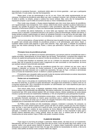 descontada do excedente financeiro - rendimento obtido além do mínimo garantido -, sem que o participante
seja informado. O custo existe, mas não fica transparente.
        Regra geral, a taxa de administração é de 3% ao ano. Como não existe regulamentação de sua
cobrança, a empresa de previdência pode alterar seu valor a qualquer momento, sem consulta ao participante.
O efeito é sentido, no entanto, porque a carteira fica menos rentável. Mas, como não há transparência, é
impossível comparar o que foi efeito de aumento de taxa ou menor rentabilidade dos ativos.
        Para mudar essa situação, a Susep prepara legislação para dois novos tipos planos de previdência,
com regulamentação mais transparente. Com o tempo, estes fundos devem substituir os planos tradicionais no
mercado, por questão de procura dos consumidores e pela concorrência. São eles: Plano com Atualização
Garantida e Performance (PAGP) e o Plano com Remuneração Garantida e Performance (PRGP).
         Ao contrário dos planos tradicionais, os novos terão que repassar mais informações aos clientes,
inclusive como é calculado o excedente financeiro e de quanto é a taxa de administração. Nesses dois planos, a
Susep também propõe a padronização do cálculo do excedente financeiro e de que forma ele será pago. Hoje
as empresas de previdência não informam sua metodologia ao investidor, o que impede a comparação entre
planos.
         Com os novos planos, a Susep também vai diferenciar taxa de gestão de taxa de administração. A taxa
de gestão será cobrada pela entidade de previdência privada e a de administração, pelo banco. Assim, o
investidor saberá quanto está pagando e quem está cobrando. Hoje, regra geral, a entidade de previdência
afirma que não haverá cobrança de taxa. Porém, o banco que administra o dinheiro cobra, sem informar o
cliente.


        Principais riscos da previdência privada
         O maior risco é o de falência da empresa administradora, que sempre pode ter conseqüências sobre o
capital acumulado, especialmente se houver algum tipo de fraude. Teoricamente, a empresa deve separar seu
dinheiro do capital dos participantes dos planos e fundos de previdência, mas nem sempre isso e respeitado.
         A Susep deve fiscalizar as empresas, para ver se o dinheiro do associado está investido de forma
correta. Mas não há garantia do governo para o pagamento do valor acumulado ou dos benefícios, de forma
que qualquer prejuízo é assumido pelo associado.
         No caso dos PGBLs, a empresa de previdência privada fica com o dinheiro em seu nome, mas é
obrigada a depositar os recursos em fundos exclusivos. É uma garantia de que o dinheiro da empresa
administradora não está misturado com o capital dos associados. No caso do Fapi, o dinheiro é administrado
como um fundo de investimento comum. O cliente é o próprio quotista do fundo.
        É importante que o poupador saiba que pode mudar de empresa administradora se estiver descontente
com o rendimento ou desconfiado da segurança da instituição.
        Perdas com os investimentos
          Outro risco é o de perdas em investimentos feitos. É o caso de um banco ou empresa que não honre
seu título de renda fixa, ou quando as ações desvalorizam, não pagam bons dividendos ou mesmo viram pó, se
a empresa emissora falir. Daí a importância de escolher um administrador com muita experiência para que a
escolha dos ativos seja a melhor possível.
        Para reduzir estes riscos, a legislação estabelece limites máximos de investimento da carteira, de
forma a obrigar uma diversificação das aplicações. Nos planos tradicionais, por exemplo, os limites máximos de
investimento são: 50% renda variável (ações); 30% em imóveis urbanos, direitos resultantes da venda desses
imóveis e quotas de fundos de investimentos imobiliários; e 10% em empréstimos para participantes de planos.
         A lei também proíbe que a administradora compre ativos - como Certificados de Depósitos Bancários -
de instituição financeira associada ao mesmo grupo econômico para a carteira dos fundos e planos de
previdência. É uma forma de evitar que um banco em situação financeira crítica empurre seus papéis de má
qualidade para os associados dos fundos e planos de previdência.
         Os PGBLs estão divididos em três modalidades: soberano, moderado e composto. No composto, os
investimentos em renda variável (ações) podem compor até 49% da carteira, parcela que fica mais exposta a
risco. No Fapi, o risco varia de acordo com o perfil do fundo. Como não há classificação formal para os Fapis,
cada instituição compõe a carteira de seus produtos de forma diferente. Por isso, antes de entrar nessa
aplicação, o investidor deve conhecer a composição da carteira do fundo. O mais importante é saber qual a
parcela máxima destinada para a renda variável, ativos de maior risco. A carteira pode ter até 50% em
investimentos de renda variável. Fapis e PGBLs não podem investirem imóveis.


                                               PLANOS DE SEGUROS
          Fazer seguro é uma forma de proteger o património. Neste sentido, não deixa de ser um investimento.
Naturalmente, isso tem um custo. É o preço pago para não se correr o risco de perder algo muito valioso, ou de
suportar melhor uma grande perda material ou pessoal. E o objetivo deste investimento somente pode ser
alcançado se a compra do seguro for bem feita. Ou seja: deve atender às necessidades do cliente, e não às do
corretor. Esta cartilha vai ensinar você a comprar melhor seu seguro.
 
