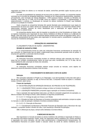 negociados em bolsas de valores ou no mercado de balcão, sendo-lhes permitido captar recursos junto ao
público investidor.
         Em razão da possibilidade de captação de recursos junto ao público investidor, as companhias abertas
submetem-se a uma série de obrigações específicas, impostas por lei e dispositivos regulamentares, expedidos,
principalmente, pela Comissão de Valores Mobiliários - CVM (autarquia federal, vinculada ao Ministério da
Fazenda, criada pela Lei nº 6.385, de 07/12/1986, tendo por objetivo a normatização, a regulamentação, o
desenvolvimento, o controle e a fiscalização do mercado de valores mobiliários no Brasil), cuja finalidade
precípua é a proteção do investidor.
        Assim, enquanto as companhias fechadas têm grande liberdade para estabelecerem suas regras de
funcionamento da forma que melhor atenda aos interesses de seus acionistas, as companhias abertas sofrem
determinadas restrições, gozando de menor flexibilidade para a elaboração de regras próprias de
funcionamento no estatuto social.
          As companhias abertas devem, além de respeitar os preceitos da Lei das Sociedades por Ações, obter
os registros necessários para negociação de seus valores mobiliários em Bolsa de Valores ou no Mercado de
Balcão. Vale notar ainda, que apenas as companhias abertas poderão emitir recibos de depósitos (DR's), isto é,
certificados representativos de suas ações, para negociação no mercado externo, possibilitando a captação de
recursos de investidores estrangeiros.


                                     OPERAÇÕES DE UNDERWRITING
        O LANÇAMENTO PÚBLICO DE AÇÕES - UNDERWRITING
        REGIME DE GARANTIA FIRME:
        É um comprometimento formal por parte das instituições financeiras coordenadoras da operação de
que colocarão um determinado lote de ações a determinado preço previamente pactuado entre as partes. A
empresa tem garantido a subscrição total da emissão.
        MELHORES ESFORÇOS:
         As instituições financeiras contratadas envidam os melhores esforços pela colocação dos títulos, a
preço fixo (ou corrigido monetariamente), dentro de prazo que varia, normalmente, de 2 a 15 dias, não se
responsabilizando pela subscrição de títulos não colocados.
        BOOK BUILDING
        As instituições financeiras contratadas realizam ampla consulta ao mercado, como objetivo de
determinar volume de demanda a diversos níveis de preço.


                              FUNCIONAMENTO DO MERCADO À VISTA DE AÇÕES
        Definição
        São operações realizadas no Pregão ou no Telepregão, e que são liquidadas 2 (dois) dias úteis após o
dia em que a operação é fechada, ou seja, ao final de dois dias, o comprador recebe as ações e o vendedor
recebe o dinheiro, assim temos:
        Prazos de Liquidação:
        D = DIA DA REALIZAÇÃO DA OPERAÇÃO EM BOLSA, NO PREGÃO OU NO TELEPREGÃO.
         D + 1 = LIQUIDAÇÃO FÍSICA (vendedor entrega os títulos na Corretora Vendedora).
        D + 2 = LIQUIDAÇÃO FINANCEIRA (comprador paga a operação na Corretora Compradora).
          Caso a operação não seja liquidada neste prazo, por falta do comprador (pagamento da operação), ou
falta do vendedor não entrega os títulos, serão adotados os seguintes procedimentos:
        D + 2 e D + 3 = Entrega da ação com Atraso e com Multas
        D + 4 = Emissão da Ordem de Recompra (a Corretora compradora está autorizada a comprar as ações
no mercado e o valor da operação é debitado à Corretora vendedora faltosa).
        D + 4 a D + 6 = Execução da Recompra
         D + 7 = Cancelamento da Recompra e Reversão Financeira da Operação (caso a Recompra não seja
realizada, o comprador recebe o dinheiro de volta, o que caracteriza a Reversão da operação).
        OBS: A diferenças de preços, sempre serão debitadas à Corretora faltosa.


                                         O MERCADO DE BALCÃO
        São negociáveis no mercado de balcão os valores mobiliários não admitidos à negociação em Bolsa ou
em mercados secundários especiais. Podem, ainda, ser negociados valores mobiliários que, embora admitidos
à negociação nos outros mercados, não são neles exclusivamente e obrigatoriamente transacionados. Os
intermediários financeiros só podem receber e executar ordens de venda de valores mobiliários que se
 