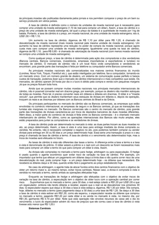às principais moedas são publicadas diariamente pelos jornais e nos permitem comparar o preço de um bem ou
serviço produzido em vários países.
         A taxa de câmbio é definida como o número de unidades de moeda nacional que é necessário para
comprar uma unidade da moeda estrangeira (1,10 de real para comprar um dólar). Assim, a taxa de câmbio é o
preço de uma unidade de moeda estrangeira, tal qual o preço da batata é a quantidade de moeda por I kg de
batata. Portanto, a taxa de câmbio é o preço, em moeda nacional, de uma unidade de moeda estrangeira, isto é,
US$1,00 = R$ 1,10.
         Um aumento na taxa de câmbio, digamos de R$ 1,10 por dólar para R$ 1,20, é chamado de
desvalorização da moeda nacional (mais moeda nacional pela mesma unidade de moeda estrangeira). Um
aumento na taxa de câmbio representa uma redução no poder de compra da moeda nacional, porque agora
custa mais caro comprar uma unidade de moeda estrangeira. Igualmente uma queda na taxa de câmbio,
digamos de R$ 1,10, para R$ 0,85 - é chamada de valorização da moeda nacional (com menos moeda nacional
se compra uma unidade de moeda estrangeira).
        Como qualquer preço, a taxa de câmbio é determinada pela ação dos compradores e dos vendedores
(Bancos centrais, Bancos comerciais, investidores, empresas importadoras e exportadoras e turistas) no
mercado de câmbio. O mercado de câmbio não é um local físico onde compradores e vendedores se
encontram, pois grande parte das transações é feita por telefone ou computador entre Bancos comerciais.
        As principais moedas nacionais são comercializadas nos maiores centros financeiros do mundo
(Londres, Nova York, Tóquio, Frankfurt etc.), que estão interligados por telefone, fax e computador, tornando-os
um mercado único. Com um número grande de dealers, um sistema de comunicação quase perfeito e baixos
custos de transação, podemos dizer que o mercado de câmbio internacional e o mais competitivo que existe. Os
mercados, de câmbio operam 24 horas por dia e o lucro é obtido pela compra e venda com pequenas margens
Já que os preços flutuam toda hora.
         Ainda que se possam comprar muitas moedas nacionais nos principais mercados internacionais de
câmbio, não é possível converter real em dracma grega, por exemplo, porque os dealers não mantêm estoques
de todas as moedas. Para tal, é preciso converter reais em dólares e dólares em dracmas. O dólar é a "moeda
veículo", que permite que os dealers mantenham seus estoques de divisas em dólares e, depois da operação,
troquem os reais e as dracmas por dólares com os Bancos centrais do Brasil e da Grécia.
          Os principais participantes no mercado de câmbio são os Bancos comerciais, as empresas que estão
envolvidas no comércio internacional, as empresas de seguro e os Bancos centrais, já que as transações dos
turistas são marginais no mercado. Os Bancos comerciais são o centro do mercado de câmbio, pois grande
parte das transações de divisas caracteriza-se por troca de depósitos bancários de duas moedas diferentes.
Além disso, a maior parte do comércio de divisas é feita entre os Bancos comerciais - é o chamado mercado
interbancário de câmbio. Por último, como as operações internacionais dos Bancos são muito amplas, eles
estão preparados para juntar os compradores e os vendedores de divisas.
         A taxa de câmbio pode ser determinada no mercado à vista: as duas partes trocam as duas moedas no
ato, ao preço determinado. Assim, a taxa à vista é uma taxa para entrega imediata da divisa comprada ou
vendida. No entanto, não é necessário completar o negócio no ato, pois podemos também comprar ou vender
divisas para entrega em 30 ou 60 dias a um preço determinado hoje. Essa seria uma transação a prazo e o seu
preço é chamado de taxa de câmbio a termo. A taxa de câmbio e o vencimento são determinados hoje, mas a
troca de moedas será efetuada no futuro.
         As taxas de câmbio à vista são diferentes das taxas a termo. A diferença entre a taxa a termo e a taxa
à vista é denominada de prêmio. O dólar estará a prêmio e o real com um desconto se forem necessários mais
reais para comprar um dólar a termo do que para comprar um dólar à vista. Assim,
         As divisas são compradas no mercado a termo para hedge, arbitragem ou para especulação. O hedge
é usado quando o agente econômico quer evitar risco de variação na taxa de câmbio. Por exemplo, um
importador que tenha que efetuar um pagamento em dólares daqui a trinta dias e não queira correr risco de uma
desvalorização do real, pode comprar hoje - a um preço determinado hoje - os dólares que necessitará. Ele
receberá os dólares daqui a 30 dias, quando então fará o pagamento ao preço estabelecido hoje.
        No caso da arbitragem, o agente trata de alocar fundos entre dois centros financeiros com o objetivo de
obter um retorno maior e, ao mesmo tempo, evitar riscos cambiais. Nesse caso, a divisa é comprada à vista e
vendida no mercado a termo, sendo ambas as operações efetuadas hoje.
         Enquanto as transações de hedge e arbitragem são efetuadas com o objetivo de evitar riscos de
variação na taxa de câmbio, a especulação tem o objetivo de obter lucro com a operação cambial por correr
risco.   . Suponhamos que no mercado a termo, para 30 dias, o real esteja cotado a R$1,20 por US$1,00 e que
um especulador, embora não tendo dólares a receber, espere que o real vá se desvalorizar nos próximos 30
dias. Q especulador espera que daqui a 30 dias a taxa à vista esteja a, digamos, R$ 1,30 por dólar. Ele compra,
hoje, dólares no mercado a termo (para pagamento daqui a 30 dias) a uma taxa de R$ 1,20. Se daqui a 30 dias
a taxa de câmbio à vista estiver em R$1,30, como ele esperou, o especulador recebe os dólares que comprou
no mercado a termo, pagando R$1,20 por cada dólar e os vende no mercado à vista, no mesmo dia, por
R$1,30, ganhando R$ 0,10 por dólar. Note que esta operação não envolve recursos de caixa até o dia do
vencimento; o lucro do especulador advém do risco de prejuízo que ele correu caso a taxa de câmbio à vista
tivesse sido menor que R$ 1,20.t
        Sistemas Cambiais
 