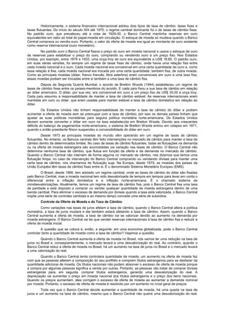 Historicamente, o sistema financeiro internacional adotou dois tipos de taxa de câmbio: taxas fixas e
taxas flutuantes. Do início do século XIX até 1970, o regime cambial dominante foi o de taxas de câmbio fixas.
No padrão ouro, que prevaleceu até a crise de 1929-30, o Banco Central mantinha reservas em ouro
equivalentes em valor ao total do papel-moeda em circulação. O estoque de moeda só mudava quando o Banco
Central comprava ou vendia ouro. Portanto, o valor da oferta de moeda era igual ao montante de ouro existente
como reserva internacional (ouro monetário).
         No padrão ouro o Banco Central fixava o preço do ouro em moeda nacional e usava o estoque de ouro
de reservas para estabilizar o preço do ouro, comprando ou vendendo ouro a um preço fixo. Nos Estados
Unidos, por exemplo, entre 1879 e 1933, uma onça troy de ouro era equivalente a US$ 18,85. O padrão ouro,
em suas várias versões, foi sempre um regime de taxas fixas de câmbio, onde havia uma relação fixa entre
cada moeda nacional e o ouro. Cada moeda nacional era conversível em uma certa quantidade de ouro e, como
essa relação é fixa, cada moeda nacional era trocada por uma certa quantidade, também fixa, de outra moeda.
Como as principais moedas (dólar, franco francês, libra esterlina) eram conversíveis em ouro a uma taxa fixa,
essas moedas podiam ser trocadas entre si também a uma taxa de câmbio fixa.
         Depois da Segunda Guerra Mundial, o acordo de Bretton Woods (1944) estabeleceu um regime de
taxas de câmbio fixas entre os países-membros do acordo. E cada país fixou a sua taxa de câmbio em relação
ao dólar americano. O dólar, por sua vez, era conversível em ouro a um preço fixo de US$ 35,00 a onça troy.
Cada país assumiu a responsabilidade de manter a taxa de câmbio estável. As reservas internacionais eram
mantidas em ouro ou dólar, que eram usadas para manter estável a taxa de câmbio doméstica em relação ao
dólar.
          Os Estados Unidos não tinham responsabilidade de manter a taxa de câmbio do dólar e podiam
aumentar a oferta de moeda sem se preocupar com a taxa de câmbio; por isso os demais países tinham que
ajustar as suas políticas monetárias para seguira política monetária norte-americana. Os Estados Unidos
deviam somente converter o dólar em ouro na taxa estabelecida em Bretton Woods. Devido aos crescentes
déficits do balanço de pagamentos norte-americano, o sistema de Bretton Woods entrou em colapso em 1971,
quando o então presidente Nixon suspendeu a conversibilidade do dólar em ouro.
         Desde 1973 as principais moedas do mundo vêm operando em um regime de taxas de câmbio
flutuantes. No entanto, os Bancos centrais têm feito intervenções no mercado de câmbio para manter a taxa de
câmbio dentro de determinados limites. No caso de taxas de câmbio flutuantes, todas as flutuações na demanda
ou na oferta de moeda estrangeira são acomodadas via variação nas taxas de câmbio. O Banco Central não
determina nenhuma taxa de câmbio, que flutua em função da oferta e da demanda no mercado de câmbio.
Quando o Banco Central não intervém de forma alguma no mercado de câmbio, nós dizemos que temos uma
flutuação limpa; no caso de intervenção do Banco Central comprando ou vendendo divisas para manter uma
certa taxa de câmbio, nós chamamos de flutuação suja. Na Europa, desde 1979, as moedas dos países da
União Européia têm taxas de câmbio fixas entre si. É o denominado Sistema Monetário Europeu (EMS).
         O Brasil, desde 1968, tem adotado um regime cambial, onde as taxas de câmbio do dólar são fixadas
pelo Banco Central, mas a moeda nacional tem sido desvalorizada de tempos em tempos para levar em conta o
diferencial entre a inflação doméstica e a inflação norte-americana. É o chamado sistema de
minidesvalorizações. Atualmente, temos um regime de taxa de câmbio fixa, pois o Banco Central fixa uma taxa
de paridade e está disposto a comprar ou vender qualquer quantidade de moeda estrangeira dentro de uma
banda cambial. Para eliminar o excesso de demanda por divisas quando a taxa está valorizada, o Banco Central
impõe uma série de controles cambiais e ao mesmo tempo concede uma série de subsídios.
        Controle da Oferta de Moeda e da Taxa de Câmbio
         Como variações nas taxas de juros afetam a taxa de câmbio, quando o Banco Central altera a política
monetária, a taxa de juros mudará e ele também estará afetando a taxa de câmbio. Assim, quando o Banco
Central aumenta a oferta de moeda, a taxa de câmbio vai se valorizar devido ao aumento na demanda por
moeda estrangeira. O Banco Central vai ter que vender reservas internacionais à taxa de câmbio fixa e reduzir a
oferta de moeda inicial.
         A questão que se coloca é, então, a seguinte: em uma economia globalizada, pode o Banco Central
controlar tanto a quantidade de moeda como a taxa de câmbio? Vejamos a questão.
         Quando o Banco Central aumenta a oferta de moeda no Brasil, nós vamos ter uma redução na taxa de
juros no Brasil e, conseqüentemente, o mercado levará a uma desvalorização do real. Ao contrário, quando o
Banco Central reduz a oferta de moeda no Brasil, há um aumento na taxa de juros no Brasil e o mercado levará
a uma valorização do real.
        Quando o Banco Central tenta controlara quantidade de moeda, um aumento na oferta de moeda faz
com que as pessoas alterem a composição do seu portfólio e comprem títulos estrangeiros para se desfazer da
quantidade adicionai de moeda. Os títulos nacionais não podem absorver o excesso de oferta de moeda porque
a compra por algumas pessoas significa a venda por outras. Portanto, as pessoas vão tratar de comprar divisas
estrangeiras para, em seguida, comprar títulos estrangeiros, gerando uma desvalorização do real. A
depreciação vai aumentar o preço em moeda nacional dos títulos estrangeiros e o preço dos bens nacionais.
Quando os preços aumentam, eles corrigem o excesso de oferta de moeda ao aumentar a demanda nominal
por moeda. Portanto, o excesso de oferta de moeda é resolvido por um aumento no nível geral de preços.
         Toda vez que o Banco Central decide aumentar a quantidade de moeda, há uma queda na taxa de
juros e um aumento na taxa de câmbio, mesmo que o Banco Central não queira uma desvalorização do real.
 