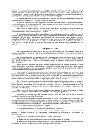 Títulos e Documentos do domicílio do credor, e, nas cédulas, o Cartório de Registro de Imóveis da circunscrição
onde se encontram os referidos bens. Na alienação fiduciária constituída sobre veículos automotores, como
sobre aeronaves e navios, a repartição competente para o registro é aquela incumbida da emissão e controle de
suas respectivas licenças, que deverá anotar em seus Certificados de Registro.
         O devedor que alienar ou der em garantia coisa já alienada fiduciariamente responde por estelionato,
sujeitando-se às cominações civis e penais previstas para a espécie.
           É aplicável à alienação fiduciária em garantia o princípio da indivisibilidade da garantia relativamente à
divisibilidade do valor da obrigação pecuniária. Pagamentos parciais não liberam parcelas do domínio. Em caso
de desapropriação, o valor pago sub-roga o bem.
         Na condição de acessório segue o principal em sua sorte. Assim, vence antecipadamente quando isso
ocorrer com o contrato ao qual adere. Se a aquisição da propriedade fiduciária for a non domino, posterior
aquisição do domínio pelo fiduciante convalida o negócio.
         O credor fiduciário tem a seu favor ação de busca e apreensão para o caso de se configurar a mora do
devedor, em cujos autos o demandado poderá purgá-la. Não se consumando esta, a sentença consolidará a
propriedade e a posse plena e exclusiva em mãos do credor, que, todavia, poderá preferir a venda judicial ou
extrajudicial. Se o bem não for encontrado, a busca e apreensão pode se converter em ação de depósito. Tem
além dessas ações a execução de títulos extrajudiciais do saldo não coberto com a venda do bem ou de toda a
dívida, uma vez frustrada a busca e apreensão, se preferir executá-la ao invés de convertê-la em ação de
depósito.


                                                  FIANÇAS BANCÁRIAS
         As garantias prestadas pelos Bancos em favor de seus clientes são, normalmente, garantias de
natureza pessoal que se apresentam sob as características seguintes: acessórias ou não-acessórias; nacionais
ou internacionais.
          As garantias pessoais são aquelas em que o banqueiro se vincula pessoalmente. Constituem-se
geralmente por instrumentos conhecidos pela expressão de "cartas", tais como cartas de crédito, cartas de
fiança, cartas de garantia, etc.. Podem ocorrer através do crédito de aceitação, pela aposição de aceite em
títulos de crédito.
        Sendo garantias prestadas em âmbito nacional, seguem disciplinas comuns, mantendo o caráter
acessório do negócio de garantia. A carta de fiança é fiança, sendo regulada pelas normas que lhe são próprias.
A carta de crédito constitui-se em um acreditivo já estudado anteriormente. Da mesma forma, o crédito de
aceitação foi abordado como empréstimo de firma.
         Já os negócios internacionais apresentam conteúdo próprio diferenciado, pois não se deixando jungir
por um sistema jurídico uniforme, mostram-se vacilantes em muitas questões. Formam-se então pela prática
diuturna do comércio exterior, apoiada nos usos e costumes profissionais, nas regulações através de fórmulas,
de contratos-tipo, na jurisprudência arbitrai e em diretrizes traçadas por organismos especializados, como é o
caso da Câmara de Comércio Internacional ou organizações como a ONU, a CEE, etc..
          Por força dessa condição, diversas fórmulas, destinadas a suprir deficiências em matéria de segurança
jurídica, ganharam notoriedade, caindo no agrado dos intemacionalistas e adquirindo aos poucos exegese
comum, formando praticamente um corpo de normas uniformes, chamado lex mercadoria. A livre escolha das
partes no contrato invocando Regras e Usos Uniformes organizados pela CIC vinculam o julgamento das
contendas à disciplina eleita.
         Essa prática tem afastado as garantias bancárias internacionais da disciplina tradicional da fiança,
retirando-lhes o caráter de acessoriedade. São conhecidas pelo nomen juris "garantias".
         Costumam ser divididas em duas principais espécies, tendo em vista o fim a que se destinam:
garantias de pagamento e garantias de execução.
         As garantias de pagamento compõem-se de cartas de crédito, constituindo negócio acreditivo. São
garantias autônomas, sem qualquer acessoriedade ou contaminação com o negócio subjacente. Importa em
vinculação triangular, com o concurso eventual de um quarto figurante, sempre Banco correspondente. São
conhecidas pela denominação on open acount (conta aberta), emitidas em três modalidades:
         a) o vendedor recebe antes de embarcar o produto;
         b) o comprador paga antes de receber, mas depois de olhar o produto; e
         c) o comprador paga contra-recebimento da mercadoria. Referidas garantias ou são incondicionais,
exigíveis à primeira solicitação, ou condicionais, dependentes de comprovação documentária do
inadimplemento.
         As garantias de execução apresentam-se sob variadas subespécies:
         a) Big Bondgarante a oferta na licitação, respondendo pela obrigação de contratar;
         b) Performance Bond garante a boa execução a qual pode se desdobrar em garantias menores:
garantia de manutenção; garantia de reembolso; garantia de submissão, etc..
 
