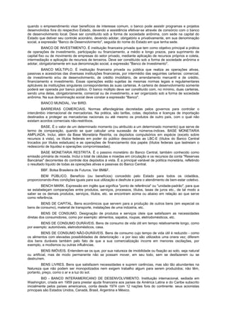 quando o empreendimento visar benefícios de interesse comum, o banco pode assistir programas e projetos
desenvolvidos fora do respectivo Estado, devendo a assistência efetivar-se através de consórcio com o banco
de desenvolvimento local. Deve ser constituído sob a forma de sociedade anônima, com sede na capital do
Estado que detiver seu controle acionário, devendo adotar, obrigatório e privativamente, em sua denominação
social, a expressão "Banco de Desenvolvimento", seguida do nome do Estado em que tenha sede.
          BANCO DE INVESTIMENTO. É instituição financeira privada que tem como objetivo principal a prática
de operações de investimento, participação ou financiamento, a médio e longo prazos, para suprimento de
capital fixo ou de movimento de empresas do setor privado, mediante aplicação de recursos próprios e coleta,
intermediação e aplicação de recursos de terceiros. Deve ser constituído sob a forma de sociedade anônima e
adotar, obrigatoriamente em sua denominação social, a expressão "Banco de Investimento".
         BANCO MÚLTIPLO. É instituição financeira privada ou pública que realiza as operações ativas,
passivas e acessórias das diversass instituições financeiras, por intermédio das seguintes carteiras: comercial,
de investimento e/ou de desenvolvimento, de crédito imobiliário, de arrendamento mercantil e de crédito,
financiamento e investimento. Essas operações estão sujeitas às mesmas normas legais e regulamentares
aplicáveis às instituições singulares correspondentes às suas carteiras. A carteira de desenvolvimento somente
poderá ser operada por banco público. O banco múltiplo deve ser constituído com, no mínimo, duas carteiras,
sendo uma delas, obrigatoriamente, comercial ou de investimento, e ser organizado sob a forma de sociedade
anônima. Na sua denominação social deve constar a expressão "Banco".
        BANCO MUNDIAL. Ver BIRD.
        BARREIRAS COMERCIAIS. Normas alfandegárias decretadas pelos governos para controlar o
intercâmbio internacional de mercadorias. Na prática, são tarifas, cotas, depósitos e licenças de importação
destinados a proteger as mercadorias nacionais ou até mesmo os produtos de outro país, com o qual não
existam acordos comerciais não-restritivos.
        BASE. É o valor de um determinado momento (ou atribuído a um determinado momento) que serve de
termo de comparação, quando se quer calcular uma sucessão de números-índices. BASE MONETARIA
AMPLIADA. Inclui, além da Base Monetária Restrita, os depósitos compulsórios em espécie (exceto sobre
recursos à vista), os títulos federais em poder do público descontadas as LBC-E (títulos do Banco Central
trocados por títulos estaduais) e as operações de financiamento dos papéis (títulos federais que lastreiam o
redesconto de liquidez e operações compromissadas).
         BASE MONETARIA RESTRITA. É o passivo monetário do Banco Central, também conhecido como
emissão primária de moeda. Inclui o total de cédulas e moedas em circulação e os recursos da conta "Reservas
Bancárias" decorrentes do controle dos depósitos à vista. É a principal variável de política monetária, refletindo
o resultado líquido de todas as operações ativas e passivas do Banco Central.
        BBF. Bolsa Brasileira de Futuros. Ver BM&F.
         BEM PÚBLICO. Benefício (ou benefícios) concedido pelo Estado para todos os cidadãos,
proporcionando-lhes condições iguais para sua utilização e desfrute e para o atendimento de bem-estar coletivo.
        BENCH MARK. Expressão em inglês que significa "ponto de referência" ou "unidade-padrão", para que
se estabeleçam comparações entre produtos, serviços, processos, títulos, taxas de juros etc., de tal modo a
saber se os demais produtos, serviços, títulos, etc. se encontram acima ou abaixo em relação ao que serve
como referência.
        BENS DE CAPITAL. Bens econômicos que servem para a produção de outros bens (em especial os
bens de consumo), material de transporte, instalações de uma indústria, etc.
         BENS DE CONSUMO. Designação de produtos e serviços úteis que satisfazem as necessidades
diretas dos consumidores, como por exemplo: alimentos, sapatos, roupas, eletrodomésticos, etc.
        BENS DE CONSUMO DURÁVEIS. Bens de consumo de vida útil em tempo relativamente longo, como
por exemplo: automóveis, eletrodomésticos, casa.
        BENS DE CONSUMO NÃO-DURÁVEIS. Bens de consumo cujo tempo de vida útil é reduzido - como
os alimentos com elevadas possibilidades de deterioração - e por isso são utilizados uma onera vez; diferem
dos bens duráveis também pelo fato de que a sua comercialização incorre em menores oscilações, por
exemplo, a modismos ou outras influências.
          BENS IMÓVEIS. Entendem-se os que, por sua natureza de imobilidade ou fixação ao solo, seja natural
ou artificial, mas de modo permanente não se possam mover, em seu todo, sem se desfazerem ou se
destruírem.
         BENS LIVRES. Bens que satisfazem necessidades e suprem carências, mas são tão abundantes na
Natureza que não podem ser monopolizados nem exigem trabalho algum para serem produzidos; não têm,
portanto, preço, como o ar e a luz do sol.
         BID - BANCO INTERAMERICANO DE DESENVOLVIMENTO. Instituição internacional, sediada em
Washington, criada em 1959 para prestar ajuda financeira aos países da América Latina e do Caribe subscrito
inicialmente pelos países americanos, conta desde 1974 com 12 nações fora do continente: seus acionistas
principais são Estados Unidos, Canadá, Brasil, Argentina e México.
 