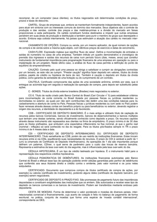 recomprar, de um comprador (seus clientes), os títulos negociados sob determinadas condições de preço,
prazos e taxas de desconto.
         CARTEL. Grupo de empresas que, embora se mantenham formalmente independentes, fazem acordos
para atuar em sintonia com os interesses comuns de domínio dos mercados. Seus objetivos são o controle da
produção e das vendas, controle dos preços e das matérias-primas e a divisão do mercado em faixas
proporcionais a cada participante. Os cartéis constituem fundos destinados a impedir que outras empresas
penetrem em suas áreas de produção e distribuição e também para punir o membro do grupo que desrespeite o
acordo. Embora seja coibida internamente, há países que estimulam a atuação dos cartéis no mercado inter-
nacional.
       CASAMENTO DE OPÇÕES. Compra ou venda, por um mesmo aplicador, de igual número de opções
de compra e de venda sobre a mesma ação-objeto, com idênticos preços de exercício e datas de vencimento.
          CASH-FLOW. Expressão inglesa que significa 'fluxo de caixa'. Define a movimentação de entradas e
saídas do numerário no caixa de uma empresa. Também intitula um quadro demonstrativo e cronológico de
previsão dos ingressos e saídas dos recursos de caixa num período futuro (dias, meses, anos) que constitui
instrumento de fundamental importância para programação financeira de uma empresa em operação ou para a
implantação de um projetem. Neste último caso, a análise do fluxo de caixa permite a definição do ponto de
equilíbrio do empreendimento.
         CAUÇÃO. Contrato pelo qual uma pessoa se obriga a satisfazer e cumprir as obrigações contraídas
por um terceiro, se este não as cumprir. "Prestar caução" significa fazer depósito em valores, títulos da dívida
pública, papéis de crédito ou hipoteca de bens de raiz. Também é caução o depósito em títulos da dívida
pública, como garantia da seriedade de uma licitação ou do cumprimento de um contrato.
        CAUTELA. Certificado comprovante das ações de uma sociedade anônima, emitido por esta, que é
entregue ao acionista logo em seguida à realização da operação de compra, para depois ser substituído pelas
ações.
        C - BONDS. Títulos da dívida externa brasileira (Bradies) mais negociados no exterior.
                                                                                   º
         CC-5. Título de razão criado pelo Banco Central do Brasil (Cari Circular n 5) para estabelecer critérios
para movimentação de conta corrente no Brasil titulada por pessoas físicas ou jurídicas residentes ou
domiciliadas no exterior, as quais por não sem contribuintes não detêm uma das condições básicas para 3u
cadastramento e abertura de conta no País. Pessoas físicas u jurídicas residentes ou com sede no País podem
fazer remesas através dessas contas em benefício próprio ou para beneficiários no exterior, devendo registrar a
origem dos recursos, a identidade do depositante e a do favorecido.
         CDB - CERTIFICADO DE DEPÓSITO BANCÁRIO. É o mais antigo e utilizado título de captação de
recursos pelos bancos Comerciais, bancos de investimento, bancos de desenvolvimentos e bancos múltiplos
que tenham uma destas carteiras, sendo oficialmente conhecido como depósito a prazo. Os recursos capidos
através desse instrumento são repassados aos clientes na firma de empréstimo. O prazo mínimo é de 30 dias
para os títulos prefixados, que embutem uma expectativa inflacionária na fixa nominal, já que o ganho real
(nominal - inflação) só será conhecido no dia do resgate. Para os títulos pós-fixados sempre m TR o prazo
mínimo é de 4 meses data a data.
         CDI - CERTIFICADO DE DEPÓSITO INTERBANCÁRIO OU: ERTIFICADO DE DEPÓSITO
INTERFINANCEIRO. Título semelhante ao CDB, porém de uso restrito às instituições financeiras. Estas trocam
recursos entre si via CDls, equilibrando suas necessidades de recursos. O prazo do CDI é variável a partir de 1
(um) ia (chamado de Certificado de Depósito Interfinanceiro). As operações de 1 dia são importantes porque
definem um patamar, CDIver, o qual serve de parâmetro para o custo das trocas de reserva bancária.
Representa a estimativa da taxa over-selic do dia seguinte, mas é influenciada pela taxa over-selic do dia.
        CÉDULA HIPOTECÁRIA. É um tipo de crédito lastreado por hipoteca. É o instrumento hábil para a
representação dos respectivos créditos hipotecários.
         CÉDULA PIGNORATICIA DE DEBÊNTURES. As instituições financeiras autorizadas pelo Banco
Central do Brasil a efetuar esse tipo de operação poderão emitir cédulas garantidas pelo penhor de debêntures
que conferirão aos seus titulares direito e crédito contra o emitente, pelo valor nominal e os juros nelas
estipulados.
       CERTIFICADO. Documento que comprova compra de títulos certificado de compra de ações, por
exemplo) ou valores (certificado de investimento), podendo alguns deles (certificado de depósito bancário, por
exemplo) serem negociáveis.
        CERTIFICADO DE DEPOSITO A PRAZO FIXO. São promessas de pagamento futuro das importâncias
depositadas e constituem exigibilidades das instituições que os emitem. São autorizados a receber esse tipo de
depósito os bancos comerciais e os bancos de investimento. Podem ser transferidos mediante endosso pelo
depositante.
         CESTA DE MOEDAS. Forma de determinar o valor ponderado e moedas de diversos países, inter-
relacionadas comercial e financeiramente, cujo acerto de cotação é feito no balanço de pagamento de forma
escritural; na prática, conjunto de moedas que forma uma espécie de 'moeda contábil internacional',
correspondente ao DES.
 