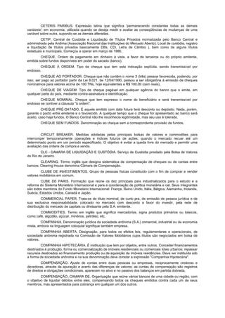 CETERIS PARIBUS. Expressão latina que significa 'permanecendo constantes todas as demais
variáveis'; em economia, utilizada quando se deseja medir e avaliar as conseqüências de mudanças de uma
variável sobre outra, supondo-se as demais alteradas.
         CETIP. Central de Custódia e Liquidação de Títulos Privados normatizada pelo Banco Central e
administrada pela Andima (Associação Nacional das Instituições do Mercado Aberto). Local de custódia, registro
e liquidação de títulos privados basicamente DBs, CDI, Letra de Câmbio ), bem como de alguns títulos
estaduais e municipais. Começou a operar em março de 1986.
         CHEQUE. Ordem de pagamento em dinheiro à vista, a favor de terceiros ou do próprio emitente,
emitida sobre fundos disponíveis em poder do sacado (banco).
        CHEQUE À ORDEM. Tipo de cheque que tem esta indicação explícita, sendo transmissível por
endosso.
         CHEQUE AO PORTADOR. Cheque que não contém o nome 3 (três) pessoa favorecida, podendo, por
isso, ser pago ao portador partir da Lei 8.021, de 12/04/1990, passou a ser obrigatória à emissão de cheques
nominativos para valores acima de 100 TNs, hoje equivalentes a R$ 100,00 (cem reais).
        CHEQUE DE VIAGEM. Tipo de cheque pagável em qualquer agência do banco que o emite, em
qualquer parte do país, mediante contra-assinatura e identificação.
        CHEQUE NOMINAL. Cheque que tem expresso o nome do beneficiário e será transmissível por
endosso se contiver a cláusula "à ordem".
         CHEQUE PRÉ-DATADO. É aquele emitido com data futura terá desconto ou depósito. Nada, porém,
garante o pacto entre emitente e o favorecido. A qualquer tempo que o cheque for apresentado ao banco será
aceito, caso haja fundos. O Banco Central não lhe reconhecia legitimidade, mas seu uso é tolerado.
        CHEQUE SEM FUNDOS. Denominação ao cheque sem a correspondente provisão de fundos.


        CIRCUIT BREAKER. Medidas adotadas pelas principais bolsas de valores e commodities para
interromper temporariamente operações e índices futuros de ações, quando o mercado recuar até um
determinado ponto em um período especificado. O objetivo é evitar a queda livre do mercado e permitir uma
avaliação das ordens de compra e venda.
        CLC - CAMARA DE LIQUIDAÇÃO E CUSTÓDIA. Serviço de Custódia prestado pela Bolsa de Valores
do Rio de Janeiro.
        CLEARING. Termo inglês que designa sistemática de compensação de cheques ou de contas entre
bancos; Clearing House denomina Câmara de Compensação.
         CLUBE DE INVESTIMENTOS. Grupo de pessoas físicas constituído com o fim de comprar e vender
valores mobiliários em comum.
        CUBE DE PARIS. Formação que reúne os dez principais país industrializados para o estudo e a
reforma do Sistema Monetário Internacional e para a coordenação de política monetária e cal. Seus integrantes
são todos membros do Fundo Monetário Internacional: França, Reino Unido, Itália, Bélgica, Alemanha, Holanda,
Suécia, Estados Unidos, Canadá e Japão.
          COMMERCIAL PAPER. Trata-se de título nominal, de curto pra, de emissão de pessoa jurídica e de
sua exclusiva responsabilidade, colocado no mercado com desconto a favor do investir, pela rede de
distribuição do mercado de capitais ou diretaante pela S.A. emitente.
        COMMODITIES. Termo em inglês que significa mercadorias, signa produtos primários ou básicos,
como café, algodão, açúcar, minérios, petróleo, etc.
         COMPANHIA. Denominação jurídica da sociedade anônima (S.A.) comercial, industrial ou de economia
mista, embora na linguagem coloquial signifique também empresa.
         COMPANHIA ABERTA. Designação, para todos os efeitos leis, regulamentares e operacionais, de
sociedade anônima registrada na Comissão de Valores Mobiliários cujos títulos são negociados em bolsa de
valores.
        COMPANHIA HIPOTECÁRIA. É instituição que tem por objetos, entre outros. Conceder financiamentos
destinados à produção, forma ou comercialização de imóveis residenciais ou comerciais lotes urbanos; repassar
recursos destinados ao financiamento produção ou da aquisição de imóveis residências. Deve ser instituída sob
a forma de sociedade anônima e na sua denominação deve constar a expressão "Companhia Hipotecária".
          COMPENSAÇÃO. Ajuste de contas entre duas pessoas ou empresas, reciprocamente credoras e
devedoras, através da apuração e acerto das diferenças de valores: as contas de compensação são registros
de direitos e obrigações condicionais, aparecem no ativo e no passivo dos balanços em partida dobrada.
         COMPENSAÇÃO, CAMARA DE. Organização que reúne vários bancos de uma cidade ou região, com
o objetivo de liquidar débitos entre eles, compensando todos os cheques emitidos contra cada um de seus
membros, mas apresentados para cobrança em qualquer um dos outros.
 