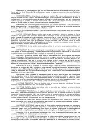 CONCORDATA. Sentença judicial pela qual um comerciante esta com seus credores o modo de pagar-
                                                                                   -
lhes o que lhes deve, fiando não há condições para efetuar os pagamentos como an iormente havia sido
convencionado.
          CONFISCO CAMBIAL. Ato praticado pelo governo brasileiro fito a exportadores, que consiste na
retenção de parte do valor, exibido, em moeda estrangeira, como pagamento pela exportação de bens; o
confisco ocorre no momento da conversão da quantia recebida em moeda nacional e é feito com o objetivo de
controlar o preço de produtos no mercado internacional, sobre tudo quando atingem elevadas cotações no
exterior, e fornecer divisas ao governo para financiamento de outras atividades.
         CONSIGNAÇÃO. Ato de entrega de uma mercadoria, por parte seu proprietário, a um comerciante ou
agente encarregado de a *comercialização, o qual se responsabiliza e se obriga a prescontas apenas da
parcela que efetivamente for vendida em i prazo estipulado a priori.
       CONTA. Em contabilidade, designa o instrumento de registro que n por finalidade reunir fatos contábeis
da mesma natureza.
          CONTAS NACIONAIS. Quadro sintético que agrupa o conjunto s débitos e créditos de forma
simplificada dos agentes e das operações. Destacando os empregos no lado esquerdo e os recursos no lado
direito, justapõe em colunas as contas de agentes, distinguindo, se for o caso, as contas de resultados, de
destinação, da apropriação de capital e registros financeiros de ma bastante agregada. Em países de longa
experiência inflacionária, cada conta é apresentada a preços correntes e em ter)s reais, isto é, a preços
deflacionados. Somente descontada inflação, podem-se confrontar e contrapor os resultados através dos anos,
a fim de visualizar o processo (e rumos) do desenvolvimento.
           CONTENCIOSO. Serviço jurídico ou consultoria jurídica de um banco encarregado dos litígios em
justiça.
          CONTINGÉNCIA. O mesmo que contingente: reserva de produtos exportáveis e importáveis, utilizada
como medida de política protecionista -- também denominada contingenciamento, que consiste na imposição de
limites à produção, comercialização 3rna e importação ou exportação de um produto.
          CONTRATO. Acordo de vontades entre duas ou mais pessoas que, reciprocamente, se atribuem
direitos e obrigações. Os contratos costumam ser escritos e, em alguns casos, a lei prevê uma forma solene
para sua celebração, mas podem ser também consensuais ou verbais. Em princípio, ninguém é obrigado a vin-
cular-se contratualmente. Para que o contrato tenha validade jurídica, exige-se que as partes tenham
capacidade de contratar e que o objetivo do contrato seja lícito. A parte que causar o rompimento do contrato se
sujeita a ser constrangida, pela Justiça, a ressarcir os danos causados à outra parte.
         CONTRATO DE MÚTUO. No âmbito da economia, designa um tipo de contrato, também denominado
empréstimo de consumo, em que o mutuante (a parte que cede o objeto de empréstimo) recebe do mutuário
(que deve responsabilizar-se pela devolução ao final do prazo contratado) um pagamento mensal ou anual pela
cessão de determinado bem, no caso considerado fungível, isto é, substituível por outro bem da mesma espécie
e qualidade, e na mesma quantidade.
         CONTROLADORES. Para efeito do exame de processos no Banco Central do Brasil, são considerados
como controladores tanto os diretos quanto os indiretos (pessoas jurídicas intermediárias e pessoas físicas
controladoras finais). Quando não estiver perfeitamente definido o controle societário da instituição, serão
considerados como controladores todos os acionistas/quotistas detentores de ações/quotas com direito a voto,
os quais possam se compor com outros acionistas/ quotista para formar o grupo controlador.
        CONTROLE ACIONÁRIO. Poder de decisão sobre a empresa, garantido pela posse da maior
proporção das ações com direito a voto, pelo acionista majoritário.
         CONTROLE CAMBIAL. Regime que obriga todas as operações que impliquem uma conversão de
divisas a uma autorização administrativa.
        CONTROLE DE PREÇOS. Forma de regulamentação dos preços, que constitui o modo de intervenção
mais direto e mais radical do poder público no mercado. Regulado, seja no interesse do produtor ou no do
consumidor, o controle dos preços visa a fixar um preço mínimo ou um preço máximo. No mercado de trabalho,
em geral, o controle dos preços manifesta-se com o estabelecimento de um preço mínimo. No mercado de
produtos, o Estado intervém freqüentemente para fixar preços máximos.
        CONTROLLER. Termo inglês, designa executivo que representa a maior hierarquia no controle de
gestão empresarial, com o poder de veto nas decisões que envolvam os aspectos jurídicos e fiscais, vis-à-vis
              às leis, os estatutos da empresa e a ética.
         CONVERSÃO DE DÍVIDAS. Troca de títulos de dívida pública, vencidos ou a vencer, por outros com
vencimentos a prazo mais longo. Equivale, na prática, a uma rolagem da dívida, já que seu vencimento é
"empurrado" para o futuro. No que se refere à dívida externa de um país, pode consistir na transformação de
parte dessa dívida em capital de risco, operação que geralmente implica um deságio no ato de conversão.
         COOPERATIVAS. É uma sociedade de pessoas, com forma e natureza jurídica próprias, sem fins
lucrativos, constituída para prestar serviços aos associados.
       COOPERATIVAS DE CRÉDITO. As cooperativas de crédito devem adotar, obrigatoriamente, em sua
denominação social, a expressão "Cooperativa", vedada a utilização da palavra "banco". Devem possuir o
número mínimo de 20 (vinte) cooperados e adequar sua área de ação às possibilidades de reunião, controle,
 