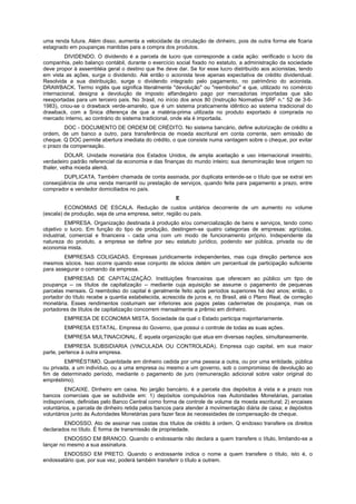 uma renda futura. Além disso, aumenta a velocidade da circulação de dinheiro, pois de outra forma ele ficaria
estagnado em poupanças mantidas para a compra dos produtos.
         DIVIDENDO. O dividendo é a parcela de lucro que corresponde a cada ação: verificado o lucro da
companhia, pelo balanço contábil, durante o exercício social fixado no estatuto, a administração da sociedade
deve propor à assembléia geral o destino que lhe deve dar. Se for esse lucro distribuído aos acionistas, tendo
em vista as ações, surge o dividendo. Até então o acionista teve apenas expectativa de crédito dividendual.
Resolvida a sua distribuição, surge o dividendo integrado pelo pagamento, no patrimônio do acionista.
DRAWBACK. Termo inglês que significa literalmente "devolução" ou "reembolso" e que, utilizado no comércio
internacional, designa a devolução de imposto alfandegário pago por mercadorias importadas que são
reexportadas para um terceiro país. No 3rasil, no início dos anos 80 (Instrução Normativa SRF n.° 52 de 3-6-
1983), criou-se o drawback verde-amarelo, que é um sistema praticamente idêntico ao sistema tradicional do
drawback, com a Snica diferença de que a matéria-prima utilizada no produto exportado é comprada no
mercado interno, ao contrário do sistema tradicional, onde ela é importada.
         DOC - DOCUMENTO DE ORDEM DE CRÉDITO. No sistema bancário, define autorização de crédito a
ordem, de um banco a outro, para transferência de moeda escritural em conta corrente, sem emissão de
cheque. Q DOC permite abertura imediata do crédito, o que consiste numa vantagem sobre o cheque, por evitar
o prazo da compensação.
          DOLAR. Unidade monetária dos Estados Unidos, de ampla aceitação e uso internacional irrestrito,
verdadeiro padrão referencial da economia e das finanças do mundo inteiro; sua denominação teve origem no
thaler, velha moeda alemã.
       DUPLICATA. Também chamada de conta assinada, por duplicata entende-se o título que se extrai em
conseqüência de uma venda mercantil ou prestação de serviços, quando feita para pagamento a prazo, entre
comprador e vendedor domiciliados no país.
                                                       E
         ECONOMIAS DE ESCALA. Redução de custos unitários decorrente de um aumento no volume
(escala) de produção, seja de uma empresa, setor, região ou país.
          EMPRESA. Organização destinada à produção e/ou comercialização de bens e serviços, tendo como
objetivo o lucro. Em função do tipo de produção, destingem-se quatro categorias de empresas: agrícolas,
industrial, comercial e financeira - cada uma com um modo de funcionamento próprio. Independente da
natureza do produto, a empresa se define por seu estatuto jurídico, podendo ser pública, privada ou de
economia mista.
        EMPRESAS COLIGADAS. Empresas juridicamente independentes, mas cuja direção pertence aos
mesmos sócios. Isso ocorre quando esse conjunto de sócios detém um percentual de participação suficiente
para assegurar o comando da empresa.
         EMPRESAS DE CAPITALIZAÇÃO. Instituições financeiras que oferecem ao público um tipo de
poupança -- os títulos de capitalização -- mediante cuja aquisição se assume o pagamento de pequenas
parcelas mensais. Q reembolso do capital é geralmente feito após períodos superiores há dez anos; então, o
portador do título recebe a quantia estabelecida, acrescida de juros e, no Brasil, até o Plano Real, de correção
monetária. Esses rendimentos costumam ser inferiores aos pagos pelas cadernetas de poupança, mas os
portadores de títulos de capitalização concorrem mensalmente a prêmio em dinheiro.
        EMPRESA DE ECONOMIA MISTA. Sociedade da qual o Estado participa majoritariamente.
        EMPRESA ESTATAL. Empresa do Governo, que possui o controle de todas as suas ações.
        EMPRESA MULTINACIONAL. É aquela organização que atua em diversas nações, simultaneamente.
         EMPRESA SUBSIDIARIA (VINCULADA OU CONTROLADA). Empresa cujo capital, em sua maior
parte, pertence à outra empresa.
         EMPRÉSTIMO. Quantidade em dinheiro cedida por uma pessoa a outra, ou por uma entidade, pública
ou privada, a um indivíduo, ou a uma empresa ou mesmo a um governo, sob o compromisso de devolução ao
fim de determinado período, mediante o pagamento de juro (remuneração adicional sobre valor original do
empréstimo).
         ENCAIXE. Dinheiro em caixa. No jargão bancário, é a parcela dos depósitos à vista e a prazo nos
bancos comerciais que se subdivide em: 1) depósitos compulsórios nas Autoridades Monetárias, parcelas
indisponíveis, definidas pelo Banco Central como forma de controle de volume da moeda escritural; 2) encaixes
voluntários, a parcela de dinheiro retida pelos bancos para atender à movimentação diária de caixa; e depósitos
voluntários junto às Autoridades Monetárias para fazer face às necessidades de compensação de cheque.
        ENDOSSO. Ato de assinar nas costas dos títulos de crédito à ordem. Q endosso transfere os direitos
declarados no título. É forma de transmissão de propriedade.
         ENDOSSO EM BRANCO. Quando o endossante não declara a quem transfere o título, limitando-se a
lançar no mesmo a sua assinatura.
        ENDOSSO EM PRETO. Quando o endossante indica o nome a quem transfere o título, isto é, o
endossatário que, por sua vez, poderá também transferir o título a outrem.
 