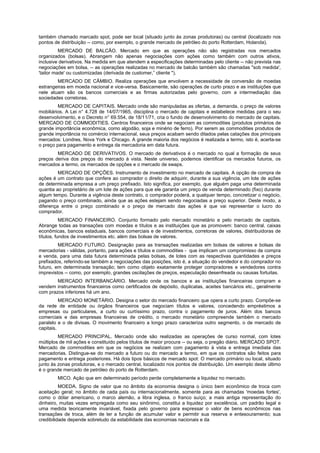 também chamado marcado spot, pode ser local (situado junto às zonas produtoras) ou central (localizado nos
pontos de distribuição -- como, por exemplo, o grande mercado de petróleo do porto Rotterdam, Holanda).
          MERCADO DE BALCÃO. Mercado em que as operações não são registradas nos mercados
organizados (bolsas). Abrangem não apenas negociações com ações como também com outros ativos,
inclusive derivativos. Na medida em que atendem a especificações determinadas pelo cliente -- não prevista nas
negociações em bolsa, -- as operações realizadas no mercado de balcão também são chamadas "sob medida',
'tailor made' ou customizadas (derivada de customer,” cliente ").
        MERCADO DE CÂMBIO. Realiza operações que envolvem a necessidade de conversão de moedas
estrangeiras em moeda nacional e vice-versa. Basicamente, são operações de curto prazo e as instituições que
nele atuam são os bancos comerciais e as firmas autorizadas pelo governo, com a intermediação das
sociedades corretoras.
         MERCADO DE CAPITAIS. Mercado onde são manipuladas as ofertas, a demanda, o preço de valores
mobiliários. A Lei n° 4.728 de 14/07/1965, disciplina o mercado de capitais e estabelece medidas para o seu
desenvolvimento, e o Decreto n° 69.554, de 18/11/71, cria o fundo de desenvolvimento do mercado de capitais.
MERCADO DE COMMODITIES. Centros financeiros onde se negociam as commodities (produtos primários de
grande importância econômica, como algodão, soja e minério de ferro). Por serem as commodities produtos de
grande importância no comércio internacional, seus preços acabam sendo ditados pelas catações dos principais
mercados: Londres, Nova York e Chicago. A grande maioria dos negócios é realizada a termo, isto é, acerta-se
o preço para pagamento e entrega da mercadoria em data futura.
        MERCADO DE DERIVATIVOS. O mercado de derivativos é o mercado no qual a formação de seus
preços deriva dos preços do mercado à vista. Neste universo, podemos identificar os mercados futuros, os
mercados a termo, os mercados de opções e o mercado de swaps.
         MERCADO DE OPÇÕES. Instrumento de investimento no mercado de capitais. A opção de compra de
ações é um contrato que confere ao comprador o direito de adquirir, durante a sua vigência, um lote de ações
de determinada empresa a um preço prefixado. Isto significa, por exemplo, que alguém paga uma determinada
quantia ao proprietário de um lote de ações para que ele garanta um preço de venda determinado (fixo) durante
algum tempo. Durante a vigência deste contrato, o comprador poderá, a qualquer tempo, concretizar o negócio,
pagando o preço combinado, ainda que as ações estejam sendo negociadas a preço superior. Deste modo, a
diferença entre o preço combinado e o preço de mercado das ações é que vai representar o lucro do
comprador.
           MERCADO FINANCEIRO. Conjunto formado pelo mercado monetário e pelo mercado de capitais.
Abrange todas as transações com moedas e títulos e as instituições que as promovem: banco central, caixas
econômicas, bancos estaduais, bancos comerciais e de investimentos, corretoras de valores, distribuidoras de
títulos, fundos de investimentos etc. além das bolsas de valores.
         MERCADO FUTURO. Designação para as transações realizadas em bolsas de valores e bolsas de
mercadorias - válidas, portanto, para ações e títulos e commodities - que implicam um compromisso de compra
e venda, para uma data futura determinada pelas bolsas, de lotes com as respectivas quantidades e preços
prefixados, referindo-se também a negociações das posições, isto é, a situação do vendedor e do comprador no
futuro, em determinada transação; tem como objeto exatamente proteger compradores e vendedores contra
imprevistos -- como, por exemplo, grandes oscilações de preços, especulação desenfreada ou causas fortuitas.
        MERCADO INTERBANCÁRIO. Mercado onde os bancos e as instituições financeiras compram e
vendem instrumentos financeiros como certificados de depósito, duplicatas, aceites bancários etc., geralmente
com prazos inferiores há um ano.
          MERCADO MONETÁRIO. Designa o setor do mercado financeiro que opera a curto prazo. Compõe-se
da rede de entidade ou órgãos financeiros que negociam títulos e valores, concedendo empréstimos a
empresas ou particulares, a curto ou curtíssimo prazo, contra o pagamento de juros. Além dos bancos
comerciais e das empresas financeiras de crédito, o mercado monetário compreende também o mercado
paralelo e o de divisas. O movimento financeiro a longo prazo caracteriza outro segmento, o de mercado de
capitais.
         MERCADO PRINCIPAL. Mercado onde são realizadas as operações de curso normal, com lotes
múltiplos de mil ações e constituído pelos títulos de maior procura -- ou seja, o pregão diário. MERCADO SPOT.
Mercado de commodities em que os negócios se realizam com pagamento à vista e entrega imediata das
mercadorias. Distingue-se do mercado a futuro ou do mercado a termo, em que os contratos são feitos para
pagamento e entrega posteriores. Há dois tipos básicos de mercado spot: O mercado primário ou local, situado
junto às zonas produtoras, e o mercado central, localizado nos pontos de distribuição. Um exemplo deste último
é o grande mercado de petróleo do porto de Rotterdam.
        MICO. Ação que em determinado período perde completamente a liquidez no mercado.
          MOEDA. Signo de valor que no âmbito da economia designa o único bem econômico de troca com
aceitação geral; no âmbito de cada país ou internacionalmente, somente para as chamadas 'moedas fortes',
como o dólar americano, o marco alemão, a libra inglesa, o franco suíço; a mais antiga representação do
dinheiro, muitas vezes empregada como seu sinônimo, constitui a liquidez por excelência, um padrão legal e
uma medida teoricamente invariável, fixada pelo governo para expressar o valor de bens econômicos nas
transações de troca, além de ter a função de acumular valor e permitir sua reserva e entesouramento; sua
credibilidade depende sobretudo da estabilidade das economias nacionais e da
 