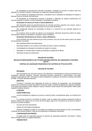 Às sociedades de arrendamento mercantil é facultada a captação de recursos no exterior para livre
aplicação no mercado doméstico, observados os respectivos campos operacionais.
        Em se tratando de instituições financeiras, a faculdade inclui a realização de operações de repasse a
pessoas físicas ou jurídicas não-financeiras.
        Às sociedades de arrendamento mercantil é facultada a realização de repasse interfinanceiro de
recursos captados no exterior a outras instituições e sociedades da espécie.
        Sociedades Corretoras de Títulos e Valores Mobiliários
          São instituições típicas do mercado financeiro do mercado acionário, operando com compra, venda e
distribuição de títulos e valores mobiliários (inclusive ouro) por conta de terceiros.
         Sua constituição depende de autorização do Bacen e o exercício de sua atividade depende de
autorização da CVM.
         As corretoras atuam na bolsa de valores e de mercadorias, efetuando lançamento público de ações,
administrando carteira e custodiando e custodiam valores mobiliários.
        Sociedades Distribuidoras de Títulos e Valores Mobiliários
        Suas atividades são mais restritas de que a das corretoras, uma vez que não podem operar nas bolsas
de mercadorias e de valores.
        São atividades básicas das distribuidoras:
    -   Subscrição isolada ou em consórcio de emissão de títulos e valores mobiliários;
    -   Intermediação da colocação de emissões de capital no mercado;
    -   Operações no mercado aberto, desde que satisfaça as exigências do Bacen.
    -   Administrar clubes de investimentos


                                          BOLSAS DE VALORES;
    BOLSAS DE MERCADORIAS E DE FUTUROS SISTEMA ESPECIAL DE LIQUIDAÇÃO E CUSTÓDIA
                                      (SELIC)
             CENTRAL DE LIQUIDAÇÃO FINANCEIRA E DE CUSTÓDIA DE TÍTULOS (CETIP)


                                           BOLSAS DE VALORES
        DEFINIÇÃO:
         São associações civis, sem fins lucrativos. Seu patrimônio é representado por títulos que pertencem às
sociedades corretoras membros. Possuem autonomia financeira, patrimonial e administrativa, mas estão
sujeitas à supervisão da CVM - Comissão de Valores Mobiliários e obedecem as diretrizes e políticas emanadas
do CMN - Conselho Monetário Nacional.
        OBJETIVO:
          Fornecem o ambiente para negociação de títulos em sistema de apregoação, com intermediação
privativa dos corretores de valores associados. Promovem ampla e imediata divulgação dos negócios realizados
e tem poder para interferir nesses negócios, visando a clareza e amplo acesso dos participantes. Detém poder
regulatório bastante eficiente.
        O PREGÃO
        CARACTERÍSTICAS:
    -    Local de realização de negócios de compra e venda de títulos, principalmente ações, em mercado livre
e aberto;
     -  É o principal recinto de uma Bolsa de Valores, onde se realiza todo processo operacional; Onde se
efetuam milhares de negócios em um só dia, de forma segura, ágil e livre; Encontram-se os fluxos de oferta e
procura do mercado de ações;
    -   Funciona de forma transparente;
    -   Sistema de informações instantâneas;
    -    Sistemas interligados (pregão de uma Bolsa aos pregões das demais Bolsas do País, às sociedades
corretoras dos diversos Estados, a bancos de investimento e investidores individuais).
        A NEGOCIAÇÃO NO PREGÃO
        O pregão pode ser organizado segundo os sistemas de negociação existentes: Call System, Trading
Post ou Pregão Contínuo e pregões eletrônicos.
        TRADING POST:
 