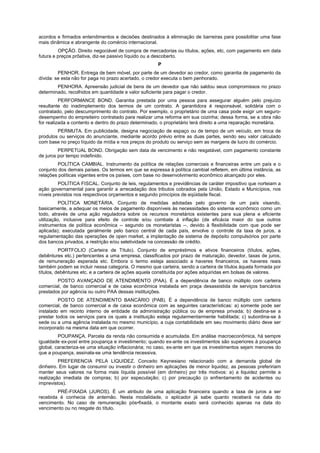 acordos e firmados entendimentos e decisões destinados à eliminação de barreiras para possibilitar uma fase
mais dinâmica e abrangente do comércio internacional.
         OPÇÃO. Direito negociável de compra de mercadorias ou títulos, ações, etc, com pagamento em data
futura e preços prõativa, diz-se passivo líquido ou a descoberto.
                                                      P
         PENHOR. Entrega de bem móvel, por parte de um devedor ao credor, como garantia de pagamento da
dívida: se esta não for paga no prazo acertado, o credor executa o bem penhorado.
        PENHORA. Apreensão judicial de bens de um devedor que não saldou seus compromissos no prazo
determinado, recolhidos em quantidade e valor suficiente para pagar o credor.
          PERFORMANCE BOND. Garantia prestada por uma pessoa para assegurar alguém pelo prejuízo
resultante do inadimplemento dos termos de um contrato. A garantidora é responsável, solidária com o
contratado, pelo descumprimento do contrato. Por exemplo, o proprietário de uma casa pode exigir um seguro-
desempenho do empreiteiro contratado para realizar uma reforma em sua cozinha; dessa forma, se a obra não
for realizada a contento e dentro do prazo determinado, o proprietário terá direito a uma reparação monetária.
        PERMUTA. Em publicidade, designa negociação de espaço ou de tempo de um veículo, em troca de
produtos ou serviços do anunciante, mediante acordo prévio entre as duas partes, sendo seu valor calculado
com base no preço líquido da mídia e nos preços do produto ou serviço sem as margens de lucro do comércio.
         PERPETUAL BOND. Obrigação sem data de vencimento e não resgatável, com pagamento constante
de juros por tempo indefinido.
         POLÍTICA CAMBIAL. Instrumento da política de relações comerciais e financeiras entre um país e o
conjunto dos demais países. Os termos em que se expressa à política cambial refletem, em última instância, as
relações políticas vigentes entre os países, com base no desenvolvimento econômico alcançado por eles.
         POLÍTICA FISCAL. Conjunto de leis, regulamentos e previdências de caráter impositivo que norteiam a
ação governamental para garantir a arrecadação dos tributos cobrados pela União, Estado e Municípios, nos
níveis previstos nos respectivos orçamentos e segundo princípios de eqüidade fiscal.
          POLÍTICA MONETÁRIA. Conjunto de medidas adotadas pelo governo de um país visando,
basicamente, a adequar os meios de pagamento disponíveis às necessidades do sistema econômico como um
todo, através de uma ação reguladora sobre os recursos monetários existentes para sua plena e eficiente
utilização, inclusive para efeito de controle e/ou combate à inflação (de eficácia maior do que outros
instrumentos de política econômica -- segundo os monetaristas --, devido à flexibilidade com que pode ser
aplicada); executada geralmente pelo banco central de cada país, envolve o controle da taxa de juros, a
regulamentação das operações de open market, a implantação de sistema de depósito compulsórios por parte
dos bancos privados, a restrição e/ou seletividade na concessão de crédito.
          PORTFOLIO (Carteira de Título). Conjunto de empréstimos e ativos financeiros (títulos, ações,
debêntures etc.) pertencentes a uma empresa, classificados por prazo de maturação, devedor, taxas de juros,
de remuneração esperada etc. Embora o termo esteja associado a haveres financeiros, os haveres reais
também podem se incluir nessa categoria. O mesmo que carteira, sendo a carteira de títulos àquela formada por
títulos, debêntures etc. e a carteira de ações aquela constituída por ações adquiridas em bolsas de valores.
        POSTO AVANÇADO DE ATENDIMENTO (PAA). É a dependência de banco múltiplo com carteira
comercial, de banco comercial e de caixa econômica instalada em praça desassistida de serviços bancários
prestados por agência ou outro PAA dessas instituições.
         POSTO DE ATENDIMENTO BANCÁRIO (PAB). É a dependência de banco múltiplo com carteira
comercial, de banco comercial e de caixa econômica com as seguintes características: a) somente pode ser
instalado em recinto interno de entidade da administração pública ou de empresa privada; b) destina-se a
prestar todos os serviços para os quais a instituição esteja regularmentarmente habilitada; c) subordina-se à
sede ou a uma agência instalada no mesmo município, a cuja contabilidade em seu movimento diário deve ser
incorporado na mesma data em que ocorrer.
         POUPANÇA. Parcela da renda não consumida e acumulada. Em análise macroeconômica, há sempre
igualdade ex-post entre poupança e investimento; quando ex-ante os investimentos são superiores à poupança
global, caracteriza-se uma situação inflacionária; no caso, ex-ante em que os investimentos sejam menores do
que a poupança, assinala-se uma tendência recessiva.
         PREFERENCIA PELA LIQUIDEZ. Conceito Keynesiano relacionado com a demanda global de
dinheiro. Em lugar de consumir ou investir o dinheiro em aplicações de menor liquidez, as pessoas prefeririam
manter seus valores na forma mais líquida possível (em dinheiro) por três motivos: a) a liquidez permite a
realização imediata de compras; b) por especulação; c) por precaução (o enfrentamento de acidentes ou
imprevistos).
        PRÉ-FIXADA (JUROS). É um atributo de uma aplicação financeira quando a taxa de juros a ser
recebida é conhecia de antemão. Nesta modalidade, o aplicador já sabe quanto receberá na data do
vencimento. No caso de remuneração pós•fixadá, o montante exato será conhecido apenas na data do
vencimento ou no resgate do título.
 