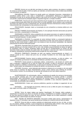 PREGÃO. Anúncio em voz alta feito nas bolsas de valores, pelos corretores, dos preços e condições
de compra ou venda de ações. O termo se aplica, por extensão, ao local da bolsa onde se realiza essa atividade
e se concretizam os negócios.
        PREVIDÊNCIA PRIVADA. Sistema de pensão gerido por instituições financeiras, independente da
previdência pública oficial e com vistas a complementar a aposentadoria. Baseia-se no pagamento de
prestações ao longo de um período (sempre superior a dez anos) ao fim do qual o indivíduo passa a receber
uma pensão, proporcional às prestações pagas e reajustável segundo a correção monetária.
          PRIME RATE. Taxa de juros que mais se aproxima da que se paga por um investimento sem risco, isto
é, aquela proporcionada pelos títulos de primeira linha ou de alta qualidade, sendo portanto a que corresponde
aos títulos cujo prêmio por risco é praticamente zero. No mercado financeiro internacional os títulos do governo
norte-americano são considerados os mais próximos do risco zero.
       PRIVATIZAÇÃO. Aquisição, fusão ou incorporação de uma companhia ou empresa pública por uma
empresa privada.,
           PROJECT FINANCE (Financiamento de Projetos). E uma operação financeira estruturada que permite
dividir o risco entre o empreendedor e o financiador.
          PROPENSÃO A INVESTIR. Indica a preferência de uma pessoa que possui um capital em destiná-lo a
um investimento produtivo, desde que proporcione uma taxa de lucro superior à taxa de juros, ou à compra de
títulos no mercado financeiro, no caso contrário.
         PROPENSÃO A POUPAR. É a proporção de renda individual, familiar ou empresarial destinada à
poupança. Tendência evidente em relação direta ao crescimento da renda. Isso ocorre porque os indivíduos ou
famílias de baixa renda tendem a gastar toda a sua receita em bens de primeira necessidade, não dispondo
praticamente de nenhuma sobra para poupar.
         PRO-RATA. Expressão latina que significa 'parte, proporção'. Em finanças, juros pro-rata temporis são
aqueles definidos por uma taxa nominal (12% ao ano), mas contados proporcionalmente ao tempo de vigência
do empréstimo (dias ou meses). Dividendos pagos pro-rata são os correspondentes ao número de dias
decorridos desde a data da emissão das ações (caso não completem o exercício) até a data do encerramento
do balanço, possibilitando rendimentos proporcionais às ações de uma mesma classe.
         PRO-RATA TEMPORATE. Expressão em latim que significa "proporcionalmente ao tempo" e é
utilizada quando se faz o cálculo dos juros e/ou da correção monetária de uma dívida paga depois do
vencimento.
         PROTECIONISMO. Doutrina, teoria ou política econômica que preconiza - ou põe em prática - um
conjunto de medidas que favorecem as atividades domésticas e penalizam a concorrência estrangeira.
          PROTESTO. Queixa pessoal ou reclamação coletiva. Juridicamente, o ato lavrado em cartório pelo
qual é reclamado o pagamento de um título de crédito não honrado, na data do vencimento, pelo sacado,
sacador, emitente ou avalistas e endossadores, ou pela recusa do devedor em firmar o aceite ou em devolver o
título. Também podem ser protestados os contratos de câmbio e os documentos de crédito.
          PROVISÃO. Economia - soma destinada pela empresa à cobertura de um encargo ou de uma perda
virtual, futura ou eventual. No Brasil, freqüentemente, usa-se o termo reserva como sinônimo de provisão.
Tecnicamente, contudo, há uma diferença: as reservas são retiradas do lucro sem destino específico.
                                                       Q
        QUARTEIRIZAÇÃO. Em administração, define a transferência da gestão dos serviços já terceirizados
de uma grande empresa para uma outra organização especializada. O processo permite a completa
desvinculação, tanto administrativa quanto operacional dos serviços objetivo de terceirização, promove a
condensação do organograma da empresa transferidora e possibilita a seus executivos superiores maior
concentração nas atividades mais complexas.
            QUIROGRAFÁRIO. Credor sem nenhuma preferência, garantia ou privilégio no pagamento de seu
crédito..
         QUITAÇÃO.        Em linguagem de economia, refere-se ao ato ou efeito de quitar uma obrigação, ou
seja: pagar uma dívida, saldar um compromisso.
                                                       R
          RATING. Termo de origem inglesa que significa 'classificação'. Em finanças, define avaliação e
classificação de empresas que atuam no mercado de capitais, possibilitando ao investidor a definição do grau
de risco que assume ao adquirir um título. No ramo securitário, designa uso de dados estatísticos e análise
matemática para a determinação dos prêmios de seguro.
        RDB - RECIBO DE DEPÓSITO BANCÁRIO. Documento emitido pelos bancos, representativos de
depósitos a prazo. É nominativo, não sendo transferível por endosso em virtude de não ser título de crédito.
         RECEITA. Soma de todos os valores recebidos em determinado período (um dia, um mês, um ano),
por uma pessoa, entidade, empresa, a qual corresponde aos recebimentos pelas vendas à vista, pelas partes
referentes às vendas a crédito e por eventuais rendimentos de aplicações financeiras.
 