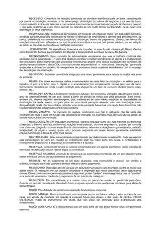 RECESSÃO. Conjuntura de redução acentuada da atividade econômica país um país, caracterizada
por queda na produção, aumento j r do desemprego, diminuição do volume de negócios e da taxa de lucro,
crescimento dos índices de falências e concordatas (nem sempre acompanhada por queda também nos preços)
-- que pode restringir-se a um breve período ou estender-se por muito tempo, configurando, neste caso, uma
depressão ou crise econômica.
         RECIPROCIDADE. Sistema de concessões em troca de um interesse maior: em linguagem bancária,
condição caracterizada pela concessão de crédito e liberação de empréstimo a clientes que proporcionem, ao
banco, preferência nos demais serviços (depósitos, cobranças, ordens de pagamento, câmbio); em termos de
relações internacionais, refere-se a um tipo de postura econômica na qual dois países adotam, um em relação
ao outro, as mesmas concessões ou restrições comerciais.
        REDESCONTO. Ou Assistência Financeira de Liquidez, é uma função clássica do Banco Central
como banco dos bancos que consistem em atender a desequilíbrios eventuais de caixa dos bancos.
         REENGENHARIA. Novo conceito de administração empresarial que visa à melhoria contínua das
atividades numa organização ~ 1 com dois objetivos centrais: o melhor atendimento ao cliente e a multiplicação
dos resultados. Essa redefinição dos processos empresarias propõe uma radical superação dos conceitos de
gestão herdados desde o século XIX, como os controles esquemáticosI e minuciosos, hierarquias gerenciais
enrijecidas e divisão do trabalho. A reengenharia de processos busca objetivos semelhantes com o emprego
das tecnologias da informação.
        REFUNDING. Substituir uma dívida antiga por uma nova, geralmente para reduzir os custos dos juros
da emitente.
         RENDA. Em teoria econômica, define a remuneração de cada fator de produção -- o salário para o
trabalho, o juro e o lucro para o capital e o arrendamento (ou simplesmente renda) pelo uso da terra.
Comumente considera-se renda o valor recebido pelo aluguel de um bem de consumo durável (carro, casa,
terreno, etc.).
          RENDA PER CAPITA. Literalmente "renda por cabeça". Em economia, indicador utilizado para medir o
grau de desenvolvimento de um país, obtido a partir da divisão da renda total pela população. Este índice,
embora útil, oferece algumas desvantagens, pois, tratando-se de uma média, esconde as disparidades na
distribuição da renda. Assim, um país pode ter uma renda percapita elevada, mas uma distribuição muito
desigual desta renda. Ou, ao contrário, pode ter uma renda percapita baixa mas uma renda bem distribuída, não
registrando grandes disparidades entre ricos e pobres.
        RENDA VARIÁVEL. No mercado de capitais, rendimento que não é prefixado, não faz parte das
condições do título e varia em função das condições de mercado. Os exemplos mais comuns são as ações, os
fundos mútuos e os fundos fiscais.
         RENEGOCIAÇÃO. Em linguagem econômica, significa negociar outra vez, nas mesmas ou diferentes
condições, o mesmo contrato, envolvendo relações entre pessoas, ou entre empresas ou países, em torno de
uma dívida ou obrigação: no caso específico da dívida externa, refere-se à situação em que o devedor, estando
incapacitado de pagar o serviço (juros, etc.), procura negociá-la em novos termos, geralmente solicitando
prazos mais longos e taxas de juros mais baixas.
        RENTABILIDADE. Grau de rendimento proporcionado por determinado investimento. Pode se exprimir
pela percentagem de lucro em relação ao investimento total. Na maior parte dos casos, a rentabilidade é
inversamente proporcional à segurança do investimento e à liquidez.
        RESERVAS. Conjunto de fundos ou valores conservados por um agente econômico, como previsão de
eventuais necessidades ou por razões legais ou contratuais.
         RESERVAS CAMBIAIS. Acúmulo de divisas que as autoridades monetárias de um país dispõem para
saldar eventuais déficits de seus balanços de pagamento.
          RESGATE. Ato de pagamento de um título (duplicata, nota promissória e outros). Em vendas a
créditos, o resgate só é feito quando o devedor efetua o último pagamento.
          RESSEGURO. Operação através da qual um segurador faz seguro para si próprio, contra os riscos que
aceita cobrir. O resseguro tem por objetivo concretizar a dispersão dos riscos assumidos pelos seguradores
diretos. Esses continuam responsáveis perante o segurado, porém "cedem" aos ressegurados que os "aceitam"
uma parte de seus riscos, mediante o pagamento de um prêmio de resseguro.
        RESULTADO. Em contabilidade, é o crédito, lucro ou perda decorrente da gestão do patrimônio,
durante um período considerado. Resultado futuro é aquele apurado entre pendências contábeis para efeito de
demonstração.
        RISCO. Possibilidade de perda numa operação financeira ou comercial.
        RISCO CAMBIAL. Risco incorrido por uma empresa ou por um banco, sobre o valor a prazo de seu
caixa, em virtude da incerteza em relação à evolução futura das divisas e das taxas de câmbio. RISCO
SISTÊMICO. Risco de investimento em títulos que não pode ser eliminado pela diversificação dos
investimentos.
        RISCO SOBERANO. É a desconfiança que um país sofre de não poder honrar seus compromissos
externos.
 