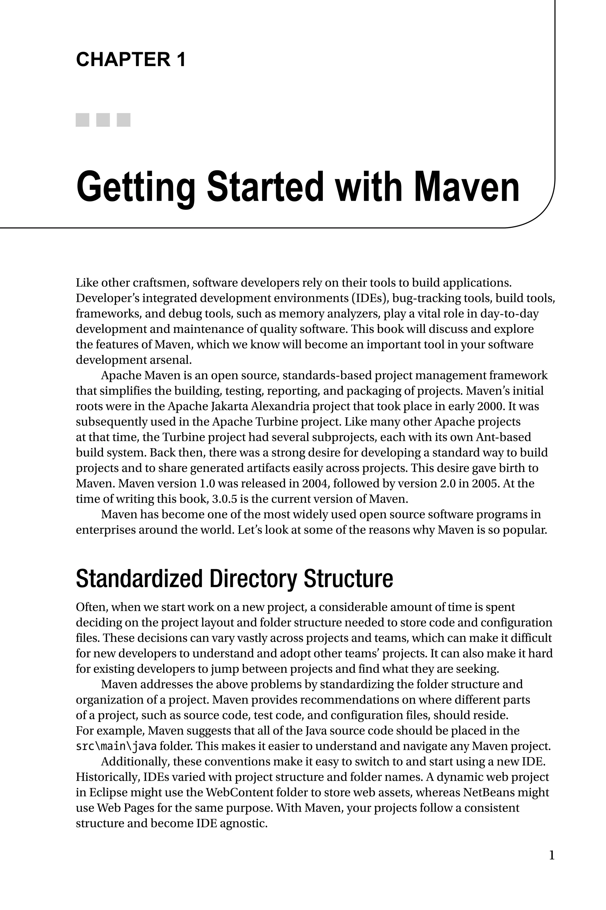 1
Chapter 1
Getting Started with Maven
Like other craftsmen, software developers rely on their tools to build applications.
Developer’s integrated development environments (IDEs), bug-tracking tools, build tools,
frameworks, and debug tools, such as memory analyzers, play a vital role in day-to-day
development and maintenance of quality software. This book will discuss and explore
the features of Maven, which we know will become an important tool in your software
development arsenal.
Apache Maven is an open source, standards-based project management framework
that simplifies the building, testing, reporting, and packaging of projects. Maven’s initial
roots were in the Apache Jakarta Alexandria project that took place in early 2000. It was
subsequently used in the Apache Turbine project. Like many other Apache projects
at that time, the Turbine project had several subprojects, each with its own Ant-based
build system. Back then, there was a strong desire for developing a standard way to build
projects and to share generated artifacts easily across projects. This desire gave birth to
Maven. Maven version 1.0 was released in 2004, followed by version 2.0 in 2005. At the
time of writing this book, 3.0.5 is the current version of Maven.
Maven has become one of the most widely used open source software programs in
enterprises around the world. Let’s look at some of the reasons why Maven is so popular.
Standardized Directory Structure
Often, when we start work on a new project, a considerable amount of time is spent
deciding on the project layout and folder structure needed to store code and configuration
files. These decisions can vary vastly across projects and teams, which can make it difficult
for new developers to understand and adopt other teams’ projects. It can also make it hard
for existing developers to jump between projects and find what they are seeking.
Maven addresses the above problems by standardizing the folder structure and
organization of a project. Maven provides recommendations on where different parts
of a project, such as source code, test code, and configuration files, should reside.
For example, Maven suggests that all of the Java source code should be placed in the
srcmainjava folder. This makes it easier to understand and navigate any Maven project.
Additionally, these conventions make it easy to switch to and start using a new IDE.
Historically, IDEs varied with project structure and folder names. A dynamic web project
in Eclipse might use the WebContent folder to store web assets, whereas NetBeans might
use Web Pages for the same purpose. With Maven, your projects follow a consistent
structure and become IDE agnostic.
 