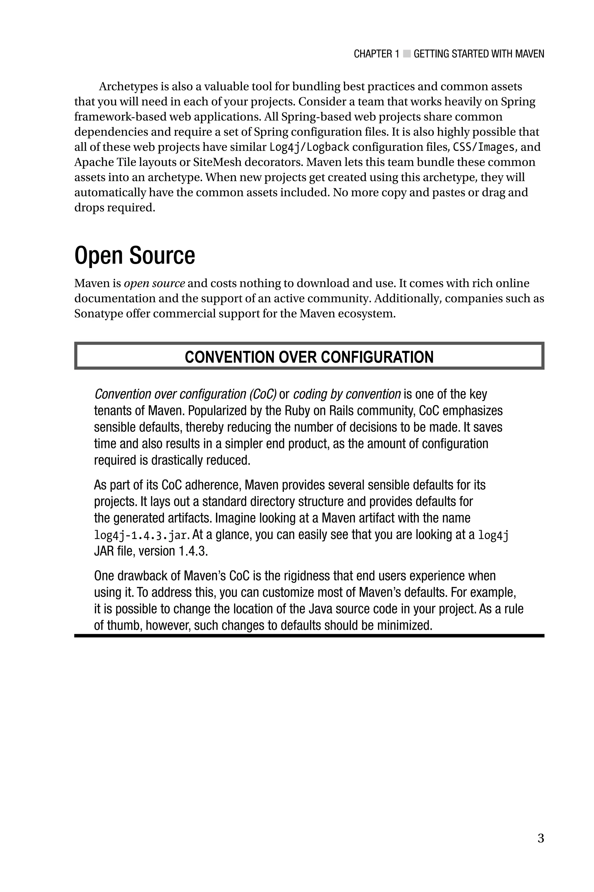 Chapter 1 ■ Getting Started with Maven
3
Archetypes is also a valuable tool for bundling best practices and common assets
that you will need in each of your projects. Consider a team that works heavily on Spring
framework-based web applications. All Spring-based web projects share common
dependencies and require a set of Spring configuration files. It is also highly possible that
all of these web projects have similar Log4j/Logback configuration files, CSS/Images, and
Apache Tile layouts or SiteMesh decorators. Maven lets this team bundle these common
assets into an archetype. When new projects get created using this archetype, they will
automatically have the common assets included. No more copy and pastes or drag and
drops required.
Open Source
Maven is open source and costs nothing to download and use. It comes with rich online
documentation and the support of an active community. Additionally, companies such as
Sonatype offer commercial support for the Maven ecosystem.
CONVENTION OVER CONFIGURATION
Convention over configuration (CoC) or coding by convention is one of the key
tenants of Maven. Popularized by the Ruby on Rails community, CoC emphasizes
sensible defaults, thereby reducing the number of decisions to be made. It saves
time and also results in a simpler end product, as the amount of configuration
required is drastically reduced.
As part of its CoC adherence, Maven provides several sensible defaults for its
projects. It lays out a standard directory structure and provides defaults for
the generated artifacts. Imagine looking at a Maven artifact with the name
log4j-1.4.3.jar. At a glance, you can easily see that you are looking at a log4j
JAR file, version 1.4.3.
One drawback of Maven’s CoC is the rigidness that end users experience when
using it. To address this, you can customize most of Maven’s defaults. For example,
it is possible to change the location of the Java source code in your project. As a rule
of thumb, however, such changes to defaults should be minimized.
 
