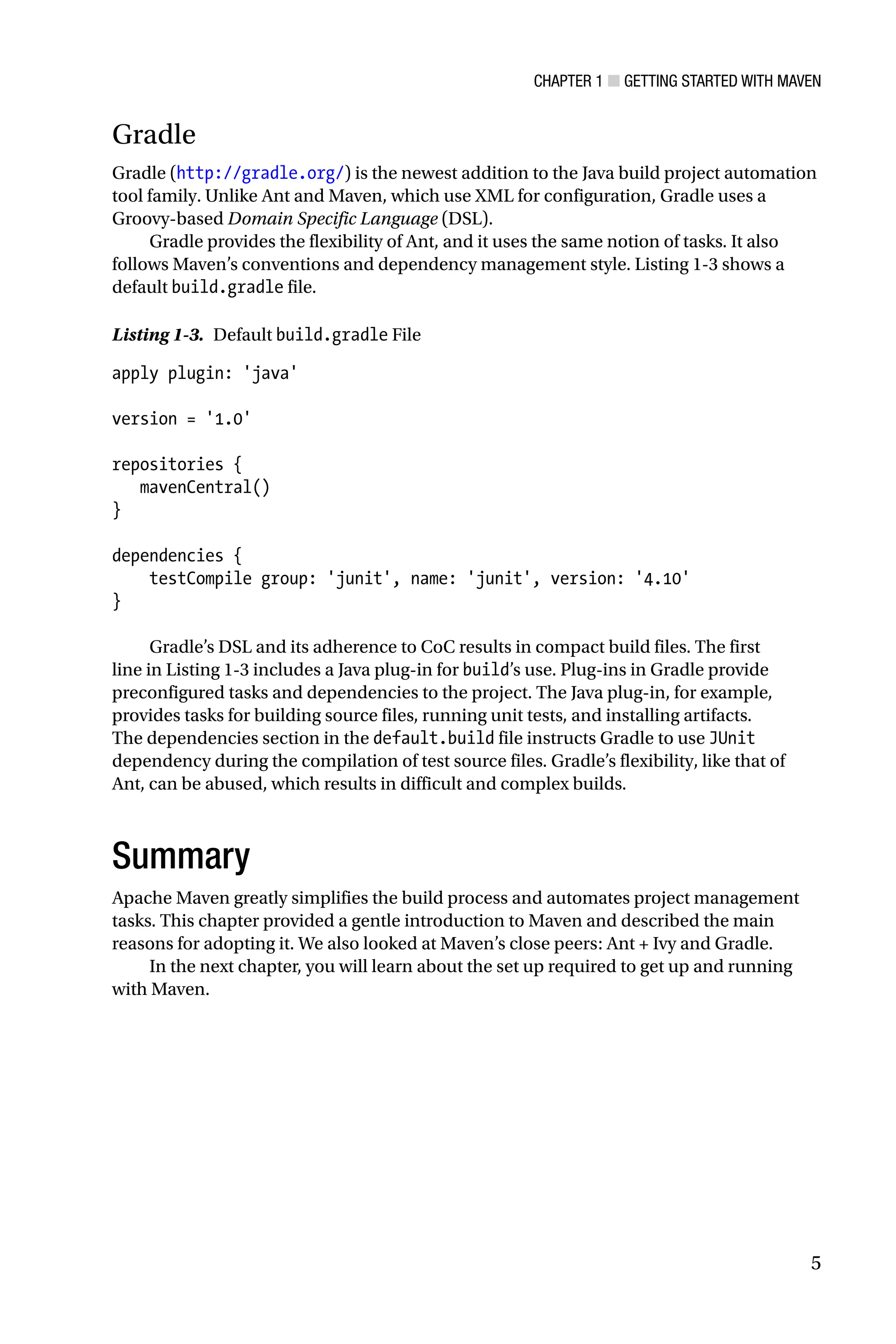 Chapter 1 ■ Getting Started with Maven
5
Gradle
Gradle (http://gradle.org/) is the newest addition to the Java build project automation
tool family. Unlike Ant and Maven, which use XML for configuration, Gradle uses a
Groovy-based Domain Specific Language (DSL).
Gradle provides the flexibility of Ant, and it uses the same notion of tasks. It also
follows Maven’s conventions and dependency management style. Listing 1-3 shows a
default build.gradle file.
Listing 1-3. Default build.gradle File
apply plugin: 'java'
version = '1.0'
repositories {
mavenCentral()
}
dependencies {
testCompile group: 'junit', name: 'junit', version: '4.10'
}
Gradle’s DSL and its adherence to CoC results in compact build files. The first
line in Listing 1-3 includes a Java plug-in for build’s use. Plug-ins in Gradle provide
preconfigured tasks and dependencies to the project. The Java plug-in, for example,
provides tasks for building source files, running unit tests, and installing artifacts.
The dependencies section in the default.build file instructs Gradle to use JUnit
dependency during the compilation of test source files. Gradle’s flexibility, like that of
Ant, can be abused, which results in difficult and complex builds.
Summary
Apache Maven greatly simplifies the build process and automates project management
tasks. This chapter provided a gentle introduction to Maven and described the main
reasons for adopting it. We also looked at Maven’s close peers: Ant + Ivy and Gradle.
In the next chapter, you will learn about the set up required to get up and running
with Maven.
 