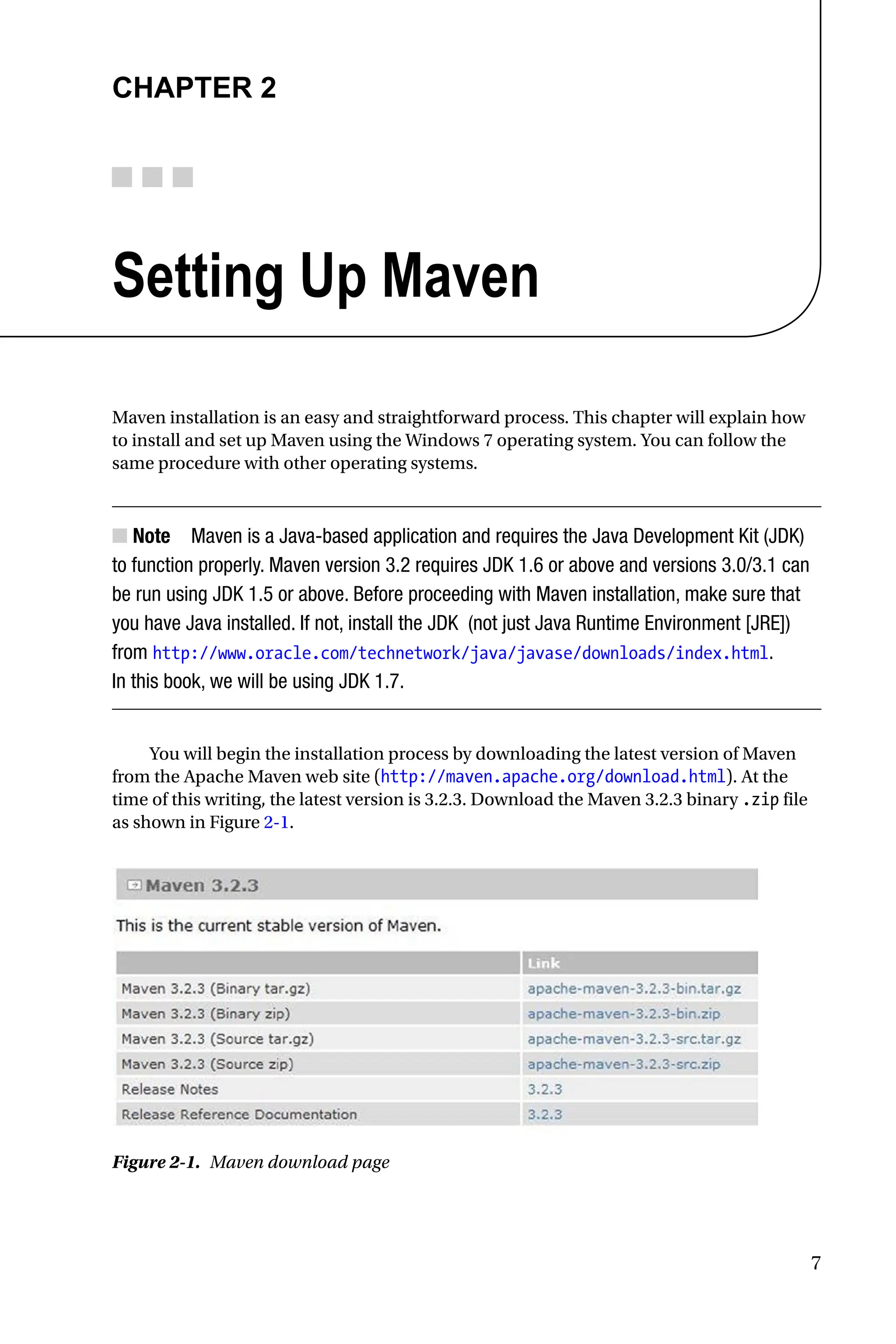 7
Chapter 2
Setting Up Maven
Maven installation is an easy and straightforward process. This chapter will explain how
to install and set up Maven using the Windows 7 operating system. You can follow the
same procedure with other operating systems.
Note
■
■ Maven is a Java-based application and requires the Java Development Kit (JDK)
to function properly. Maven version 3.2 requires JDK 1.6 or above and versions 3.0/3.1 can
be run using JDK 1.5 or above. Before proceeding with Maven installation, make sure that
you have Java installed. If not, install the JDK (not just Java Runtime Environment [JRE])
from http://www.oracle.com/technetwork/java/javase/downloads/index.html.
In this book, we will be using JDK 1.7.
You will begin the installation process by downloading the latest version of Maven
from the Apache Maven web site (http://maven.apache.org/download.html). At the
time of this writing, the latest version is 3.2.3. Download the Maven 3.2.3 binary .zip file
as shown in Figure 2-1.
Figure 2-1. Maven download page
 