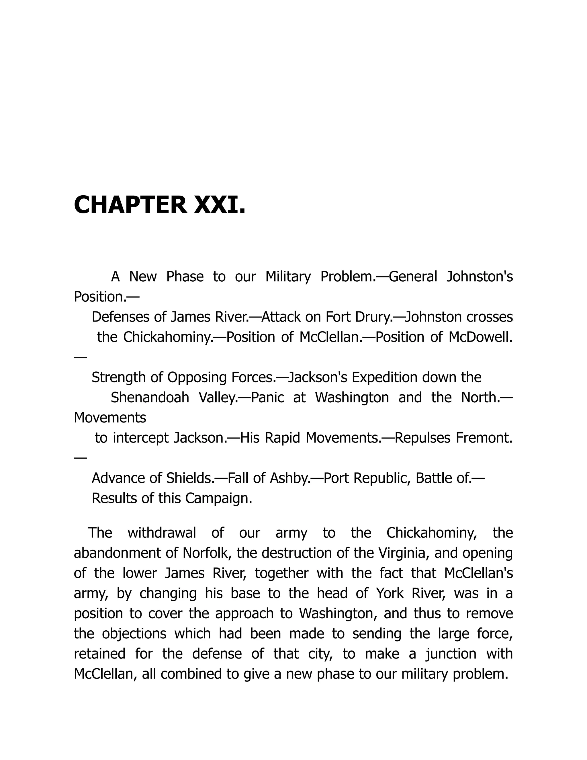 CHAPTER XXI.
A New Phase to our Military Problem.—General Johnston's
Position.—
Defenses of James River.—Attack on Fort Drury.—Johnston crosses
the Chickahominy.—Position of McClellan.—Position of McDowell.
—
Strength of Opposing Forces.—Jackson's Expedition down the
Shenandoah Valley.—Panic at Washington and the North.—
Movements
to intercept Jackson.—His Rapid Movements.—Repulses Fremont.
—
Advance of Shields.—Fall of Ashby.—Port Republic, Battle of.—
Results of this Campaign.
The withdrawal of our army to the Chickahominy, the
abandonment of Norfolk, the destruction of the Virginia, and opening
of the lower James River, together with the fact that McClellan's
army, by changing his base to the head of York River, was in a
position to cover the approach to Washington, and thus to remove
the objections which had been made to sending the large force,
retained for the defense of that city, to make a junction with
McClellan, all combined to give a new phase to our military problem.
 
