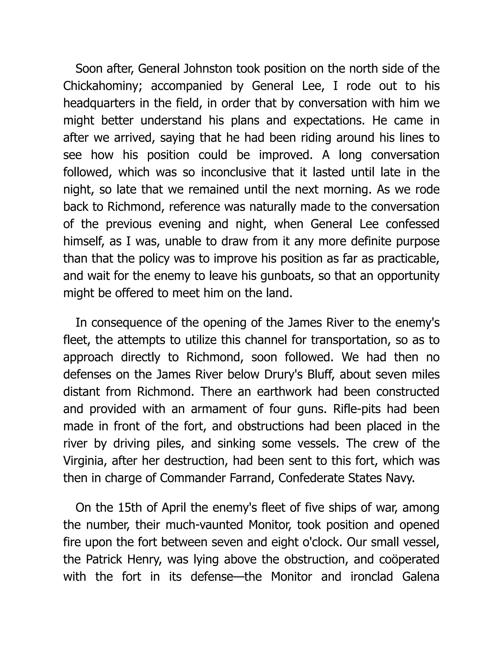 Soon after, General Johnston took position on the north side of the
Chickahominy; accompanied by General Lee, I rode out to his
headquarters in the field, in order that by conversation with him we
might better understand his plans and expectations. He came in
after we arrived, saying that he had been riding around his lines to
see how his position could be improved. A long conversation
followed, which was so inconclusive that it lasted until late in the
night, so late that we remained until the next morning. As we rode
back to Richmond, reference was naturally made to the conversation
of the previous evening and night, when General Lee confessed
himself, as I was, unable to draw from it any more definite purpose
than that the policy was to improve his position as far as practicable,
and wait for the enemy to leave his gunboats, so that an opportunity
might be offered to meet him on the land.
In consequence of the opening of the James River to the enemy's
fleet, the attempts to utilize this channel for transportation, so as to
approach directly to Richmond, soon followed. We had then no
defenses on the James River below Drury's Bluff, about seven miles
distant from Richmond. There an earthwork had been constructed
and provided with an armament of four guns. Rifle-pits had been
made in front of the fort, and obstructions had been placed in the
river by driving piles, and sinking some vessels. The crew of the
Virginia, after her destruction, had been sent to this fort, which was
then in charge of Commander Farrand, Confederate States Navy.
On the 15th of April the enemy's fleet of five ships of war, among
the number, their much-vaunted Monitor, took position and opened
fire upon the fort between seven and eight o'clock. Our small vessel,
the Patrick Henry, was lying above the obstruction, and coöperated
with the fort in its defense—the Monitor and ironclad Galena
 