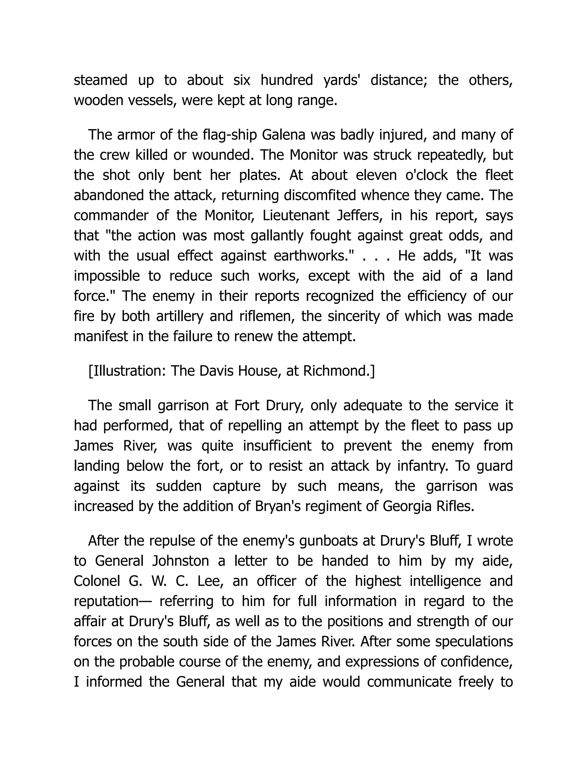 steamed up to about six hundred yards' distance; the others,
wooden vessels, were kept at long range.
The armor of the flag-ship Galena was badly injured, and many of
the crew killed or wounded. The Monitor was struck repeatedly, but
the shot only bent her plates. At about eleven o'clock the fleet
abandoned the attack, returning discomfited whence they came. The
commander of the Monitor, Lieutenant Jeffers, in his report, says
that the action was most gallantly fought against great odds, and
with the usual effect against earthworks. . . . He adds, It was
impossible to reduce such works, except with the aid of a land
force. The enemy in their reports recognized the efficiency of our
fire by both artillery and riflemen, the sincerity of which was made
manifest in the failure to renew the attempt.
[Illustration: The Davis House, at Richmond.]
The small garrison at Fort Drury, only adequate to the service it
had performed, that of repelling an attempt by the fleet to pass up
James River, was quite insufficient to prevent the enemy from
landing below the fort, or to resist an attack by infantry. To guard
against its sudden capture by such means, the garrison was
increased by the addition of Bryan's regiment of Georgia Rifles.
After the repulse of the enemy's gunboats at Drury's Bluff, I wrote
to General Johnston a letter to be handed to him by my aide,
Colonel G. W. C. Lee, an officer of the highest intelligence and
reputation— referring to him for full information in regard to the
affair at Drury's Bluff, as well as to the positions and strength of our
forces on the south side of the James River. After some speculations
on the probable course of the enemy, and expressions of confidence,
I informed the General that my aide would communicate freely to
 