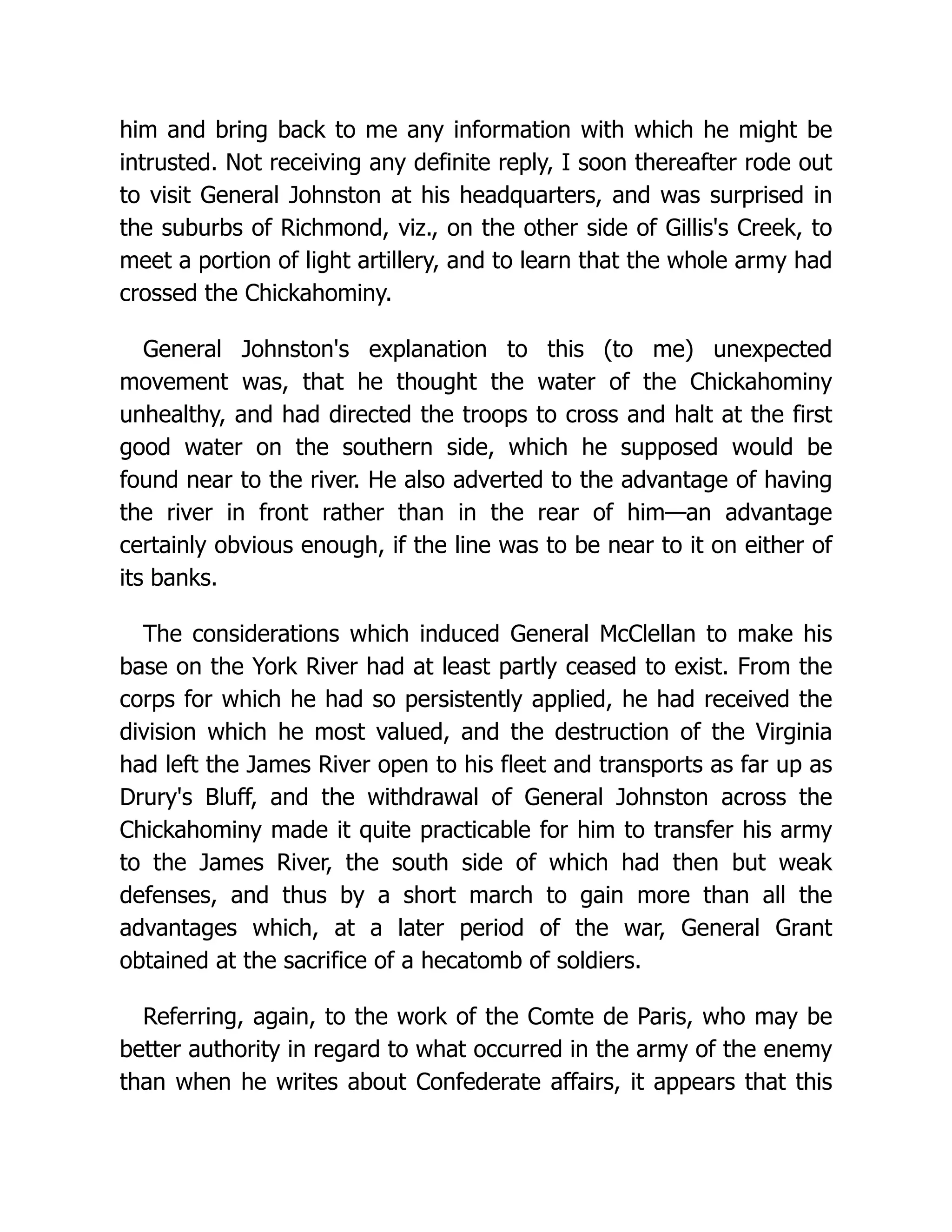him and bring back to me any information with which he might be
intrusted. Not receiving any definite reply, I soon thereafter rode out
to visit General Johnston at his headquarters, and was surprised in
the suburbs of Richmond, viz., on the other side of Gillis's Creek, to
meet a portion of light artillery, and to learn that the whole army had
crossed the Chickahominy.
General Johnston's explanation to this (to me) unexpected
movement was, that he thought the water of the Chickahominy
unhealthy, and had directed the troops to cross and halt at the first
good water on the southern side, which he supposed would be
found near to the river. He also adverted to the advantage of having
the river in front rather than in the rear of him—an advantage
certainly obvious enough, if the line was to be near to it on either of
its banks.
The considerations which induced General McClellan to make his
base on the York River had at least partly ceased to exist. From the
corps for which he had so persistently applied, he had received the
division which he most valued, and the destruction of the Virginia
had left the James River open to his fleet and transports as far up as
Drury's Bluff, and the withdrawal of General Johnston across the
Chickahominy made it quite practicable for him to transfer his army
to the James River, the south side of which had then but weak
defenses, and thus by a short march to gain more than all the
advantages which, at a later period of the war, General Grant
obtained at the sacrifice of a hecatomb of soldiers.
Referring, again, to the work of the Comte de Paris, who may be
better authority in regard to what occurred in the army of the enemy
than when he writes about Confederate affairs, it appears that this
 
