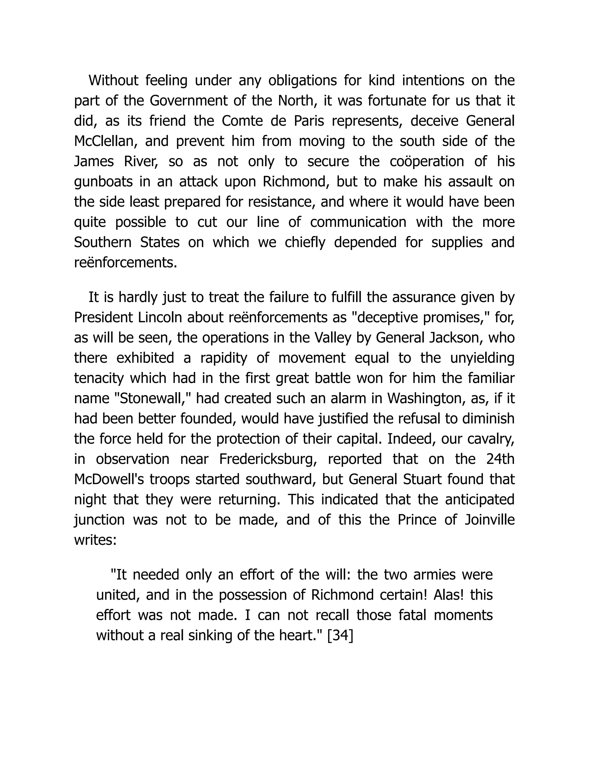 Without feeling under any obligations for kind intentions on the
part of the Government of the North, it was fortunate for us that it
did, as its friend the Comte de Paris represents, deceive General
McClellan, and prevent him from moving to the south side of the
James River, so as not only to secure the coöperation of his
gunboats in an attack upon Richmond, but to make his assault on
the side least prepared for resistance, and where it would have been
quite possible to cut our line of communication with the more
Southern States on which we chiefly depended for supplies and
reënforcements.
It is hardly just to treat the failure to fulfill the assurance given by
President Lincoln about reënforcements as deceptive promises, for,
as will be seen, the operations in the Valley by General Jackson, who
there exhibited a rapidity of movement equal to the unyielding
tenacity which had in the first great battle won for him the familiar
name Stonewall, had created such an alarm in Washington, as, if it
had been better founded, would have justified the refusal to diminish
the force held for the protection of their capital. Indeed, our cavalry,
in observation near Fredericksburg, reported that on the 24th
McDowell's troops started southward, but General Stuart found that
night that they were returning. This indicated that the anticipated
junction was not to be made, and of this the Prince of Joinville
writes:
It needed only an effort of the will: the two armies were
united, and in the possession of Richmond certain! Alas! this
effort was not made. I can not recall those fatal moments
without a real sinking of the heart. [34]
 