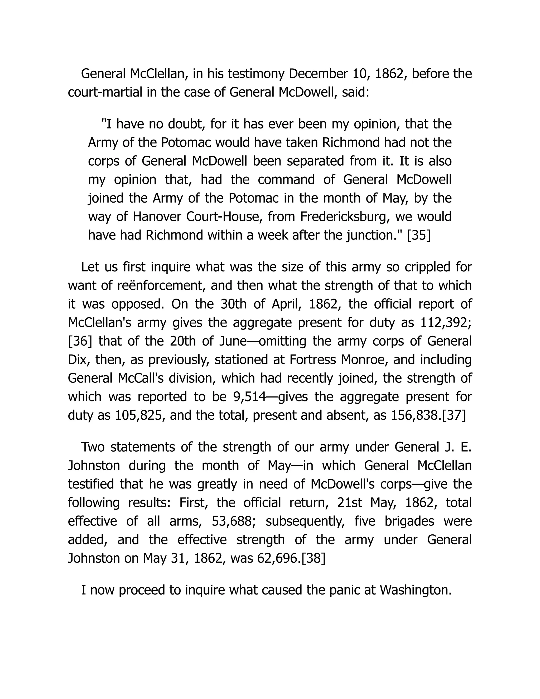 General McClellan, in his testimony December 10, 1862, before the
court-martial in the case of General McDowell, said:
I have no doubt, for it has ever been my opinion, that the
Army of the Potomac would have taken Richmond had not the
corps of General McDowell been separated from it. It is also
my opinion that, had the command of General McDowell
joined the Army of the Potomac in the month of May, by the
way of Hanover Court-House, from Fredericksburg, we would
have had Richmond within a week after the junction. [35]
Let us first inquire what was the size of this army so crippled for
want of reënforcement, and then what the strength of that to which
it was opposed. On the 30th of April, 1862, the official report of
McClellan's army gives the aggregate present for duty as 112,392;
[36] that of the 20th of June—omitting the army corps of General
Dix, then, as previously, stationed at Fortress Monroe, and including
General McCall's division, which had recently joined, the strength of
which was reported to be 9,514—gives the aggregate present for
duty as 105,825, and the total, present and absent, as 156,838.[37]
Two statements of the strength of our army under General J. E.
Johnston during the month of May—in which General McClellan
testified that he was greatly in need of McDowell's corps—give the
following results: First, the official return, 21st May, 1862, total
effective of all arms, 53,688; subsequently, five brigades were
added, and the effective strength of the army under General
Johnston on May 31, 1862, was 62,696.[38]
I now proceed to inquire what caused the panic at Washington.
 