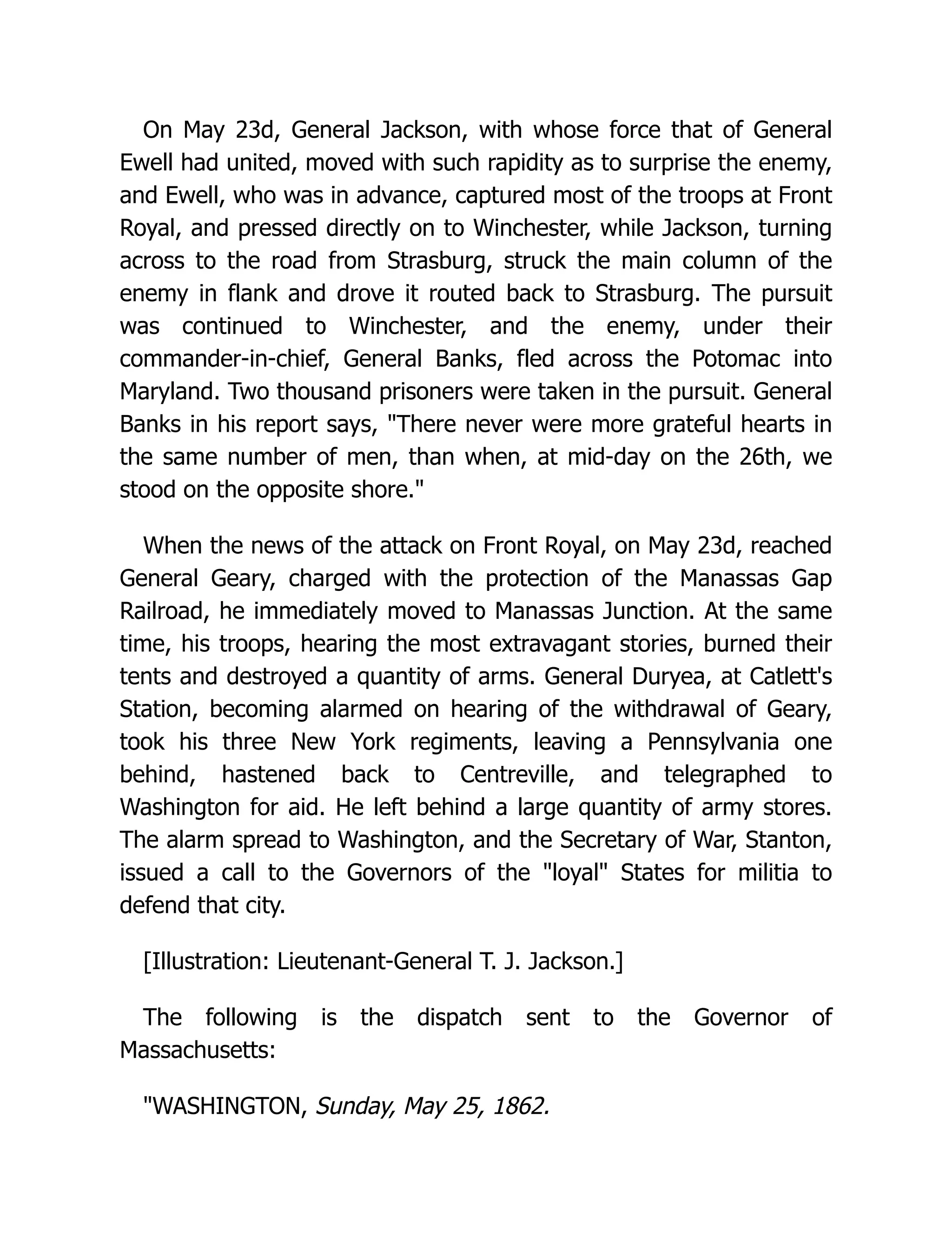 On May 23d, General Jackson, with whose force that of General
Ewell had united, moved with such rapidity as to surprise the enemy,
and Ewell, who was in advance, captured most of the troops at Front
Royal, and pressed directly on to Winchester, while Jackson, turning
across to the road from Strasburg, struck the main column of the
enemy in flank and drove it routed back to Strasburg. The pursuit
was continued to Winchester, and the enemy, under their
commander-in-chief, General Banks, fled across the Potomac into
Maryland. Two thousand prisoners were taken in the pursuit. General
Banks in his report says, There never were more grateful hearts in
the same number of men, than when, at mid-day on the 26th, we
stood on the opposite shore.
When the news of the attack on Front Royal, on May 23d, reached
General Geary, charged with the protection of the Manassas Gap
Railroad, he immediately moved to Manassas Junction. At the same
time, his troops, hearing the most extravagant stories, burned their
tents and destroyed a quantity of arms. General Duryea, at Catlett's
Station, becoming alarmed on hearing of the withdrawal of Geary,
took his three New York regiments, leaving a Pennsylvania one
behind, hastened back to Centreville, and telegraphed to
Washington for aid. He left behind a large quantity of army stores.
The alarm spread to Washington, and the Secretary of War, Stanton,
issued a call to the Governors of the loyal States for militia to
defend that city.
[Illustration: Lieutenant-General T. J. Jackson.]
The following is the dispatch sent to the Governor of
Massachusetts:
WASHINGTON, Sunday, May 25, 1862.
 