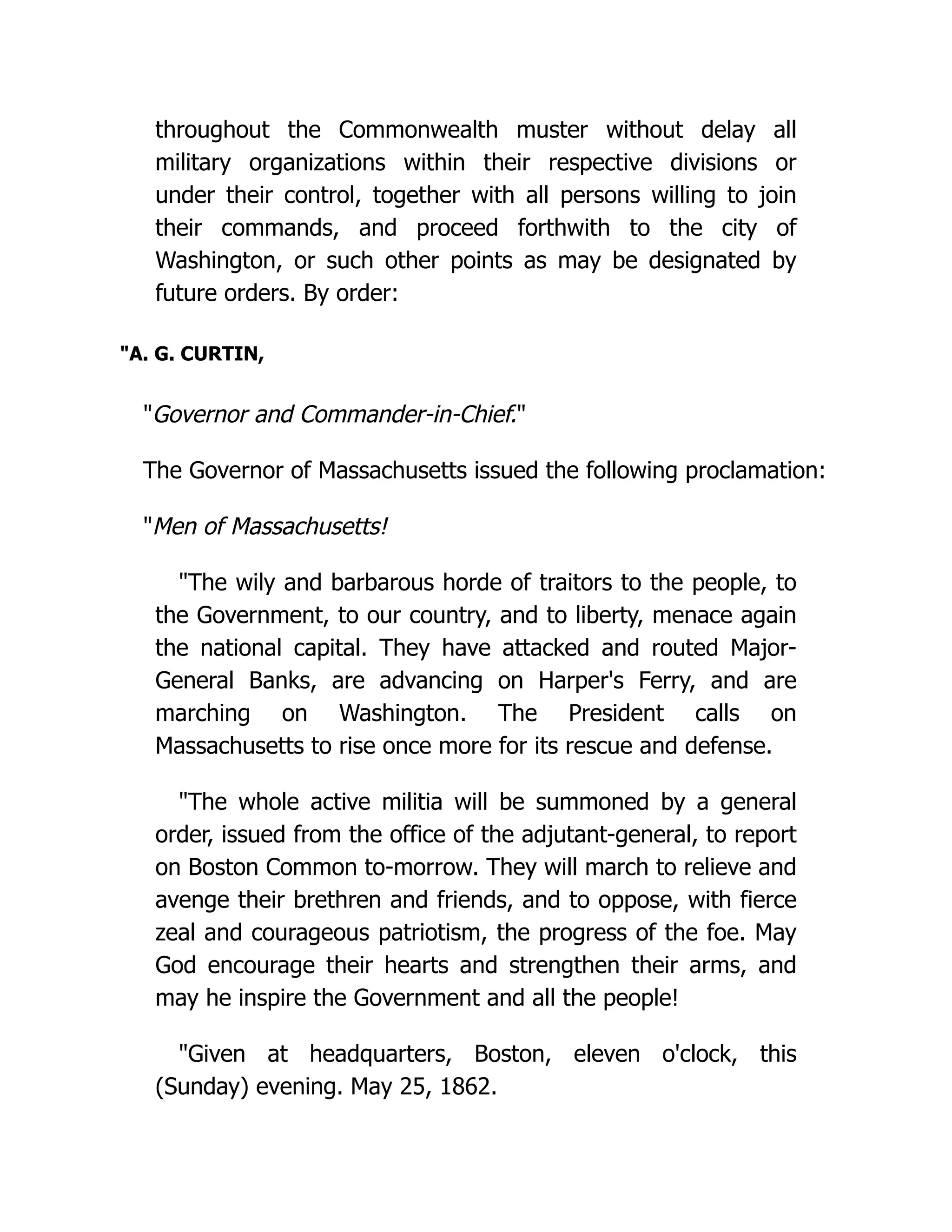 throughout the Commonwealth muster without delay all
military organizations within their respective divisions or
under their control, together with all persons willing to join
their commands, and proceed forthwith to the city of
Washington, or such other points as may be designated by
future orders. By order:
A. G. CURTIN,
Governor and Commander-in-Chief.
The Governor of Massachusetts issued the following proclamation:
Men of Massachusetts!
The wily and barbarous horde of traitors to the people, to
the Government, to our country, and to liberty, menace again
the national capital. They have attacked and routed Major-
General Banks, are advancing on Harper's Ferry, and are
marching on Washington. The President calls on
Massachusetts to rise once more for its rescue and defense.
The whole active militia will be summoned by a general
order, issued from the office of the adjutant-general, to report
on Boston Common to-morrow. They will march to relieve and
avenge their brethren and friends, and to oppose, with fierce
zeal and courageous patriotism, the progress of the foe. May
God encourage their hearts and strengthen their arms, and
may he inspire the Government and all the people!
Given at headquarters, Boston, eleven o'clock, this
(Sunday) evening. May 25, 1862.
 