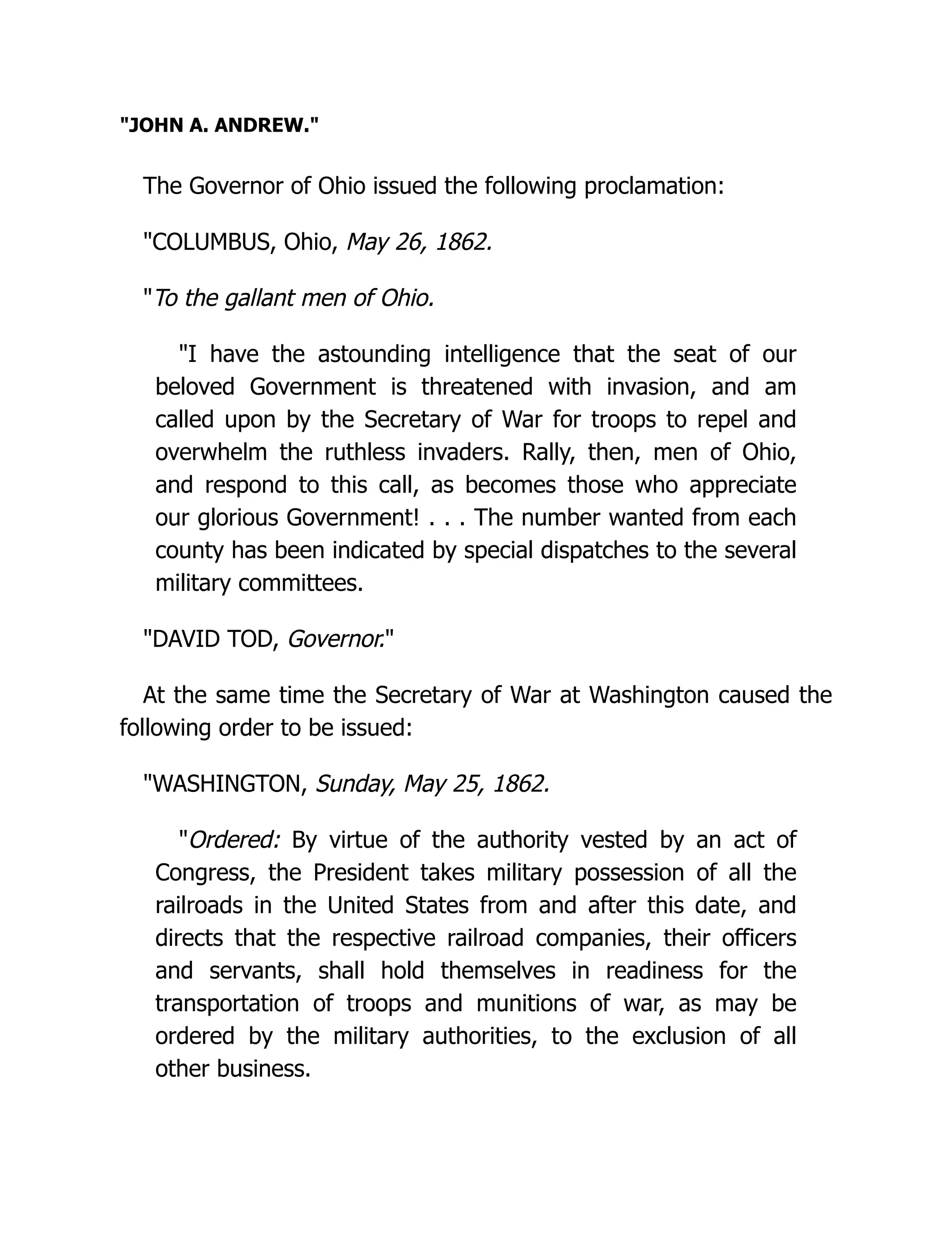 JOHN A. ANDREW.
The Governor of Ohio issued the following proclamation:
COLUMBUS, Ohio, May 26, 1862.
To the gallant men of Ohio.
I have the astounding intelligence that the seat of our
beloved Government is threatened with invasion, and am
called upon by the Secretary of War for troops to repel and
overwhelm the ruthless invaders. Rally, then, men of Ohio,
and respond to this call, as becomes those who appreciate
our glorious Government! . . . The number wanted from each
county has been indicated by special dispatches to the several
military committees.
DAVID TOD, Governor.
At the same time the Secretary of War at Washington caused the
following order to be issued:
WASHINGTON, Sunday, May 25, 1862.
Ordered: By virtue of the authority vested by an act of
Congress, the President takes military possession of all the
railroads in the United States from and after this date, and
directs that the respective railroad companies, their officers
and servants, shall hold themselves in readiness for the
transportation of troops and munitions of war, as may be
ordered by the military authorities, to the exclusion of all
other business.
 