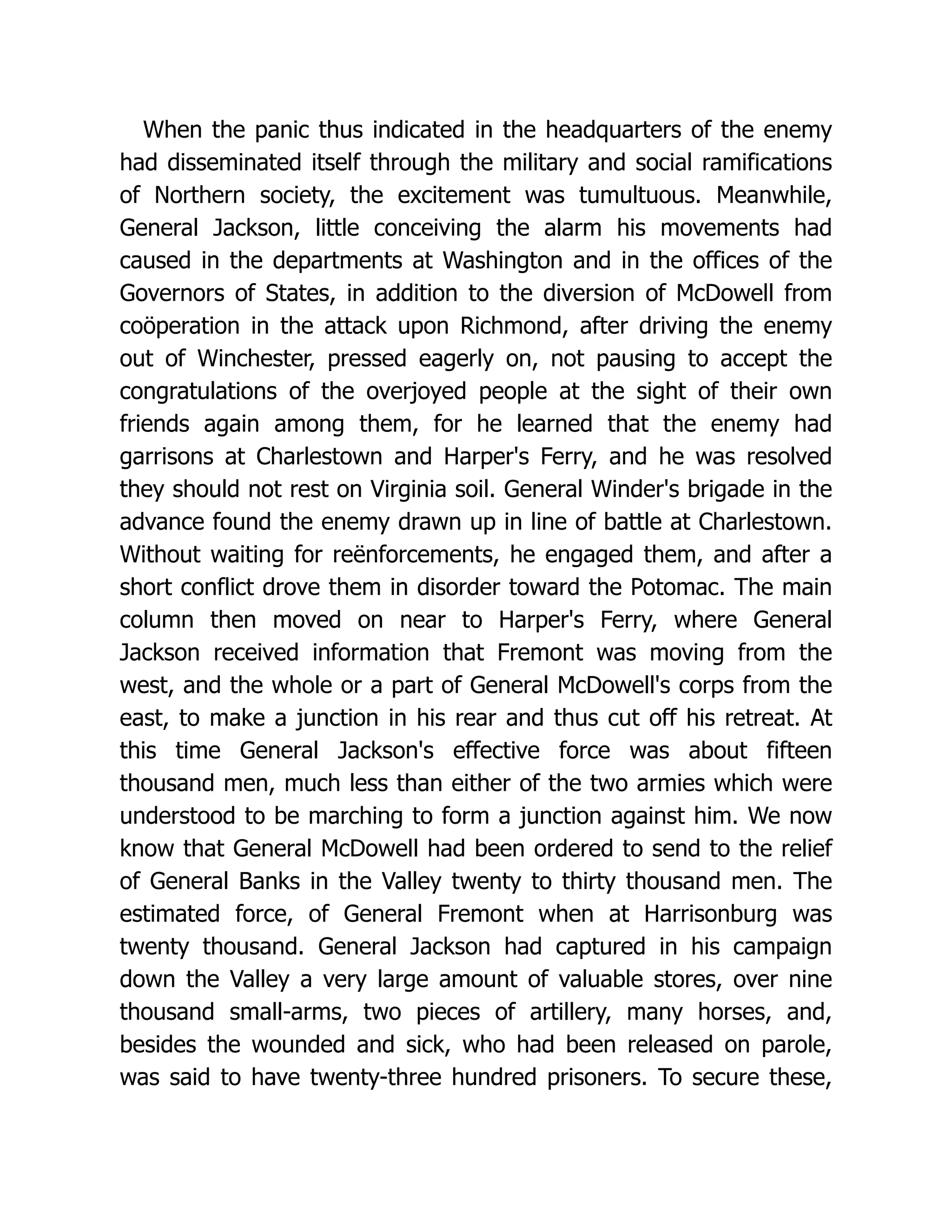 When the panic thus indicated in the headquarters of the enemy
had disseminated itself through the military and social ramifications
of Northern society, the excitement was tumultuous. Meanwhile,
General Jackson, little conceiving the alarm his movements had
caused in the departments at Washington and in the offices of the
Governors of States, in addition to the diversion of McDowell from
coöperation in the attack upon Richmond, after driving the enemy
out of Winchester, pressed eagerly on, not pausing to accept the
congratulations of the overjoyed people at the sight of their own
friends again among them, for he learned that the enemy had
garrisons at Charlestown and Harper's Ferry, and he was resolved
they should not rest on Virginia soil. General Winder's brigade in the
advance found the enemy drawn up in line of battle at Charlestown.
Without waiting for reënforcements, he engaged them, and after a
short conflict drove them in disorder toward the Potomac. The main
column then moved on near to Harper's Ferry, where General
Jackson received information that Fremont was moving from the
west, and the whole or a part of General McDowell's corps from the
east, to make a junction in his rear and thus cut off his retreat. At
this time General Jackson's effective force was about fifteen
thousand men, much less than either of the two armies which were
understood to be marching to form a junction against him. We now
know that General McDowell had been ordered to send to the relief
of General Banks in the Valley twenty to thirty thousand men. The
estimated force, of General Fremont when at Harrisonburg was
twenty thousand. General Jackson had captured in his campaign
down the Valley a very large amount of valuable stores, over nine
thousand small-arms, two pieces of artillery, many horses, and,
besides the wounded and sick, who had been released on parole,
was said to have twenty-three hundred prisoners. To secure these,
 