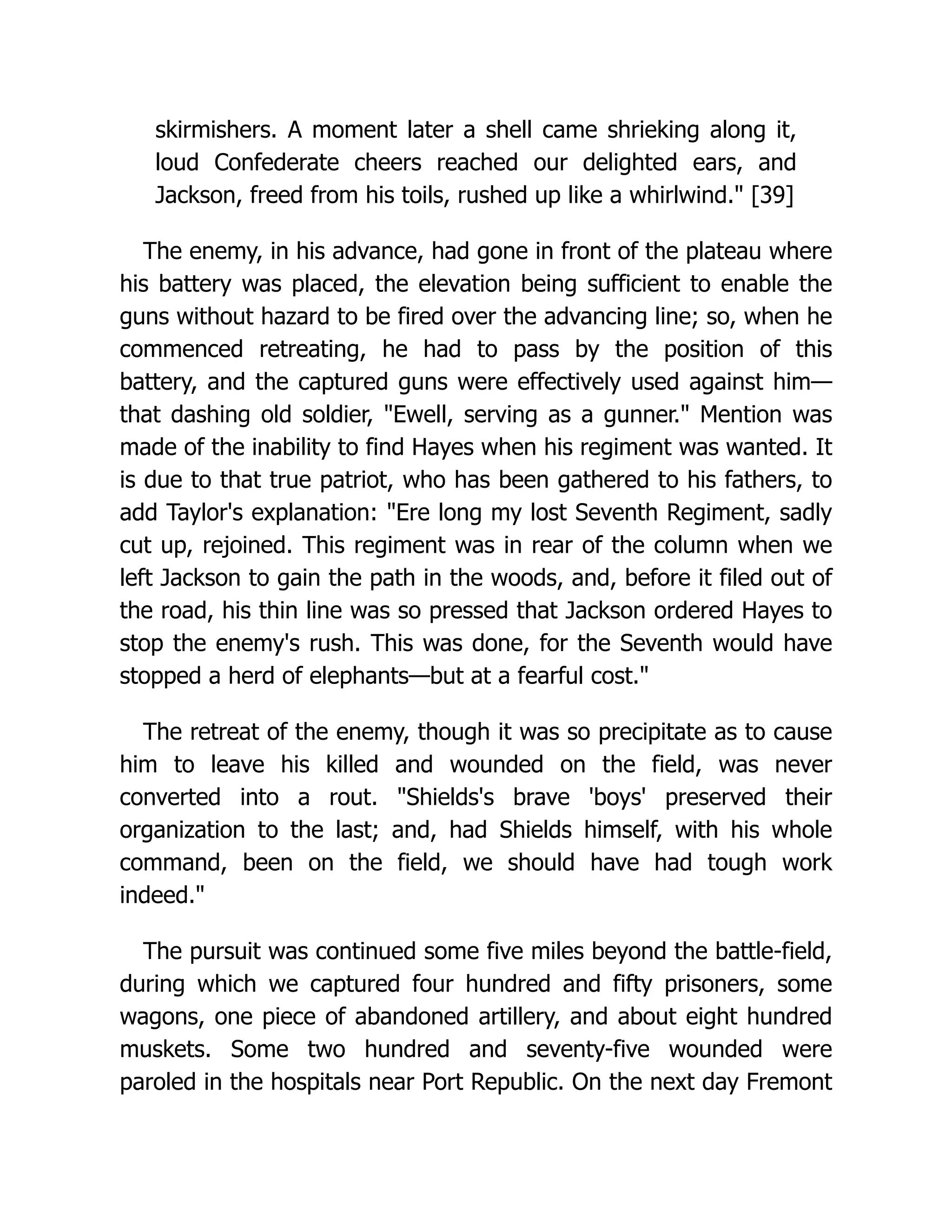 skirmishers. A moment later a shell came shrieking along it,
loud Confederate cheers reached our delighted ears, and
Jackson, freed from his toils, rushed up like a whirlwind. [39]
The enemy, in his advance, had gone in front of the plateau where
his battery was placed, the elevation being sufficient to enable the
guns without hazard to be fired over the advancing line; so, when he
commenced retreating, he had to pass by the position of this
battery, and the captured guns were effectively used against him—
that dashing old soldier, Ewell, serving as a gunner. Mention was
made of the inability to find Hayes when his regiment was wanted. It
is due to that true patriot, who has been gathered to his fathers, to
add Taylor's explanation: Ere long my lost Seventh Regiment, sadly
cut up, rejoined. This regiment was in rear of the column when we
left Jackson to gain the path in the woods, and, before it filed out of
the road, his thin line was so pressed that Jackson ordered Hayes to
stop the enemy's rush. This was done, for the Seventh would have
stopped a herd of elephants—but at a fearful cost.
The retreat of the enemy, though it was so precipitate as to cause
him to leave his killed and wounded on the field, was never
converted into a rout. Shields's brave 'boys' preserved their
organization to the last; and, had Shields himself, with his whole
command, been on the field, we should have had tough work
indeed.
The pursuit was continued some five miles beyond the battle-field,
during which we captured four hundred and fifty prisoners, some
wagons, one piece of abandoned artillery, and about eight hundred
muskets. Some two hundred and seventy-five wounded were
paroled in the hospitals near Port Republic. On the next day Fremont
 