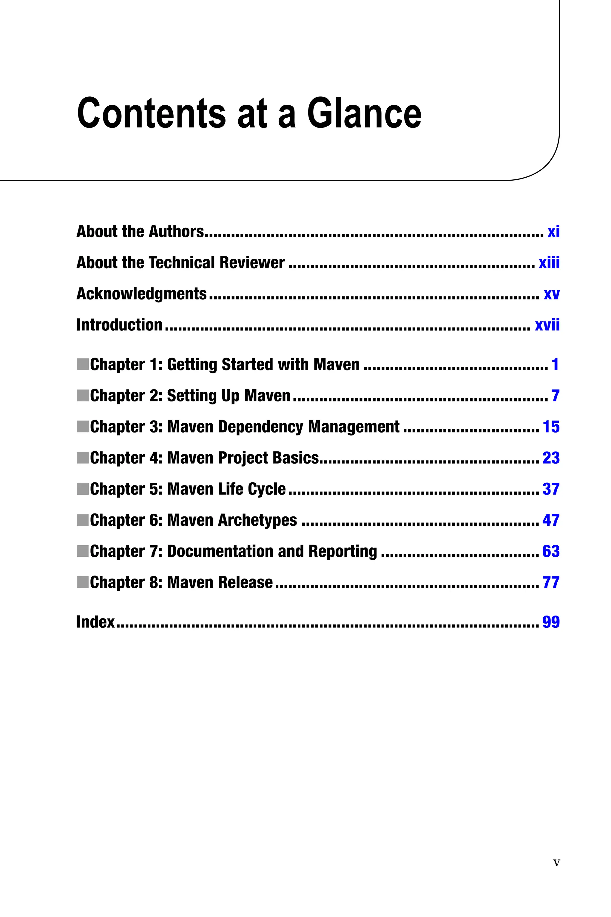 v
Contents at a Glance
About the Authors
����������������������������������������������������������������������������� xi
About the Technical Reviewer�������������������������������������������������������� xiii
Acknowledgments��������������������������������������������������������������������������� xv
Introduction����������������������������������������������������������������������������������� xvii
Chapter 1: Getting Started with Maven
■
■ ������������������������������������������ 1
Chapter 2: Setting Up Maven
■
■ ���������������������������������������������������������� 7
Chapter 3: Maven Dependency Management
■
■ ������������������������������� 15
Chapter 4: Maven Project Basics
■
■ 
�������������������������������������������������� 23
Chapter 5: Maven Life Cycle
■
■ ��������������������������������������������������������� 37
Chapter 6: Maven Archetypes
■
■ ������������������������������������������������������ 47
Chapter 7: Documentation and Reporting
■
■ ������������������������������������ 63
Chapter 8: Maven Release
■
■ ������������������������������������������������������������ 77
Index������������������������������������������������������������������������������������������������ 99
 
