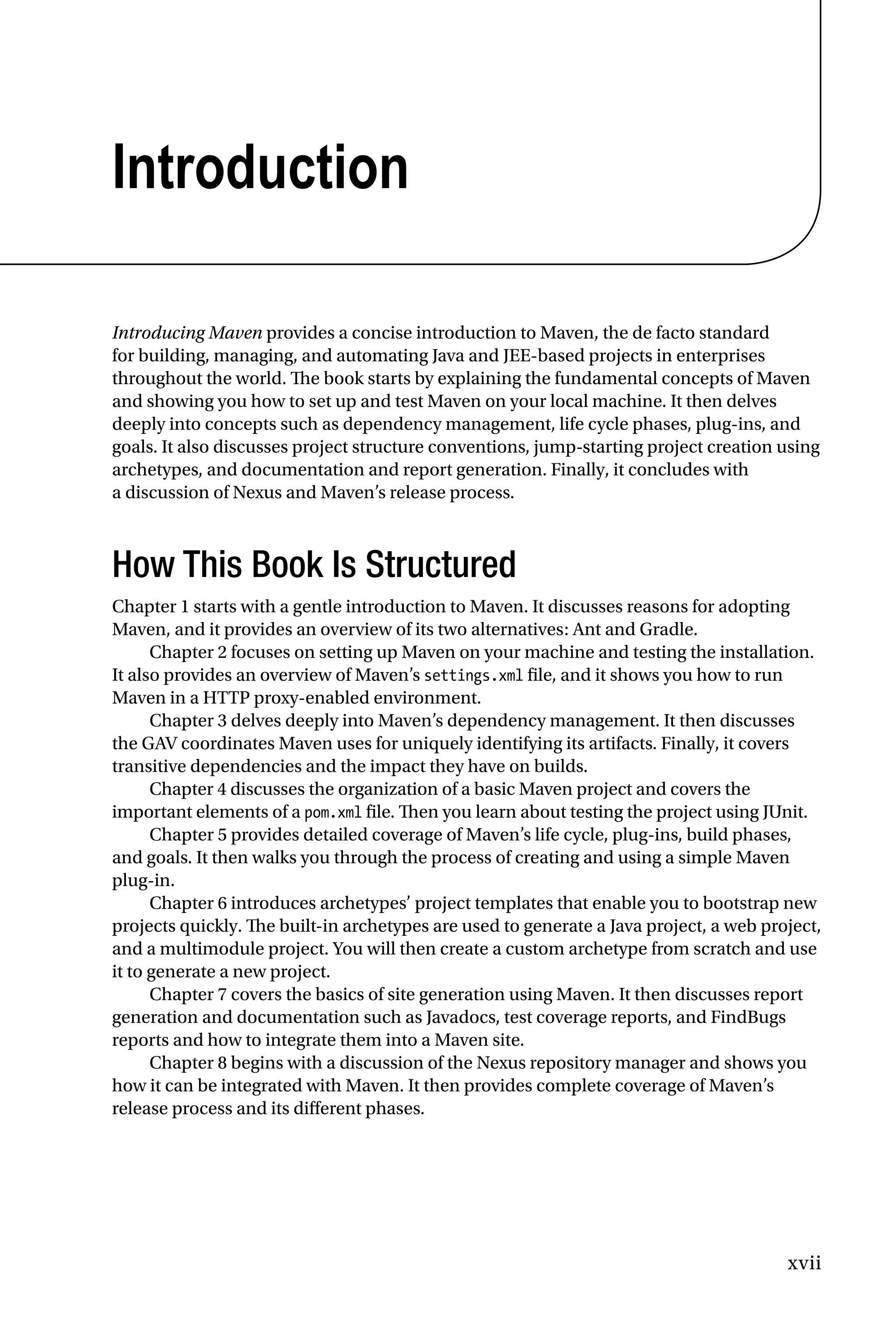 xvii
Introduction
Introducing Maven provides a concise introduction to Maven, the de facto standard
for building, managing, and automating Java and JEE-based projects in enterprises
throughout the world. The book starts by explaining the fundamental concepts of Maven
and showing you how to set up and test Maven on your local machine. It then delves
deeply into concepts such as dependency management, life cycle phases, plug-ins, and
goals. It also discusses project structure conventions, jump-starting project creation using
archetypes, and documentation and report generation. Finally, it concludes with
a discussion of Nexus and Maven’s release process.
How This Book Is Structured
Chapter 1 starts with a gentle introduction to Maven. It discusses reasons for adopting
Maven, and it provides an overview of its two alternatives: Ant and Gradle.
Chapter 2 focuses on setting up Maven on your machine and testing the installation.
It also provides an overview of Maven’s settings.xml file, and it shows you how to run
Maven in a HTTP proxy-enabled environment.
Chapter 3 delves deeply into Maven’s dependency management. It then discusses
the GAV coordinates Maven uses for uniquely identifying its artifacts. Finally, it covers
transitive dependencies and the impact they have on builds.
Chapter 4 discusses the organization of a basic Maven project and covers the
important elements of a pom.xml file. Then you learn about testing the project using JUnit.
Chapter 5 provides detailed coverage of Maven’s life cycle, plug-ins, build phases,
and goals. It then walks you through the process of creating and using a simple Maven
plug-in.
Chapter 6 introduces archetypes’ project templates that enable you to bootstrap new
projects quickly. The built-in archetypes are used to generate a Java project, a web project,
and a multimodule project. You will then create a custom archetype from scratch and use
it to generate a new project.
Chapter 7 covers the basics of site generation using Maven. It then discusses report
generation and documentation such as Javadocs, test coverage reports, and FindBugs
reports and how to integrate them into a Maven site.
Chapter 8 begins with a discussion of the Nexus repository manager and shows you
how it can be integrated with Maven. It then provides complete coverage of Maven’s
release process and its different phases.
 